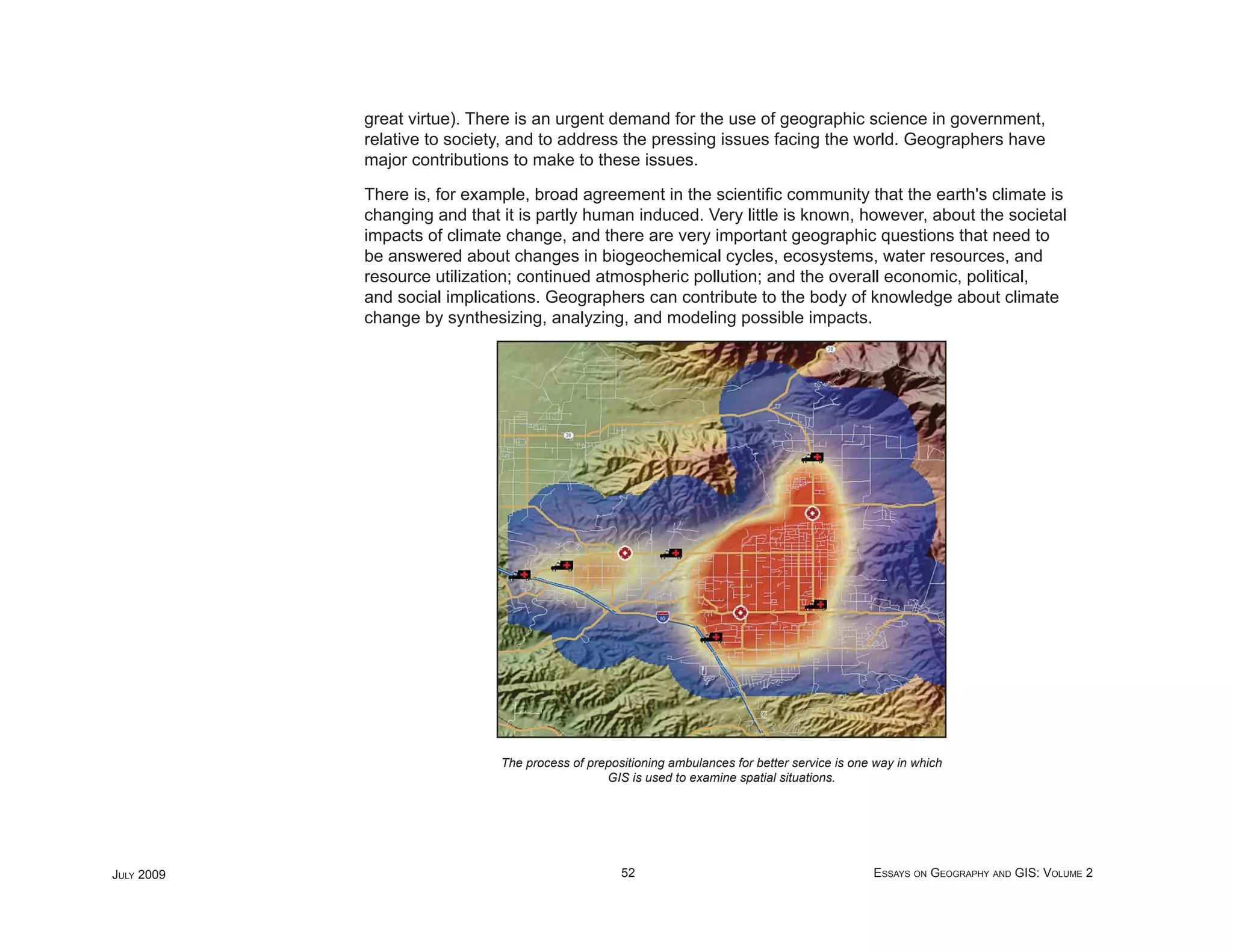great virtue). There is an urgent demand for the use of geographic science in government,
            relative to society, and to address the pressing issues facing the world. Geographers have
            major contributions to make to these issues.

            There is, for example, broad agreement in the scientiﬁc community that the earth's climate is
            changing and that it is partly human induced. Very little is known, however, about the societal
            impacts of climate change, and there are very important geographic questions that need to
            be answered about changes in biogeochemical cycles, ecosystems, water resources, and
            resource utilization; continued atmospheric pollution; and the overall economic, political,
            and social implications. Geographers can contribute to the body of knowledge about climate
            change by synthesizing, analyzing, and modeling possible impacts.




                              The process of prepositioning ambulances for better service is one way in which
                                                GIS is used to examine spatial situations.




JULY 2009                                          52                                           ESSAYS ON GEOGRAPHY AND GIS: VOLUME 2
 
