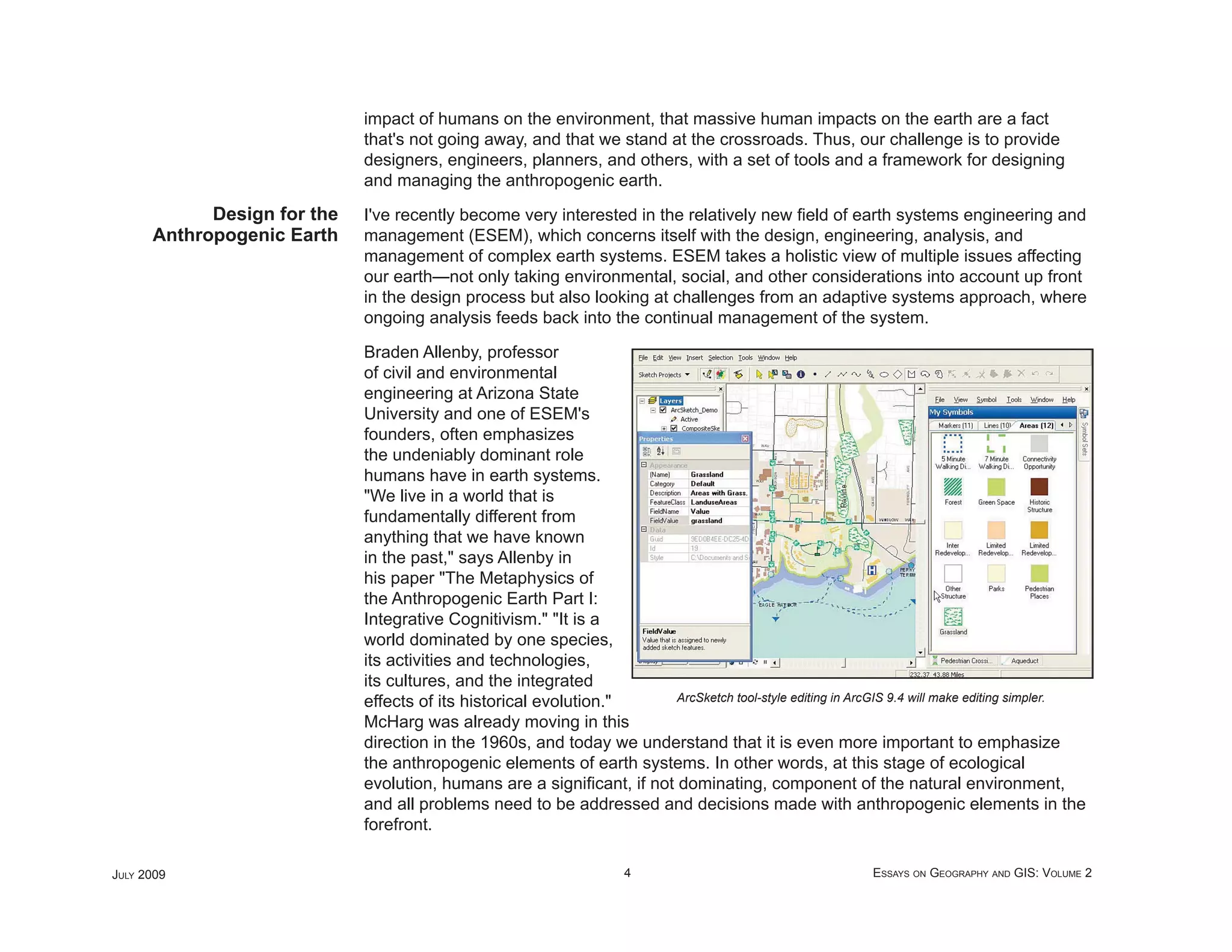 impact of humans on the environment, that massive human impacts on the earth are a fact
                             that's not going away, and that we stand at the crossroads. Thus, our challenge is to provide
                             designers, engineers, planners, and others, with a set of tools and a framework for designing
                             and managing the anthropogenic earth.
            Design for the   I've recently become very interested in the relatively new ﬁeld of earth systems engineering and
      Anthropogenic Earth    management (ESEM), which concerns itself with the design, engineering, analysis, and
                             management of complex earth systems. ESEM takes a holistic view of multiple issues affecting
                             our earth—not only taking environmental, social, and other considerations into account up front
                             in the design process but also looking at challenges from an adaptive systems approach, where
                             ongoing analysis feeds back into the continual management of the system.

                             Braden Allenby, professor
                             of civil and environmental
                             engineering at Arizona State
                             University and one of ESEM's
                             founders, often emphasizes
                             the undeniably dominant role
                             humans have in earth systems.
                             "We live in a world that is
                             fundamentally different from
                             anything that we have known
                             in the past," says Allenby in
                             his paper "The Metaphysics of
                             the Anthropogenic Earth Part I:
                             Integrative Cognitivism." "It is a
                             world dominated by one species,
                             its activities and technologies,
                             its cultures, and the integrated
                             effects of its historical evolution."      ArcSketch tool-style editing in ArcGIS 9.4 will make editing simpler.

                             McHarg was already moving in this
                             direction in the 1960s, and today we understand that it is even more important to emphasize
                             the anthropogenic elements of earth systems. In other words, at this stage of ecological
                             evolution, humans are a signiﬁcant, if not dominating, component of the natural environment,
                             and all problems need to be addressed and decisions made with anthropogenic elements in the
                             forefront.

JULY 2009                                                            4                                     ESSAYS ON GEOGRAPHY AND GIS: VOLUME 2
 