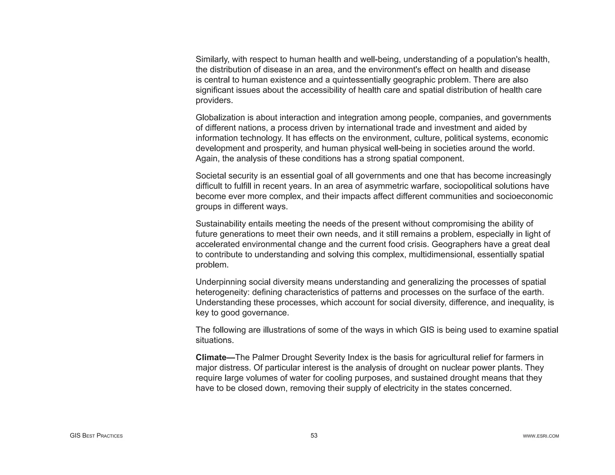 Similarly, with respect to human health and well-being, understanding of a population's health,
                     the distribution of disease in an area, and the environment's effect on health and disease
                     is central to human existence and a quintessentially geographic problem. There are also
                     signiﬁcant issues about the accessibility of health care and spatial distribution of health care
                     providers.

                     Globalization is about interaction and integration among people, companies, and governments
                     of different nations, a process driven by international trade and investment and aided by
                     information technology. It has effects on the environment, culture, political systems, economic
                     development and prosperity, and human physical well-being in societies around the world.
                     Again, the analysis of these conditions has a strong spatial component.

                     Societal security is an essential goal of all governments and one that has become increasingly
                     difﬁcult to fulﬁll in recent years. In an area of asymmetric warfare, sociopolitical solutions have
                     become ever more complex, and their impacts affect different communities and socioeconomic
                     groups in different ways.

                     Sustainability entails meeting the needs of the present without compromising the ability of
                     future generations to meet their own needs, and it still remains a problem, especially in light of
                     accelerated environmental change and the current food crisis. Geographers have a great deal
                     to contribute to understanding and solving this complex, multidimensional, essentially spatial
                     problem.

                     Underpinning social diversity means understanding and generalizing the processes of spatial
                     heterogeneity: deﬁning characteristics of patterns and processes on the surface of the earth.
                     Understanding these processes, which account for social diversity, difference, and inequality, is
                     key to good governance.

                     The following are illustrations of some of the ways in which GIS is being used to examine spatial
                     situations.

                     Climate—The Palmer Drought Severity Index is the basis for agricultural relief for farmers in
                     major distress. Of particular interest is the analysis of drought on nuclear power plants. They
                     require large volumes of water for cooling purposes, and sustained drought means that they
                     have to be closed down, removing their supply of electricity in the states concerned.




GIS BEST PRACTICES                                  53                                                         WWW.ESRI.COM
 