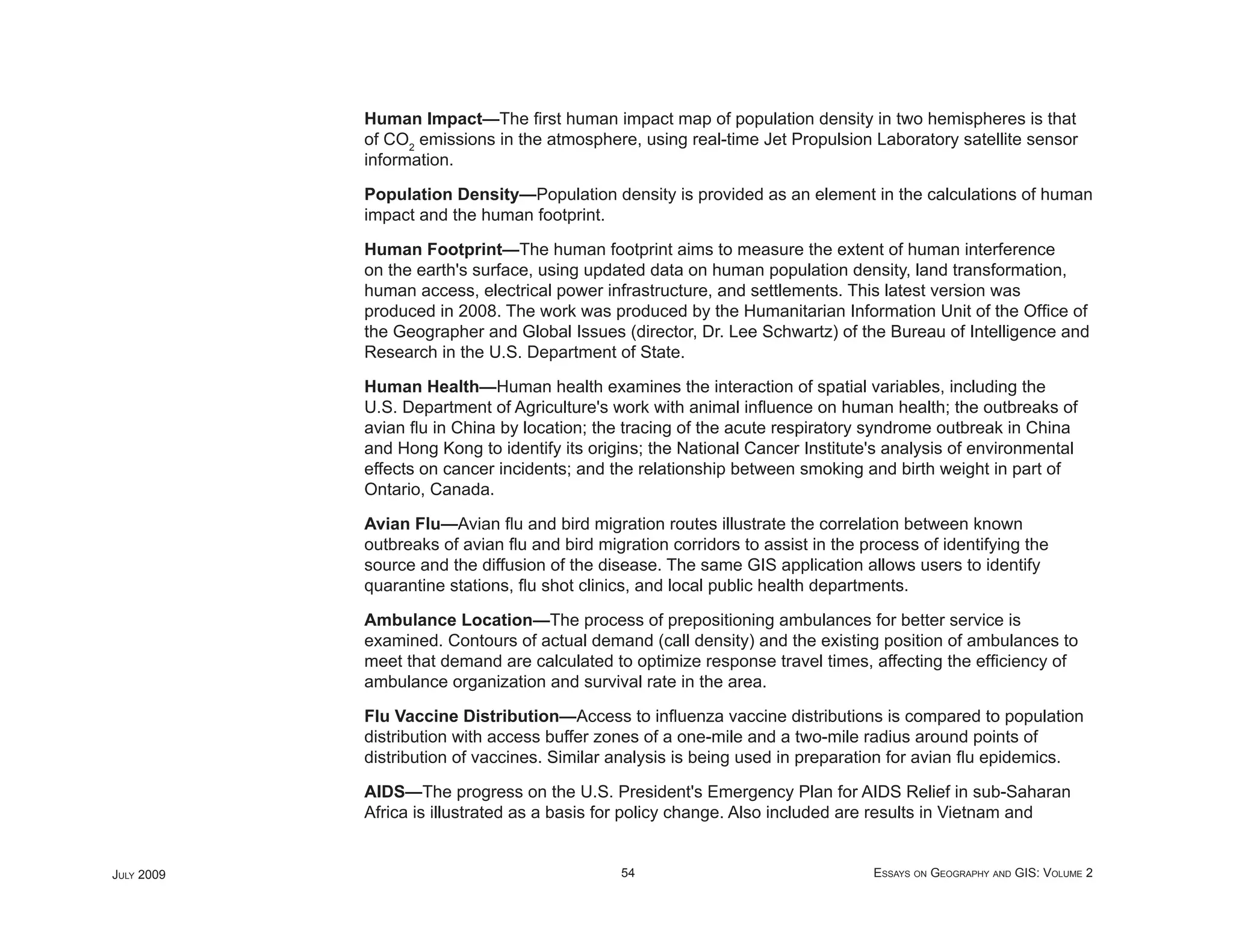 Human Impact—The ﬁrst human impact map of population density in two hemispheres is that
            of CO2 emissions in the atmosphere, using real-time Jet Propulsion Laboratory satellite sensor
            information.

            Population Density—Population density is provided as an element in the calculations of human
            impact and the human footprint.

            Human Footprint—The human footprint aims to measure the extent of human interference
            on the earth's surface, using updated data on human population density, land transformation,
            human access, electrical power infrastructure, and settlements. This latest version was
            produced in 2008. The work was produced by the Humanitarian Information Unit of the Ofﬁce of
            the Geographer and Global Issues (director, Dr. Lee Schwartz) of the Bureau of Intelligence and
            Research in the U.S. Department of State.

            Human Health—Human health examines the interaction of spatial variables, including the
            U.S. Department of Agriculture's work with animal inﬂuence on human health; the outbreaks of
            avian ﬂu in China by location; the tracing of the acute respiratory syndrome outbreak in China
            and Hong Kong to identify its origins; the National Cancer Institute's analysis of environmental
            effects on cancer incidents; and the relationship between smoking and birth weight in part of
            Ontario, Canada.

            Avian Flu—Avian ﬂu and bird migration routes illustrate the correlation between known
            outbreaks of avian ﬂu and bird migration corridors to assist in the process of identifying the
            source and the diffusion of the disease. The same GIS application allows users to identify
            quarantine stations, ﬂu shot clinics, and local public health departments.

            Ambulance Location—The process of prepositioning ambulances for better service is
            examined. Contours of actual demand (call density) and the existing position of ambulances to
            meet that demand are calculated to optimize response travel times, affecting the efﬁciency of
            ambulance organization and survival rate in the area.

            Flu Vaccine Distribution—Access to inﬂuenza vaccine distributions is compared to population
            distribution with access buffer zones of a one-mile and a two-mile radius around points of
            distribution of vaccines. Similar analysis is being used in preparation for avian ﬂu epidemics.

            AIDS—The progress on the U.S. President's Emergency Plan for AIDS Relief in sub-Saharan
            Africa is illustrated as a basis for policy change. Also included are results in Vietnam and


JULY 2009                                      54                                ESSAYS ON GEOGRAPHY AND GIS: VOLUME 2
 