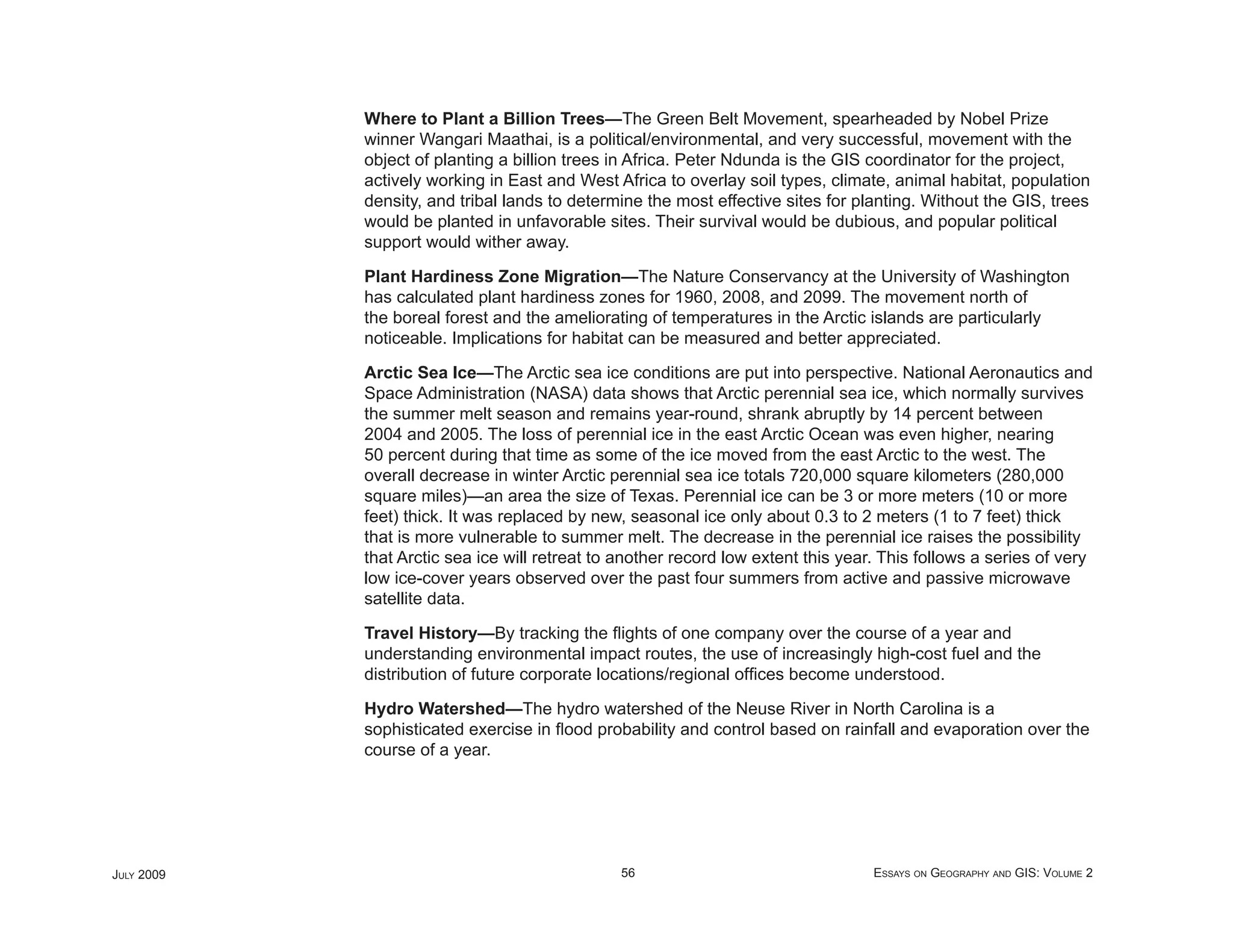 Where to Plant a Billion Trees—The Green Belt Movement, spearheaded by Nobel Prize
            winner Wangari Maathai, is a political/environmental, and very successful, movement with the
            object of planting a billion trees in Africa. Peter Ndunda is the GIS coordinator for the project,
            actively working in East and West Africa to overlay soil types, climate, animal habitat, population
            density, and tribal lands to determine the most effective sites for planting. Without the GIS, trees
            would be planted in unfavorable sites. Their survival would be dubious, and popular political
            support would wither away.

            Plant Hardiness Zone Migration—The Nature Conservancy at the University of Washington
            has calculated plant hardiness zones for 1960, 2008, and 2099. The movement north of
            the boreal forest and the ameliorating of temperatures in the Arctic islands are particularly
            noticeable. Implications for habitat can be measured and better appreciated.

            Arctic Sea Ice—The Arctic sea ice conditions are put into perspective. National Aeronautics and
            Space Administration (NASA) data shows that Arctic perennial sea ice, which normally survives
            the summer melt season and remains year-round, shrank abruptly by 14 percent between
            2004 and 2005. The loss of perennial ice in the east Arctic Ocean was even higher, nearing
            50 percent during that time as some of the ice moved from the east Arctic to the west. The
            overall decrease in winter Arctic perennial sea ice totals 720,000 square kilometers (280,000
            square miles)—an area the size of Texas. Perennial ice can be 3 or more meters (10 or more
            feet) thick. It was replaced by new, seasonal ice only about 0.3 to 2 meters (1 to 7 feet) thick
            that is more vulnerable to summer melt. The decrease in the perennial ice raises the possibility
            that Arctic sea ice will retreat to another record low extent this year. This follows a series of very
            low ice-cover years observed over the past four summers from active and passive microwave
            satellite data.

            Travel History—By tracking the ﬂights of one company over the course of a year and
            understanding environmental impact routes, the use of increasingly high-cost fuel and the
            distribution of future corporate locations/regional ofﬁces become understood.

            Hydro Watershed—The hydro watershed of the Neuse River in North Carolina is a
            sophisticated exercise in ﬂood probability and control based on rainfall and evaporation over the
            course of a year.




JULY 2009                                      56                                  ESSAYS ON GEOGRAPHY AND GIS: VOLUME 2
 