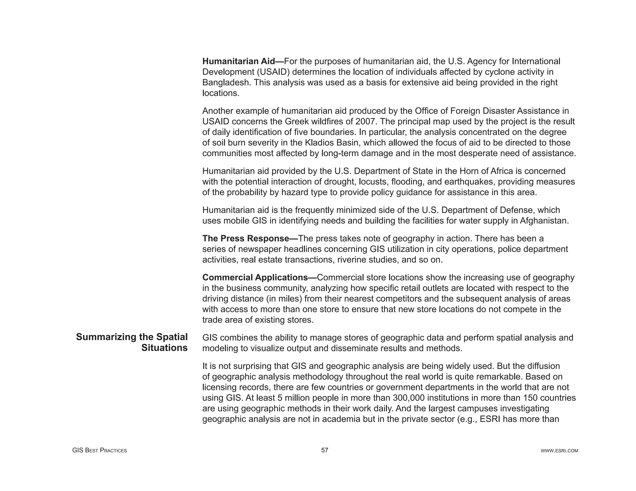 Humanitarian Aid—For the purposes of humanitarian aid, the U.S. Agency for International
                           Development (USAID) determines the location of individuals affected by cyclone activity in
                           Bangladesh. This analysis was used as a basis for extensive aid being provided in the right
                           locations.

                           Another example of humanitarian aid produced by the Ofﬁce of Foreign Disaster Assistance in
                           USAID concerns the Greek wildﬁres of 2007. The principal map used by the project is the result
                           of daily identiﬁcation of ﬁve boundaries. In particular, the analysis concentrated on the degree
                           of soil burn severity in the Kladios Basin, which allowed the focus of aid to be directed to those
                           communities most affected by long-term damage and in the most desperate need of assistance.

                           Humanitarian aid provided by the U.S. Department of State in the Horn of Africa is concerned
                           with the potential interaction of drought, locusts, ﬂooding, and earthquakes, providing measures
                           of the probability by hazard type to provide policy guidance for assistance in this area.

                           Humanitarian aid is the frequently minimized side of the U.S. Department of Defense, which
                           uses mobile GIS in identifying needs and building the facilities for water supply in Afghanistan.

                           The Press Response—The press takes note of geography in action. There has been a
                           series of newspaper headlines concerning GIS utilization in city operations, police department
                           activities, real estate transactions, riverine studies, and so on.

                           Commercial Applications—Commercial store locations show the increasing use of geography
                           in the business community, analyzing how speciﬁc retail outlets are located with respect to the
                           driving distance (in miles) from their nearest competitors and the subsequent analysis of areas
                           with access to more than one store to ensure that new store locations do not compete in the
                           trade area of existing stores.
 Summarizing the Spatial   GIS combines the ability to manage stores of geographic data and perform spatial analysis and
              Situations   modeling to visualize output and disseminate results and methods.

                           It is not surprising that GIS and geographic analysis are being widely used. But the diffusion
                           of geographic analysis methodology throughout the real world is quite remarkable. Based on
                           licensing records, there are few countries or government departments in the world that are not
                           using GIS. At least 5 million people in more than 300,000 institutions in more than 150 countries
                           are using geographic methods in their work daily. And the largest campuses investigating
                           geographic analysis are not in academia but in the private sector (e.g., ESRI has more than


GIS BEST PRACTICES                                        57                                                        WWW.ESRI.COM
 