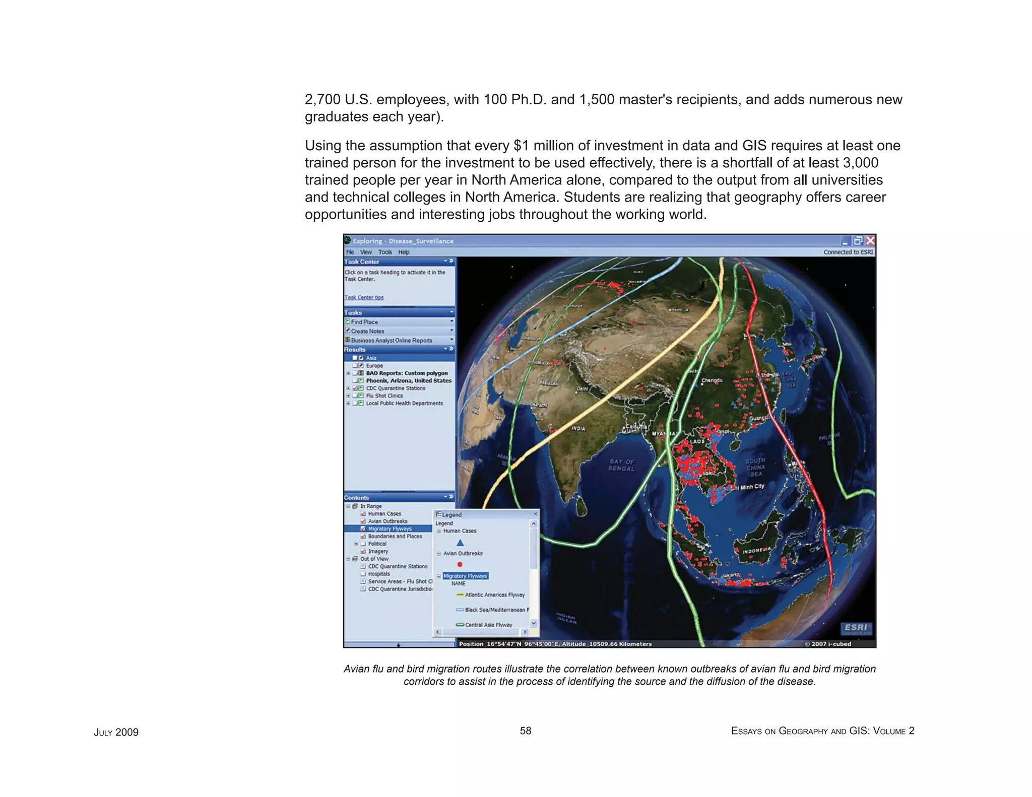 2,700 U.S. employees, with 100 Ph.D. and 1,500 master's recipients, and adds numerous new
            graduates each year).

            Using the assumption that every $1 million of investment in data and GIS requires at least one
            trained person for the investment to be used effectively, there is a shortfall of at least 3,000
            trained people per year in North America alone, compared to the output from all universities
            and technical colleges in North America. Students are realizing that geography offers career
            opportunities and interesting jobs throughout the working world.




                  Avian ﬂu and bird migration routes illustrate the correlation between known outbreaks of avian ﬂu and bird migration
                              corridors to assist in the process of identifying the source and the diffusion of the disease.



JULY 2009                                               58                                            ESSAYS ON GEOGRAPHY AND GIS: VOLUME 2
 