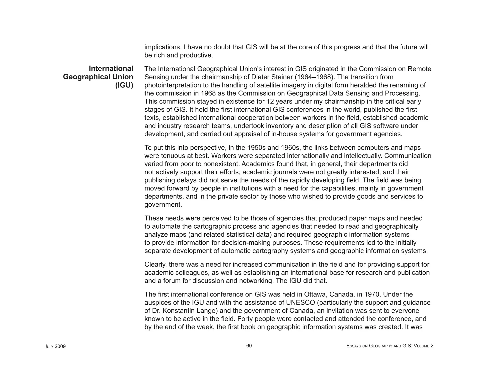 implications. I have no doubt that GIS will be at the core of this progress and that the future will
                             be rich and productive.
             International   The International Geographical Union's interest in GIS originated in the Commission on Remote
       Geographical Union    Sensing under the chairmanship of Dieter Steiner (1964–1968). The transition from
                     (IGU)   photointerpretation to the handling of satellite imagery in digital form heralded the renaming of
                             the commission in 1968 as the Commission on Geographical Data Sensing and Processing.
                             This commission stayed in existence for 12 years under my chairmanship in the critical early
                             stages of GIS. It held the ﬁrst international GIS conferences in the world, published the ﬁrst
                             texts, established international cooperation between workers in the ﬁeld, established academic
                             and industry research teams, undertook inventory and description of all GIS software under
                             development, and carried out appraisal of in-house systems for government agencies.

                             To put this into perspective, in the 1950s and 1960s, the links between computers and maps
                             were tenuous at best. Workers were separated internationally and intellectually. Communication
                             varied from poor to nonexistent. Academics found that, in general, their departments did
                             not actively support their efforts; academic journals were not greatly interested, and their
                             publishing delays did not serve the needs of the rapidly developing ﬁeld. The ﬁeld was being
                             moved forward by people in institutions with a need for the capabilities, mainly in government
                             departments, and in the private sector by those who wished to provide goods and services to
                             government.

                             These needs were perceived to be those of agencies that produced paper maps and needed
                             to automate the cartographic process and agencies that needed to read and geographically
                             analyze maps (and related statistical data) and required geographic information systems
                             to provide information for decision-making purposes. These requirements led to the initially
                             separate development of automatic cartography systems and geographic information systems.

                             Clearly, there was a need for increased communication in the ﬁeld and for providing support for
                             academic colleagues, as well as establishing an international base for research and publication
                             and a forum for discussion and networking. The IGU did that.

                             The ﬁrst international conference on GIS was held in Ottawa, Canada, in 1970. Under the
                             auspices of the IGU and with the assistance of UNESCO (particularly the support and guidance
                             of Dr. Konstantin Lange) and the government of Canada, an invitation was sent to everyone
                             known to be active in the ﬁeld. Forty people were contacted and attended the conference, and
                             by the end of the week, the ﬁrst book on geographic information systems was created. It was

JULY 2009                                                       60                                  ESSAYS ON GEOGRAPHY AND GIS: VOLUME 2
 