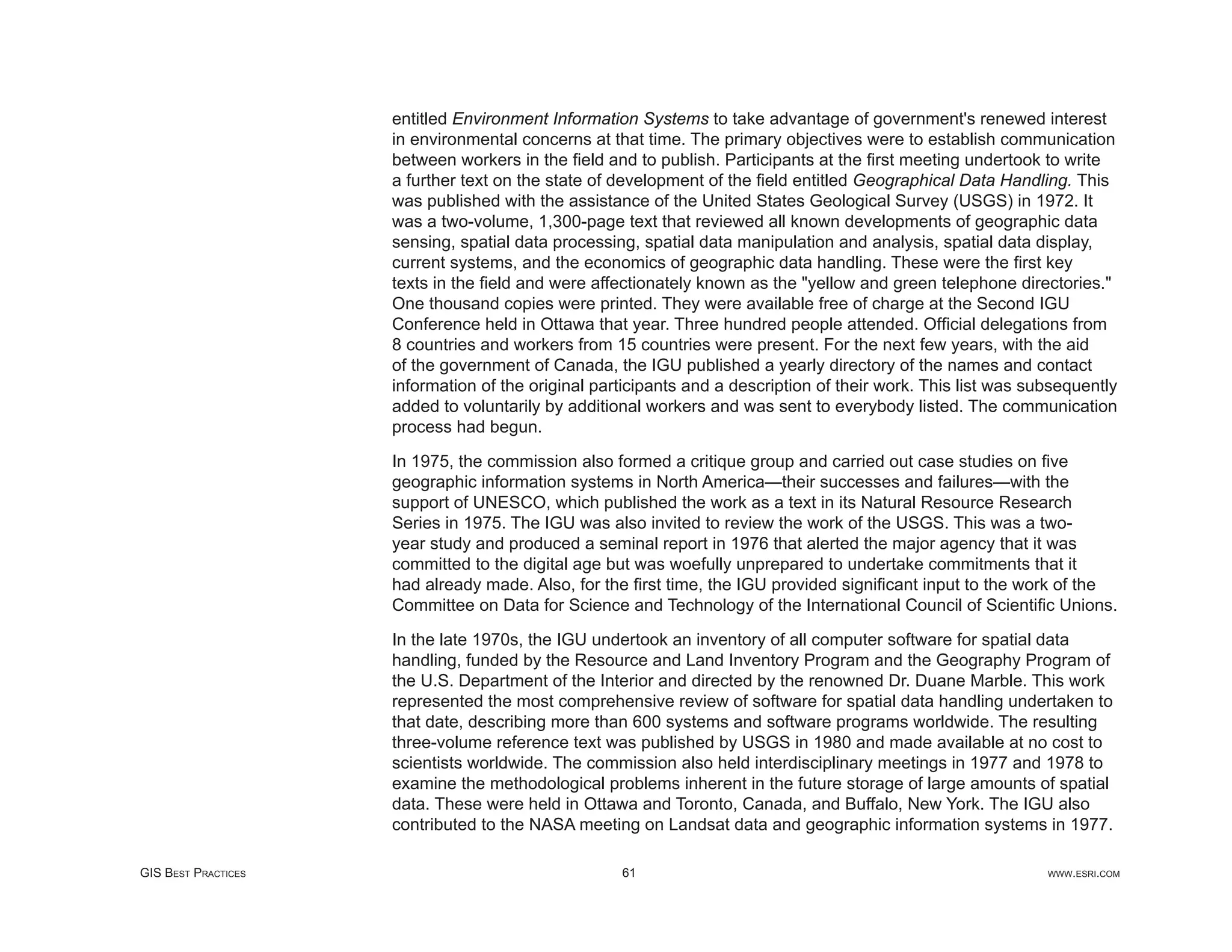 entitled Environment Information Systems to take advantage of government's renewed interest
                     in environmental concerns at that time. The primary objectives were to establish communication
                     between workers in the ﬁeld and to publish. Participants at the ﬁrst meeting undertook to write
                     a further text on the state of development of the ﬁeld entitled Geographical Data Handling. This
                     was published with the assistance of the United States Geological Survey (USGS) in 1972. It
                     was a two-volume, 1,300-page text that reviewed all known developments of geographic data
                     sensing, spatial data processing, spatial data manipulation and analysis, spatial data display,
                     current systems, and the economics of geographic data handling. These were the ﬁrst key
                     texts in the ﬁeld and were affectionately known as the "yellow and green telephone directories."
                     One thousand copies were printed. They were available free of charge at the Second IGU
                     Conference held in Ottawa that year. Three hundred people attended. Ofﬁcial delegations from
                     8 countries and workers from 15 countries were present. For the next few years, with the aid
                     of the government of Canada, the IGU published a yearly directory of the names and contact
                     information of the original participants and a description of their work. This list was subsequently
                     added to voluntarily by additional workers and was sent to everybody listed. The communication
                     process had begun.

                     In 1975, the commission also formed a critique group and carried out case studies on ﬁve
                     geographic information systems in North America—their successes and failures—with the
                     support of UNESCO, which published the work as a text in its Natural Resource Research
                     Series in 1975. The IGU was also invited to review the work of the USGS. This was a two-
                     year study and produced a seminal report in 1976 that alerted the major agency that it was
                     committed to the digital age but was woefully unprepared to undertake commitments that it
                     had already made. Also, for the ﬁrst time, the IGU provided signiﬁcant input to the work of the
                     Committee on Data for Science and Technology of the International Council of Scientiﬁc Unions.

                     In the late 1970s, the IGU undertook an inventory of all computer software for spatial data
                     handling, funded by the Resource and Land Inventory Program and the Geography Program of
                     the U.S. Department of the Interior and directed by the renowned Dr. Duane Marble. This work
                     represented the most comprehensive review of software for spatial data handling undertaken to
                     that date, describing more than 600 systems and software programs worldwide. The resulting
                     three-volume reference text was published by USGS in 1980 and made available at no cost to
                     scientists worldwide. The commission also held interdisciplinary meetings in 1977 and 1978 to
                     examine the methodological problems inherent in the future storage of large amounts of spatial
                     data. These were held in Ottawa and Toronto, Canada, and Buffalo, New York. The IGU also
                     contributed to the NASA meeting on Landsat data and geographic information systems in 1977.

GIS BEST PRACTICES                                  61                                                         WWW.ESRI.COM
 