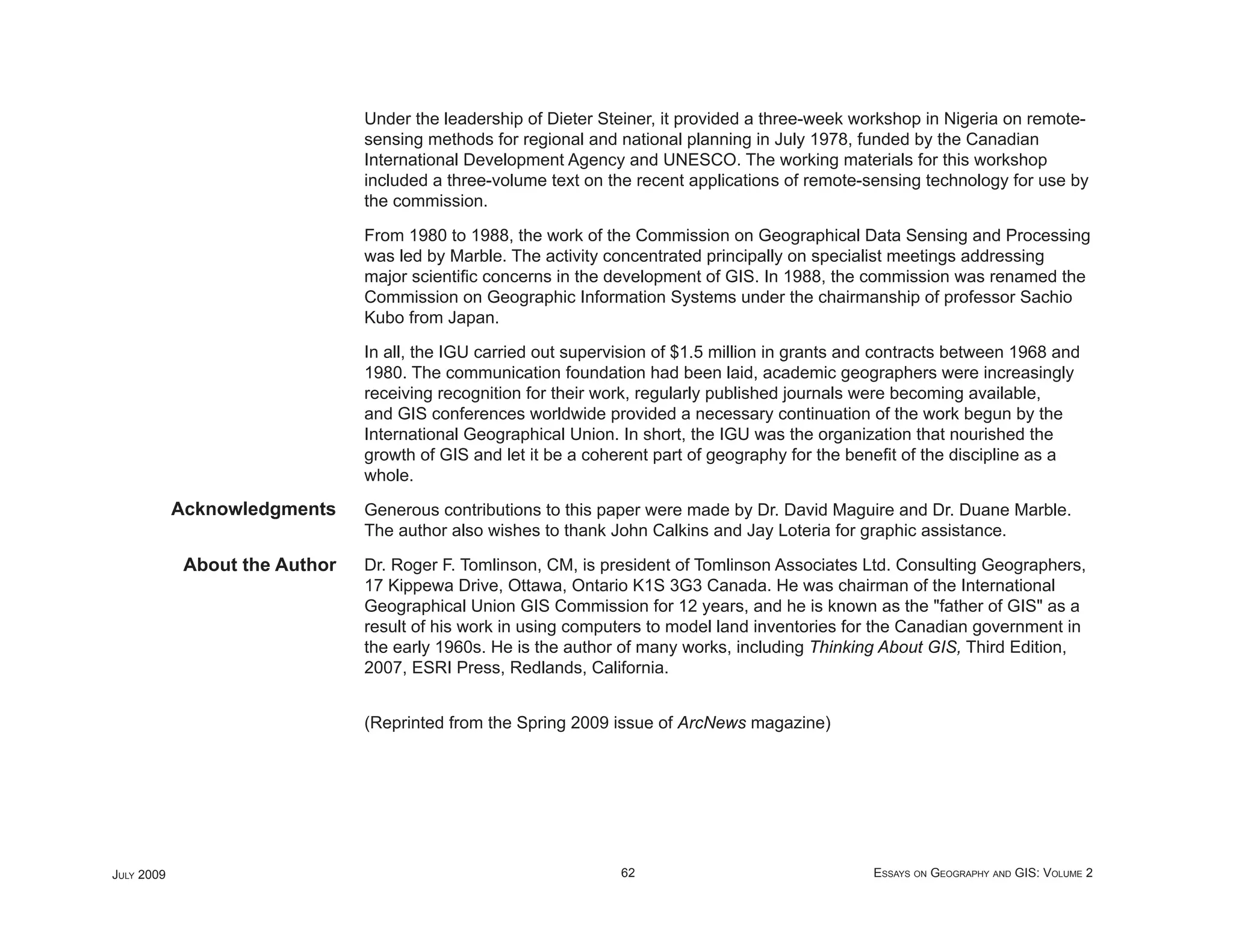 Under the leadership of Dieter Steiner, it provided a three-week workshop in Nigeria on remote-
                                sensing methods for regional and national planning in July 1978, funded by the Canadian
                                International Development Agency and UNESCO. The working materials for this workshop
                                included a three-volume text on the recent applications of remote-sensing technology for use by
                                the commission.

                                From 1980 to 1988, the work of the Commission on Geographical Data Sensing and Processing
                                was led by Marble. The activity concentrated principally on specialist meetings addressing
                                major scientiﬁc concerns in the development of GIS. In 1988, the commission was renamed the
                                Commission on Geographic Information Systems under the chairmanship of professor Sachio
                                Kubo from Japan.

                                In all, the IGU carried out supervision of $1.5 million in grants and contracts between 1968 and
                                1980. The communication foundation had been laid, academic geographers were increasingly
                                receiving recognition for their work, regularly published journals were becoming available,
                                and GIS conferences worldwide provided a necessary continuation of the work begun by the
                                International Geographical Union. In short, the IGU was the organization that nourished the
                                growth of GIS and let it be a coherent part of geography for the beneﬁt of the discipline as a
                                whole.
            Acknowledgments     Generous contributions to this paper were made by Dr. David Maguire and Dr. Duane Marble.
                                The author also wishes to thank John Calkins and Jay Loteria for graphic assistance.

             About the Author   Dr. Roger F. Tomlinson, CM, is president of Tomlinson Associates Ltd. Consulting Geographers,
                                17 Kippewa Drive, Ottawa, Ontario K1S 3G3 Canada. He was chairman of the International
                                Geographical Union GIS Commission for 12 years, and he is known as the "father of GIS" as a
                                result of his work in using computers to model land inventories for the Canadian government in
                                the early 1960s. He is the author of many works, including Thinking About GIS, Third Edition,
                                2007, ESRI Press, Redlands, California.


                                (Reprinted from the Spring 2009 issue of ArcNews magazine)




JULY 2009                                                         62                                ESSAYS ON GEOGRAPHY AND GIS: VOLUME 2
 