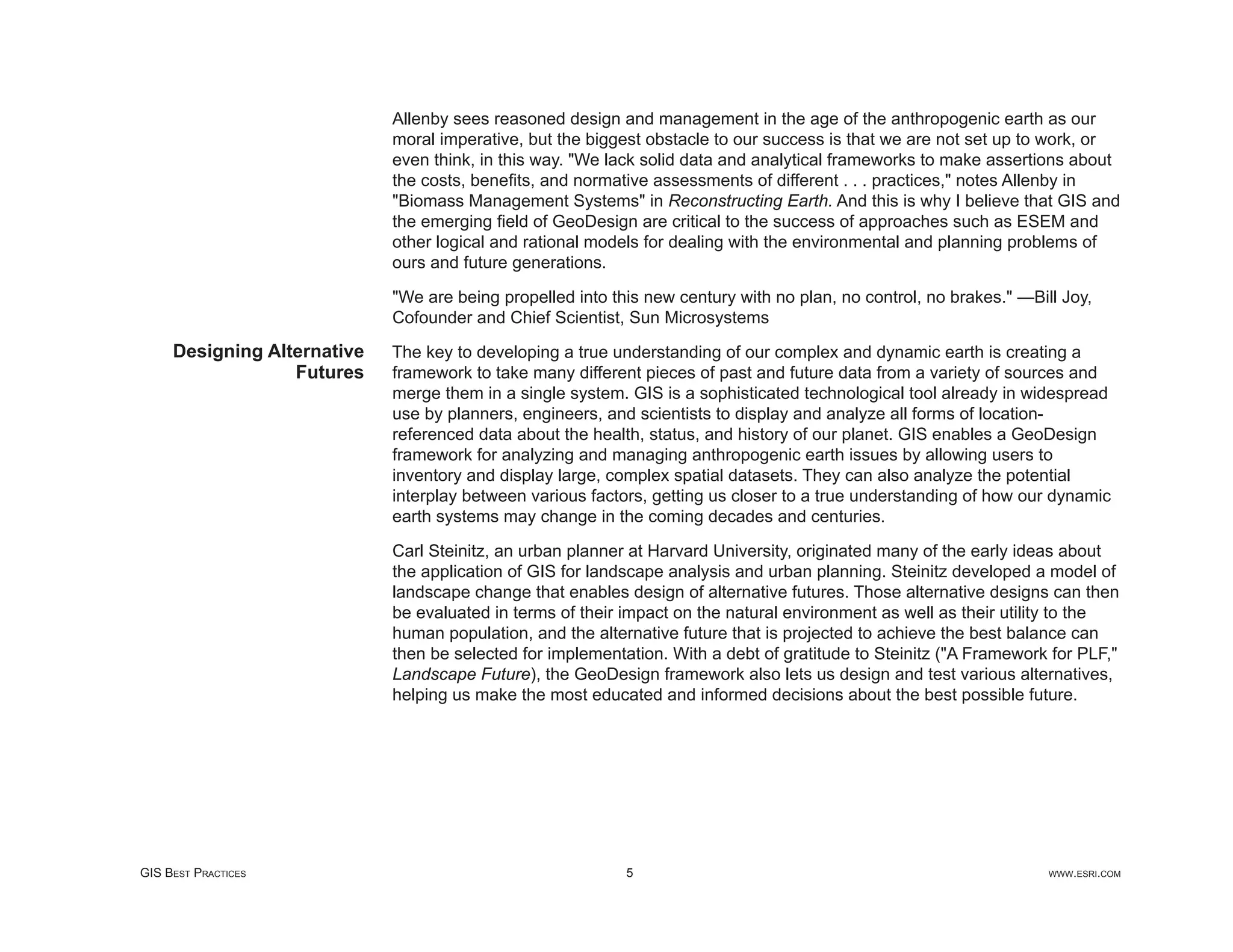 Allenby sees reasoned design and management in the age of the anthropogenic earth as our
                             moral imperative, but the biggest obstacle to our success is that we are not set up to work, or
                             even think, in this way. "We lack solid data and analytical frameworks to make assertions about
                             the costs, beneﬁts, and normative assessments of different . . . practices," notes Allenby in
                             "Biomass Management Systems" in Reconstructing Earth. And this is why I believe that GIS and
                             the emerging ﬁeld of GeoDesign are critical to the success of approaches such as ESEM and
                             other logical and rational models for dealing with the environmental and planning problems of
                             ours and future generations.

                             "We are being propelled into this new century with no plan, no control, no brakes." —Bill Joy,
                             Cofounder and Chief Scientist, Sun Microsystems
     Designing Alternative   The key to developing a true understanding of our complex and dynamic earth is creating a
                  Futures    framework to take many different pieces of past and future data from a variety of sources and
                             merge them in a single system. GIS is a sophisticated technological tool already in widespread
                             use by planners, engineers, and scientists to display and analyze all forms of location-
                             referenced data about the health, status, and history of our planet. GIS enables a GeoDesign
                             framework for analyzing and managing anthropogenic earth issues by allowing users to
                             inventory and display large, complex spatial datasets. They can also analyze the potential
                             interplay between various factors, getting us closer to a true understanding of how our dynamic
                             earth systems may change in the coming decades and centuries.

                             Carl Steinitz, an urban planner at Harvard University, originated many of the early ideas about
                             the application of GIS for landscape analysis and urban planning. Steinitz developed a model of
                             landscape change that enables design of alternative futures. Those alternative designs can then
                             be evaluated in terms of their impact on the natural environment as well as their utility to the
                             human population, and the alternative future that is projected to achieve the best balance can
                             then be selected for implementation. With a debt of gratitude to Steinitz ("A Framework for PLF,"
                             Landscape Future), the GeoDesign framework also lets us design and test various alternatives,
                             helping us make the most educated and informed decisions about the best possible future.




GIS BEST PRACTICES                                          5                                                        WWW.ESRI.COM
 