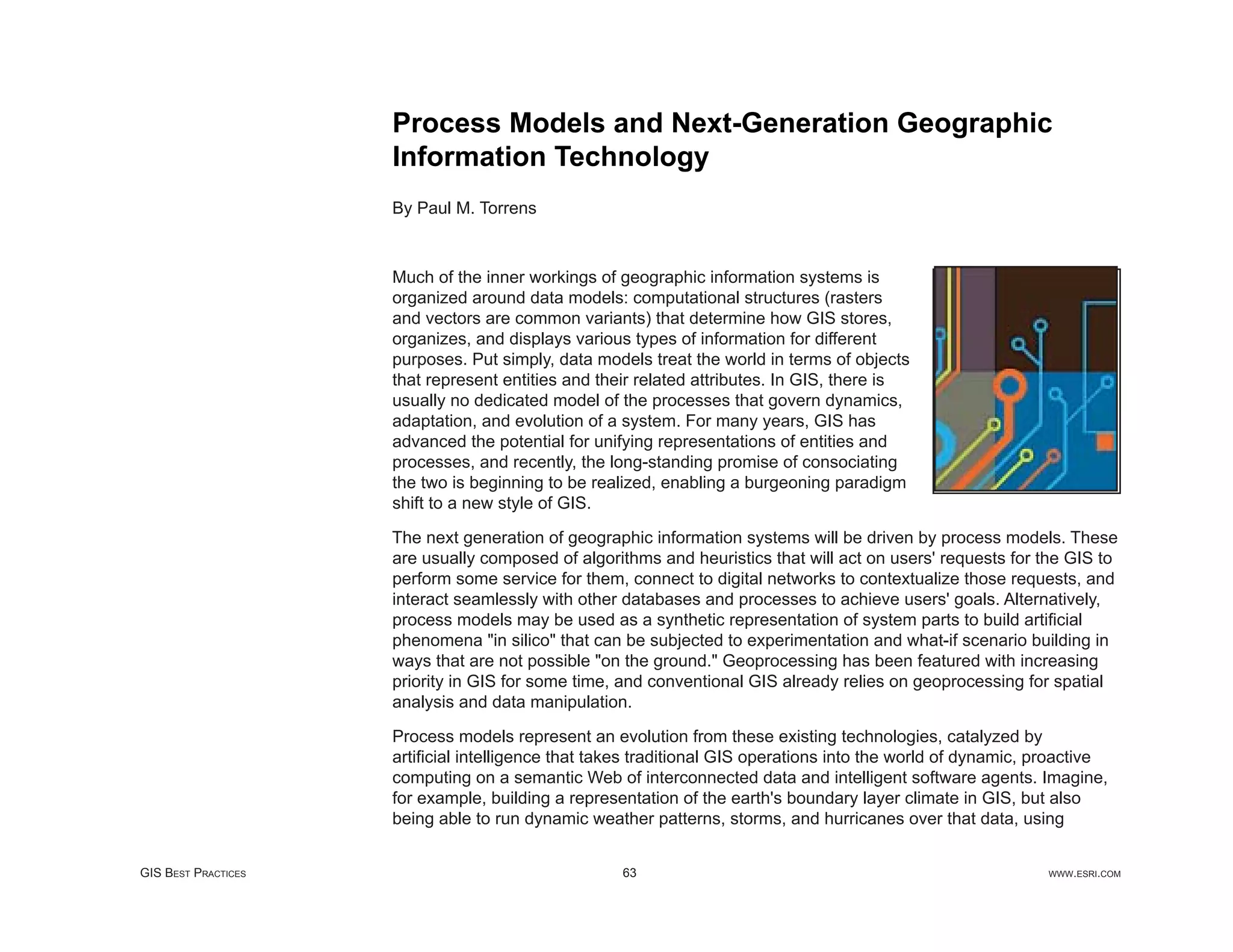 Process Models and Next-Generation Geographic
                     Information Technology
                     By Paul M. Torrens



                     Much of the inner workings of geographic information systems is
                     organized around data models: computational structures (rasters
                     and vectors are common variants) that determine how GIS stores,
                     organizes, and displays various types of information for different
                     purposes. Put simply, data models treat the world in terms of objects
                     that represent entities and their related attributes. In GIS, there is
                     usually no dedicated model of the processes that govern dynamics,
                     adaptation, and evolution of a system. For many years, GIS has
                     advanced the potential for unifying representations of entities and
                     processes, and recently, the long-standing promise of consociating
                     the two is beginning to be realized, enabling a burgeoning paradigm
                     shift to a new style of GIS.

                     The next generation of geographic information systems will be driven by process models. These
                     are usually composed of algorithms and heuristics that will act on users' requests for the GIS to
                     perform some service for them, connect to digital networks to contextualize those requests, and
                     interact seamlessly with other databases and processes to achieve users' goals. Alternatively,
                     process models may be used as a synthetic representation of system parts to build artiﬁcial
                     phenomena "in silico" that can be subjected to experimentation and what-if scenario building in
                     ways that are not possible "on the ground." Geoprocessing has been featured with increasing
                     priority in GIS for some time, and conventional GIS already relies on geoprocessing for spatial
                     analysis and data manipulation.

                     Process models represent an evolution from these existing technologies, catalyzed by
                     artiﬁcial intelligence that takes traditional GIS operations into the world of dynamic, proactive
                     computing on a semantic Web of interconnected data and intelligent software agents. Imagine,
                     for example, building a representation of the earth's boundary layer climate in GIS, but also
                     being able to run dynamic weather patterns, storms, and hurricanes over that data, using


GIS BEST PRACTICES                                  63                                                       WWW.ESRI.COM
 