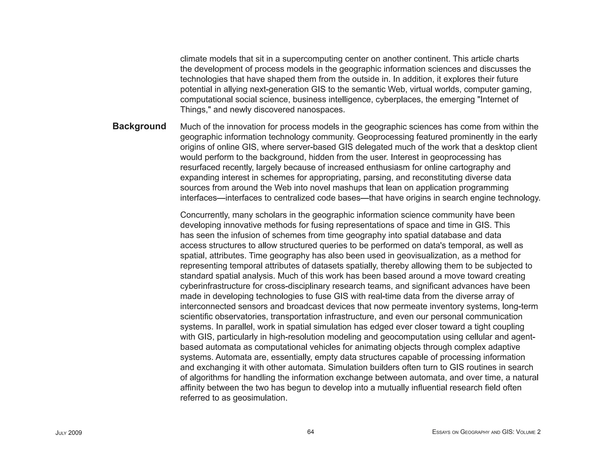 climate models that sit in a supercomputing center on another continent. This article charts
                         the development of process models in the geographic information sciences and discusses the
                         technologies that have shaped them from the outside in. In addition, it explores their future
                         potential in allying next-generation GIS to the semantic Web, virtual worlds, computer gaming,
                         computational social science, business intelligence, cyberplaces, the emerging "Internet of
                         Things," and newly discovered nanospaces.
            Background   Much of the innovation for process models in the geographic sciences has come from within the
                         geographic information technology community. Geoprocessing featured prominently in the early
                         origins of online GIS, where server-based GIS delegated much of the work that a desktop client
                         would perform to the background, hidden from the user. Interest in geoprocessing has
                         resurfaced recently, largely because of increased enthusiasm for online cartography and
                         expanding interest in schemes for appropriating, parsing, and reconstituting diverse data
                         sources from around the Web into novel mashups that lean on application programming
                         interfaces—interfaces to centralized code bases—that have origins in search engine technology.

                         Concurrently, many scholars in the geographic information science community have been
                         developing innovative methods for fusing representations of space and time in GIS. This
                         has seen the infusion of schemes from time geography into spatial database and data
                         access structures to allow structured queries to be performed on data's temporal, as well as
                         spatial, attributes. Time geography has also been used in geovisualization, as a method for
                         representing temporal attributes of datasets spatially, thereby allowing them to be subjected to
                         standard spatial analysis. Much of this work has been based around a move toward creating
                         cyberinfrastructure for cross-disciplinary research teams, and signiﬁcant advances have been
                         made in developing technologies to fuse GIS with real-time data from the diverse array of
                         interconnected sensors and broadcast devices that now permeate inventory systems, long-term
                         scientiﬁc observatories, transportation infrastructure, and even our personal communication
                         systems. In parallel, work in spatial simulation has edged ever closer toward a tight coupling
                         with GIS, particularly in high-resolution modeling and geocomputation using cellular and agent-
                         based automata as computational vehicles for animating objects through complex adaptive
                         systems. Automata are, essentially, empty data structures capable of processing information
                         and exchanging it with other automata. Simulation builders often turn to GIS routines in search
                         of algorithms for handling the information exchange between automata, and over time, a natural
                         afﬁnity between the two has begun to develop into a mutually inﬂuential research ﬁeld often
                         referred to as geosimulation.



JULY 2009                                                  64                               ESSAYS ON GEOGRAPHY AND GIS: VOLUME 2
 