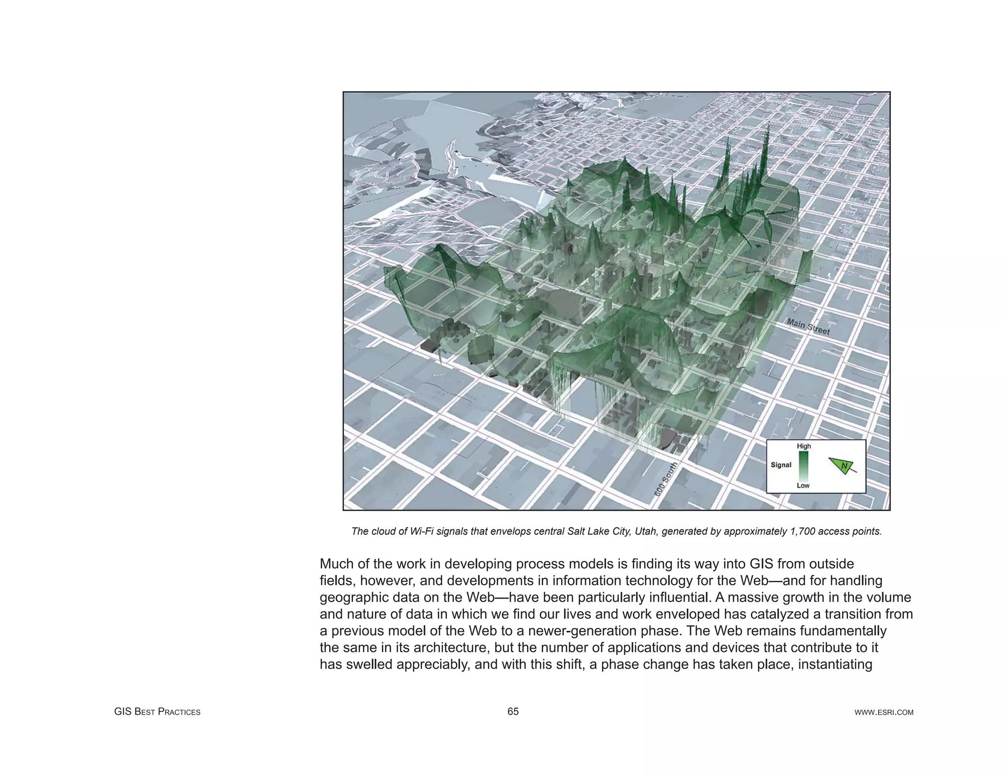 The cloud of Wi-Fi signals that envelops central Salt Lake City, Utah, generated by approximately 1,700 access points.


                     Much of the work in developing process models is ﬁnding its way into GIS from outside
                     ﬁelds, however, and developments in information technology for the Web—and for handling
                     geographic data on the Web—have been particularly inﬂuential. A massive growth in the volume
                     and nature of data in which we ﬁnd our lives and work enveloped has catalyzed a transition from
                     a previous model of the Web to a newer-generation phase. The Web remains fundamentally
                     the same in its architecture, but the number of applications and devices that contribute to it
                     has swelled appreciably, and with this shift, a phase change has taken place, instantiating


GIS BEST PRACTICES                                          65                                                                           WWW.ESRI.COM
 