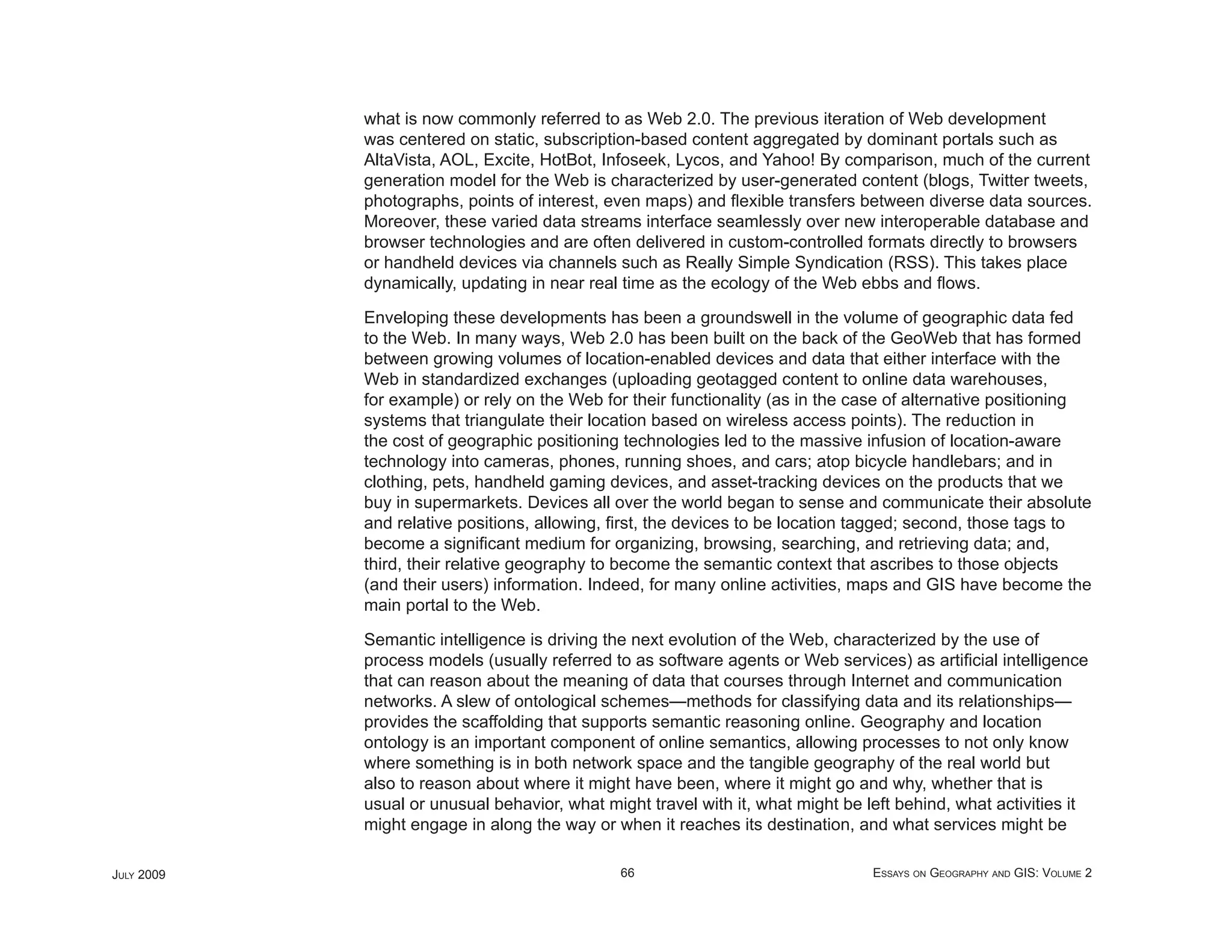 what is now commonly referred to as Web 2.0. The previous iteration of Web development
            was centered on static, subscription-based content aggregated by dominant portals such as
            AltaVista, AOL, Excite, HotBot, Infoseek, Lycos, and Yahoo! By comparison, much of the current
            generation model for the Web is characterized by user-generated content (blogs, Twitter tweets,
            photographs, points of interest, even maps) and ﬂexible transfers between diverse data sources.
            Moreover, these varied data streams interface seamlessly over new interoperable database and
            browser technologies and are often delivered in custom-controlled formats directly to browsers
            or handheld devices via channels such as Really Simple Syndication (RSS). This takes place
            dynamically, updating in near real time as the ecology of the Web ebbs and ﬂows.

            Enveloping these developments has been a groundswell in the volume of geographic data fed
            to the Web. In many ways, Web 2.0 has been built on the back of the GeoWeb that has formed
            between growing volumes of location-enabled devices and data that either interface with the
            Web in standardized exchanges (uploading geotagged content to online data warehouses,
            for example) or rely on the Web for their functionality (as in the case of alternative positioning
            systems that triangulate their location based on wireless access points). The reduction in
            the cost of geographic positioning technologies led to the massive infusion of location-aware
            technology into cameras, phones, running shoes, and cars; atop bicycle handlebars; and in
            clothing, pets, handheld gaming devices, and asset-tracking devices on the products that we
            buy in supermarkets. Devices all over the world began to sense and communicate their absolute
            and relative positions, allowing, ﬁrst, the devices to be location tagged; second, those tags to
            become a signiﬁcant medium for organizing, browsing, searching, and retrieving data; and,
            third, their relative geography to become the semantic context that ascribes to those objects
            (and their users) information. Indeed, for many online activities, maps and GIS have become the
            main portal to the Web.

            Semantic intelligence is driving the next evolution of the Web, characterized by the use of
            process models (usually referred to as software agents or Web services) as artiﬁcial intelligence
            that can reason about the meaning of data that courses through Internet and communication
            networks. A slew of ontological schemes—methods for classifying data and its relationships—
            provides the scaffolding that supports semantic reasoning online. Geography and location
            ontology is an important component of online semantics, allowing processes to not only know
            where something is in both network space and the tangible geography of the real world but
            also to reason about where it might have been, where it might go and why, whether that is
            usual or unusual behavior, what might travel with it, what might be left behind, what activities it
            might engage in along the way or when it reaches its destination, and what services might be

JULY 2009                                      66                                ESSAYS ON GEOGRAPHY AND GIS: VOLUME 2
 