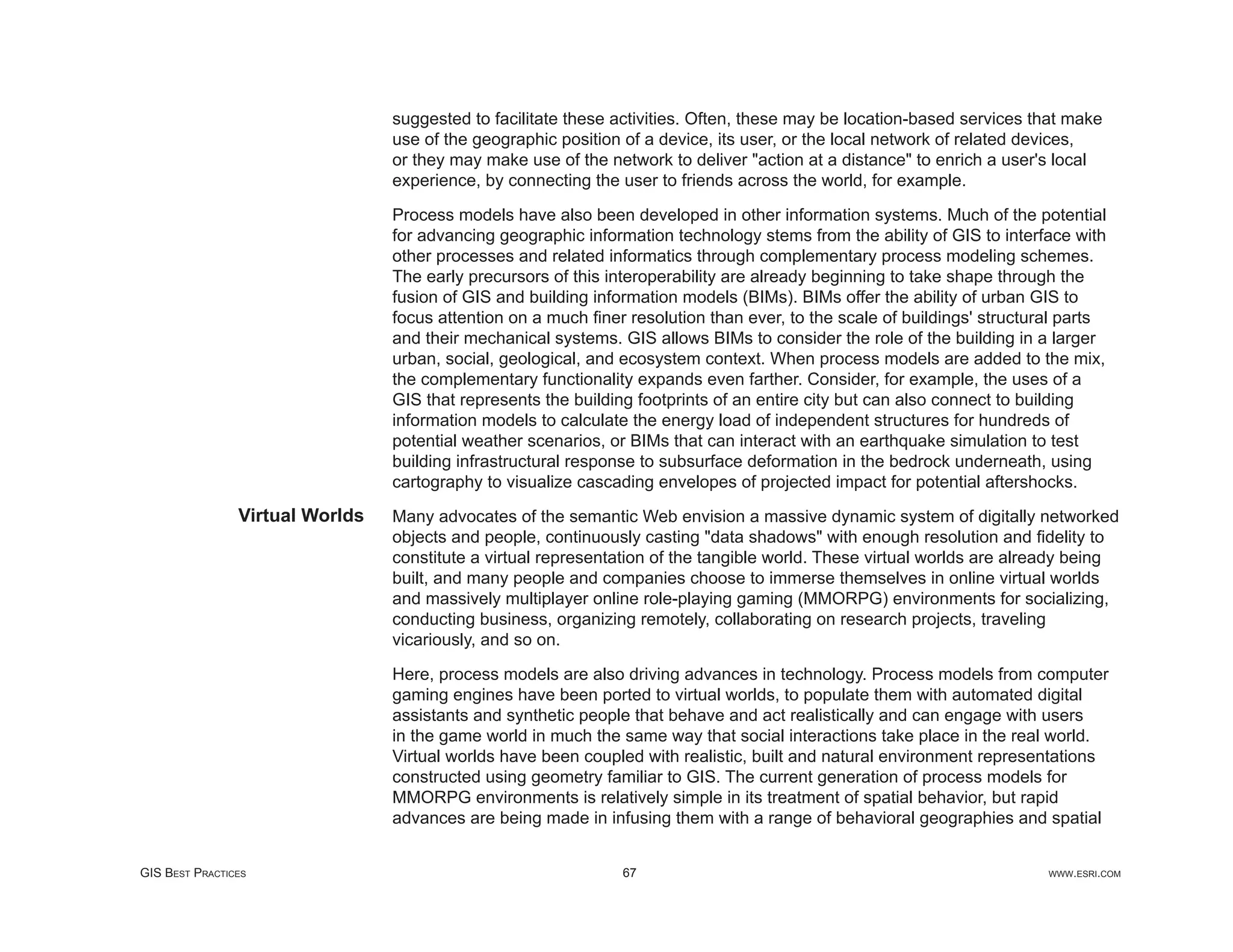 suggested to facilitate these activities. Often, these may be location-based services that make
                                 use of the geographic position of a device, its user, or the local network of related devices,
                                 or they may make use of the network to deliver "action at a distance" to enrich a user's local
                                 experience, by connecting the user to friends across the world, for example.

                                 Process models have also been developed in other information systems. Much of the potential
                                 for advancing geographic information technology stems from the ability of GIS to interface with
                                 other processes and related informatics through complementary process modeling schemes.
                                 The early precursors of this interoperability are already beginning to take shape through the
                                 fusion of GIS and building information models (BIMs). BIMs offer the ability of urban GIS to
                                 focus attention on a much ﬁner resolution than ever, to the scale of buildings' structural parts
                                 and their mechanical systems. GIS allows BIMs to consider the role of the building in a larger
                                 urban, social, geological, and ecosystem context. When process models are added to the mix,
                                 the complementary functionality expands even farther. Consider, for example, the uses of a
                                 GIS that represents the building footprints of an entire city but can also connect to building
                                 information models to calculate the energy load of independent structures for hundreds of
                                 potential weather scenarios, or BIMs that can interact with an earthquake simulation to test
                                 building infrastructural response to subsurface deformation in the bedrock underneath, using
                                 cartography to visualize cascading envelopes of projected impact for potential aftershocks.
                Virtual Worlds   Many advocates of the semantic Web envision a massive dynamic system of digitally networked
                                 objects and people, continuously casting "data shadows" with enough resolution and ﬁdelity to
                                 constitute a virtual representation of the tangible world. These virtual worlds are already being
                                 built, and many people and companies choose to immerse themselves in online virtual worlds
                                 and massively multiplayer online role-playing gaming (MMORPG) environments for socializing,
                                 conducting business, organizing remotely, collaborating on research projects, traveling
                                 vicariously, and so on.

                                 Here, process models are also driving advances in technology. Process models from computer
                                 gaming engines have been ported to virtual worlds, to populate them with automated digital
                                 assistants and synthetic people that behave and act realistically and can engage with users
                                 in the game world in much the same way that social interactions take place in the real world.
                                 Virtual worlds have been coupled with realistic, built and natural environment representations
                                 constructed using geometry familiar to GIS. The current generation of process models for
                                 MMORPG environments is relatively simple in its treatment of spatial behavior, but rapid
                                 advances are being made in infusing them with a range of behavioral geographies and spatial


GIS BEST PRACTICES                                             67                                                        WWW.ESRI.COM
 