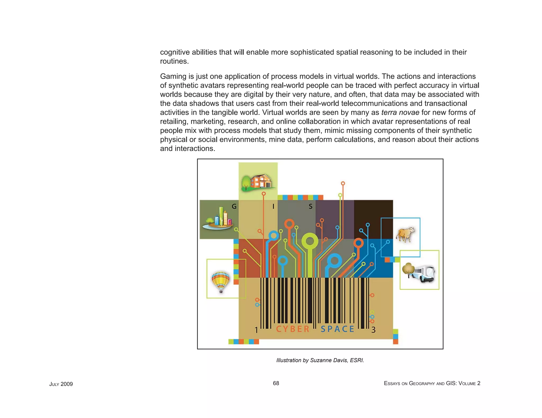 cognitive abilities that will enable more sophisticated spatial reasoning to be included in their
            routines.

            Gaming is just one application of process models in virtual worlds. The actions and interactions
            of synthetic avatars representing real-world people can be traced with perfect accuracy in virtual
            worlds because they are digital by their very nature, and often, that data may be associated with
            the data shadows that users cast from their real-world telecommunications and transactional
            activities in the tangible world. Virtual worlds are seen by many as terra novae for new forms of
            retailing, marketing, research, and online collaboration in which avatar representations of real
            people mix with process models that study them, mimic missing components of their synthetic
            physical or social environments, mine data, perform calculations, and reason about their actions
            and interactions.




                                                Illustration by Suzanne Davis, ESRI.



JULY 2009                                      68                                      ESSAYS ON GEOGRAPHY AND GIS: VOLUME 2
 
