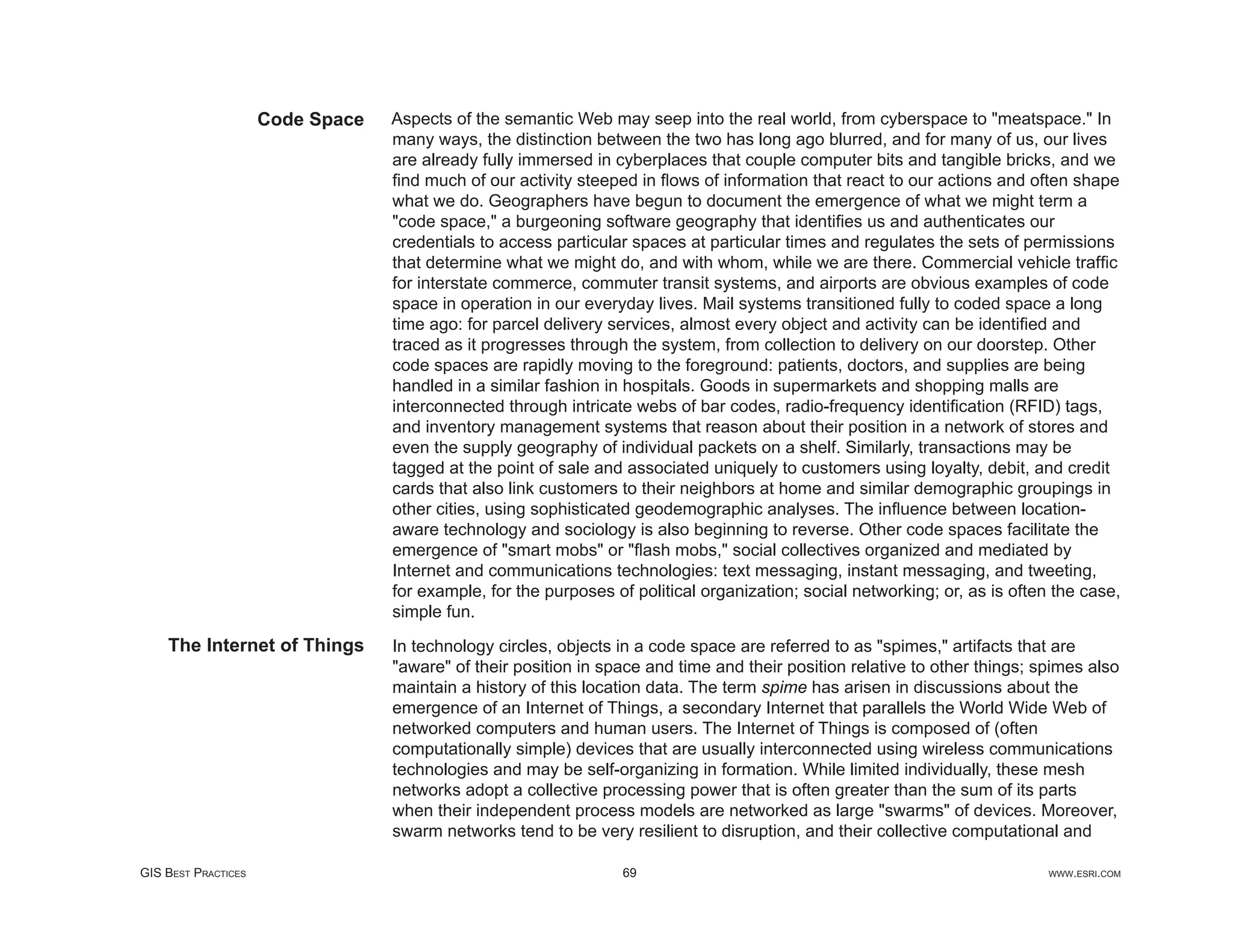 Code Space   Aspects of the semantic Web may seep into the real world, from cyberspace to "meatspace." In
                                  many ways, the distinction between the two has long ago blurred, and for many of us, our lives
                                  are already fully immersed in cyberplaces that couple computer bits and tangible bricks, and we
                                  ﬁnd much of our activity steeped in ﬂows of information that react to our actions and often shape
                                  what we do. Geographers have begun to document the emergence of what we might term a
                                  "code space," a burgeoning software geography that identiﬁes us and authenticates our
                                  credentials to access particular spaces at particular times and regulates the sets of permissions
                                  that determine what we might do, and with whom, while we are there. Commercial vehicle trafﬁc
                                  for interstate commerce, commuter transit systems, and airports are obvious examples of code
                                  space in operation in our everyday lives. Mail systems transitioned fully to coded space a long
                                  time ago: for parcel delivery services, almost every object and activity can be identiﬁed and
                                  traced as it progresses through the system, from collection to delivery on our doorstep. Other
                                  code spaces are rapidly moving to the foreground: patients, doctors, and supplies are being
                                  handled in a similar fashion in hospitals. Goods in supermarkets and shopping malls are
                                  interconnected through intricate webs of bar codes, radio-frequency identiﬁcation (RFID) tags,
                                  and inventory management systems that reason about their position in a network of stores and
                                  even the supply geography of individual packets on a shelf. Similarly, transactions may be
                                  tagged at the point of sale and associated uniquely to customers using loyalty, debit, and credit
                                  cards that also link customers to their neighbors at home and similar demographic groupings in
                                  other cities, using sophisticated geodemographic analyses. The inﬂuence between location-
                                  aware technology and sociology is also beginning to reverse. Other code spaces facilitate the
                                  emergence of "smart mobs" or "ﬂash mobs," social collectives organized and mediated by
                                  Internet and communications technologies: text messaging, instant messaging, and tweeting,
                                  for example, for the purposes of political organization; social networking; or, as is often the case,
                                  simple fun.
    The Internet of Things        In technology circles, objects in a code space are referred to as "spimes," artifacts that are
                                  "aware" of their position in space and time and their position relative to other things; spimes also
                                  maintain a history of this location data. The term spime has arisen in discussions about the
                                  emergence of an Internet of Things, a secondary Internet that parallels the World Wide Web of
                                  networked computers and human users. The Internet of Things is composed of (often
                                  computationally simple) devices that are usually interconnected using wireless communications
                                  technologies and may be self-organizing in formation. While limited individually, these mesh
                                  networks adopt a collective processing power that is often greater than the sum of its parts
                                  when their independent process models are networked as large "swarms" of devices. Moreover,
                                  swarm networks tend to be very resilient to disruption, and their collective computational and

GIS BEST PRACTICES                                                69                                                         WWW.ESRI.COM
 