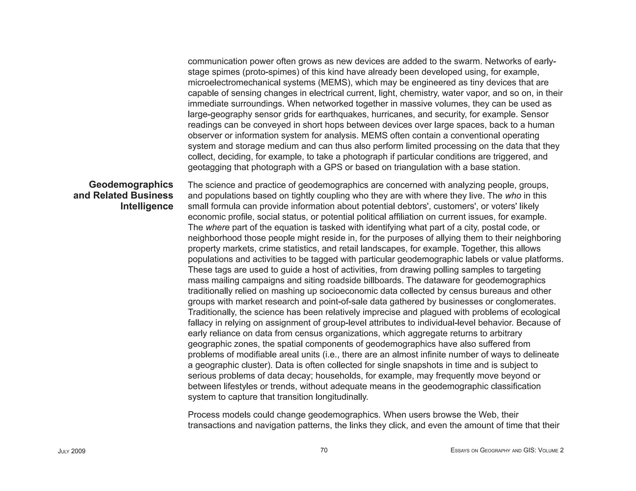 communication power often grows as new devices are added to the swarm. Networks of early-
                              stage spimes (proto-spimes) of this kind have already been developed using, for example,
                              microelectromechanical systems (MEMS), which may be engineered as tiny devices that are
                              capable of sensing changes in electrical current, light, chemistry, water vapor, and so on, in their
                              immediate surroundings. When networked together in massive volumes, they can be used as
                              large-geography sensor grids for earthquakes, hurricanes, and security, for example. Sensor
                              readings can be conveyed in short hops between devices over large spaces, back to a human
                              observer or information system for analysis. MEMS often contain a conventional operating
                              system and storage medium and can thus also perform limited processing on the data that they
                              collect, deciding, for example, to take a photograph if particular conditions are triggered, and
                              geotagging that photograph with a GPS or based on triangulation with a base station.
        Geodemographics       The science and practice of geodemographics are concerned with analyzing people, groups,
     and Related Business     and populations based on tightly coupling who they are with where they live. The who in this
               Intelligence   small formula can provide information about potential debtors', customers', or voters' likely
                              economic proﬁle, social status, or potential political afﬁliation on current issues, for example.
                              The where part of the equation is tasked with identifying what part of a city, postal code, or
                              neighborhood those people might reside in, for the purposes of allying them to their neighboring
                              property markets, crime statistics, and retail landscapes, for example. Together, this allows
                              populations and activities to be tagged with particular geodemographic labels or value platforms.
                              These tags are used to guide a host of activities, from drawing polling samples to targeting
                              mass mailing campaigns and siting roadside billboards. The dataware for geodemographics
                              traditionally relied on mashing up socioeconomic data collected by census bureaus and other
                              groups with market research and point-of-sale data gathered by businesses or conglomerates.
                              Traditionally, the science has been relatively imprecise and plagued with problems of ecological
                              fallacy in relying on assignment of group-level attributes to individual-level behavior. Because of
                              early reliance on data from census organizations, which aggregate returns to arbitrary
                              geographic zones, the spatial components of geodemographics have also suffered from
                              problems of modiﬁable areal units (i.e., there are an almost inﬁnite number of ways to delineate
                              a geographic cluster). Data is often collected for single snapshots in time and is subject to
                              serious problems of data decay; households, for example, may frequently move beyond or
                              between lifestyles or trends, without adequate means in the geodemographic classiﬁcation
                              system to capture that transition longitudinally.

                              Process models could change geodemographics. When users browse the Web, their
                              transactions and navigation patterns, the links they click, and even the amount of time that their

JULY 2009                                                        70                                 ESSAYS ON GEOGRAPHY AND GIS: VOLUME 2
 