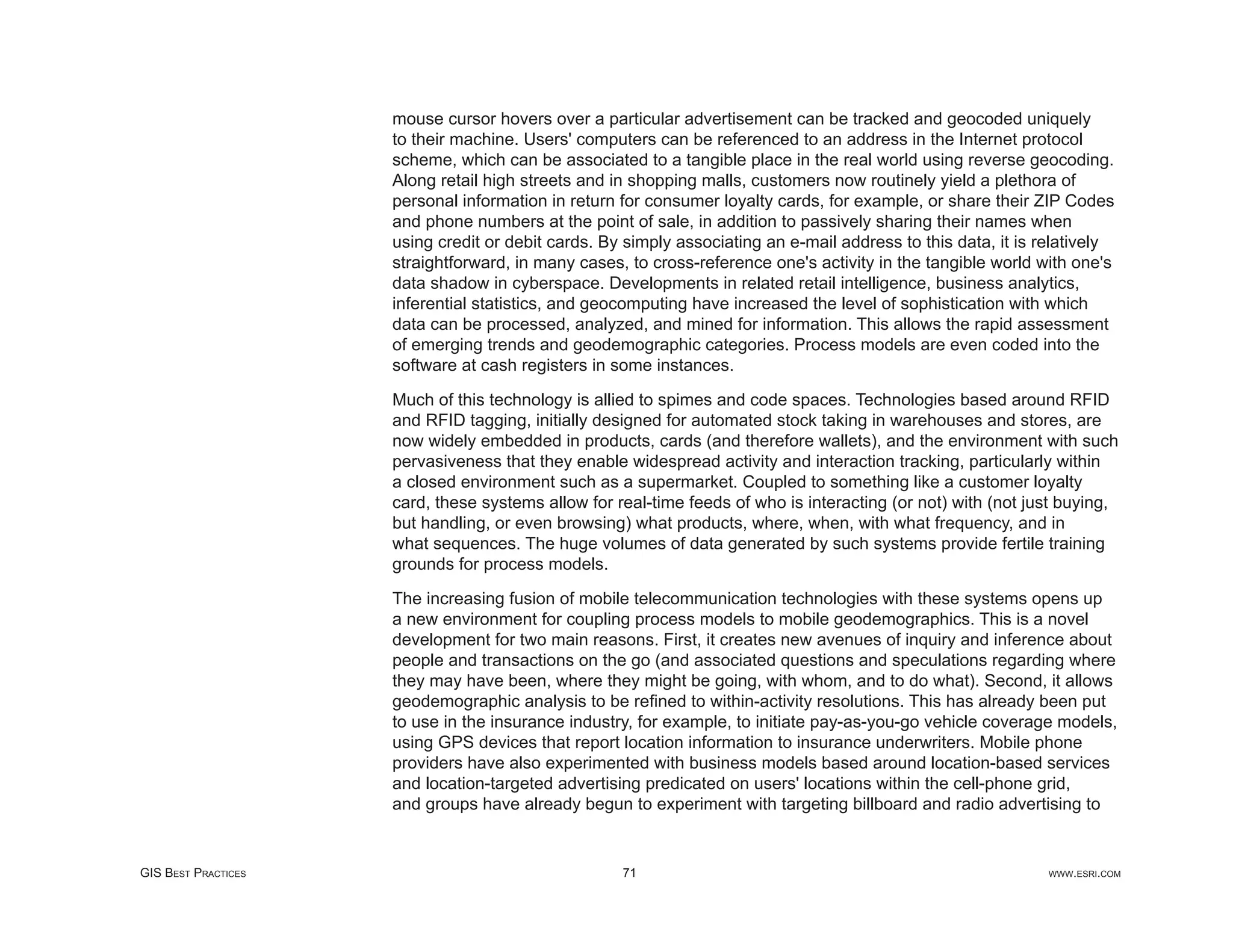 mouse cursor hovers over a particular advertisement can be tracked and geocoded uniquely
                     to their machine. Users' computers can be referenced to an address in the Internet protocol
                     scheme, which can be associated to a tangible place in the real world using reverse geocoding.
                     Along retail high streets and in shopping malls, customers now routinely yield a plethora of
                     personal information in return for consumer loyalty cards, for example, or share their ZIP Codes
                     and phone numbers at the point of sale, in addition to passively sharing their names when
                     using credit or debit cards. By simply associating an e-mail address to this data, it is relatively
                     straightforward, in many cases, to cross-reference one's activity in the tangible world with one's
                     data shadow in cyberspace. Developments in related retail intelligence, business analytics,
                     inferential statistics, and geocomputing have increased the level of sophistication with which
                     data can be processed, analyzed, and mined for information. This allows the rapid assessment
                     of emerging trends and geodemographic categories. Process models are even coded into the
                     software at cash registers in some instances.

                     Much of this technology is allied to spimes and code spaces. Technologies based around RFID
                     and RFID tagging, initially designed for automated stock taking in warehouses and stores, are
                     now widely embedded in products, cards (and therefore wallets), and the environment with such
                     pervasiveness that they enable widespread activity and interaction tracking, particularly within
                     a closed environment such as a supermarket. Coupled to something like a customer loyalty
                     card, these systems allow for real-time feeds of who is interacting (or not) with (not just buying,
                     but handling, or even browsing) what products, where, when, with what frequency, and in
                     what sequences. The huge volumes of data generated by such systems provide fertile training
                     grounds for process models.

                     The increasing fusion of mobile telecommunication technologies with these systems opens up
                     a new environment for coupling process models to mobile geodemographics. This is a novel
                     development for two main reasons. First, it creates new avenues of inquiry and inference about
                     people and transactions on the go (and associated questions and speculations regarding where
                     they may have been, where they might be going, with whom, and to do what). Second, it allows
                     geodemographic analysis to be reﬁned to within-activity resolutions. This has already been put
                     to use in the insurance industry, for example, to initiate pay-as-you-go vehicle coverage models,
                     using GPS devices that report location information to insurance underwriters. Mobile phone
                     providers have also experimented with business models based around location-based services
                     and location-targeted advertising predicated on users' locations within the cell-phone grid,
                     and groups have already begun to experiment with targeting billboard and radio advertising to


GIS BEST PRACTICES                                  71                                                        WWW.ESRI.COM
 