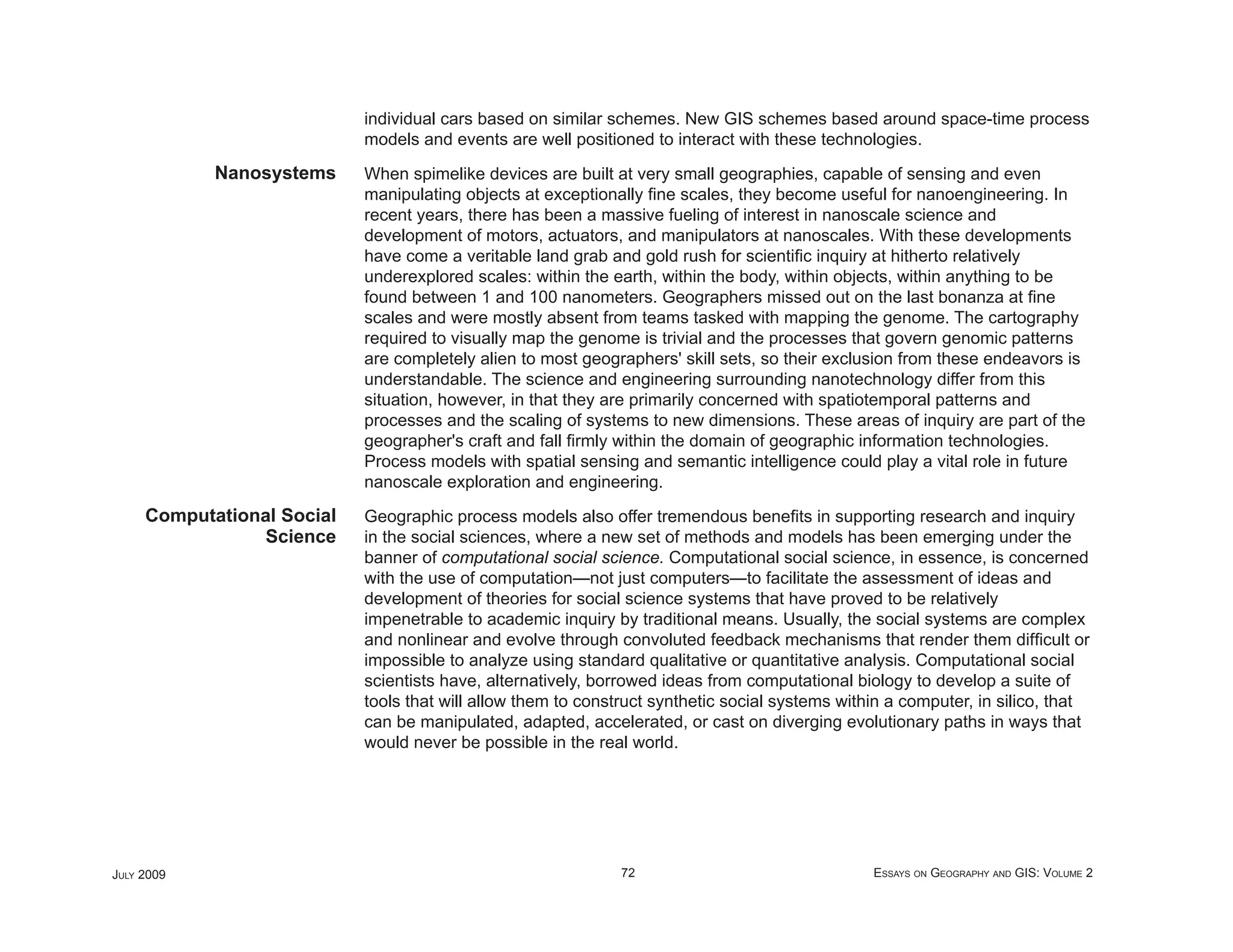 individual cars based on similar schemes. New GIS schemes based around space-time process
                            models and events are well positioned to interact with these technologies.
            Nanosystems     When spimelike devices are built at very small geographies, capable of sensing and even
                            manipulating objects at exceptionally ﬁne scales, they become useful for nanoengineering. In
                            recent years, there has been a massive fueling of interest in nanoscale science and
                            development of motors, actuators, and manipulators at nanoscales. With these developments
                            have come a veritable land grab and gold rush for scientiﬁc inquiry at hitherto relatively
                            underexplored scales: within the earth, within the body, within objects, within anything to be
                            found between 1 and 100 nanometers. Geographers missed out on the last bonanza at ﬁne
                            scales and were mostly absent from teams tasked with mapping the genome. The cartography
                            required to visually map the genome is trivial and the processes that govern genomic patterns
                            are completely alien to most geographers' skill sets, so their exclusion from these endeavors is
                            understandable. The science and engineering surrounding nanotechnology differ from this
                            situation, however, in that they are primarily concerned with spatiotemporal patterns and
                            processes and the scaling of systems to new dimensions. These areas of inquiry are part of the
                            geographer's craft and fall ﬁrmly within the domain of geographic information technologies.
                            Process models with spatial sensing and semantic intelligence could play a vital role in future
                            nanoscale exploration and engineering.
     Computational Social   Geographic process models also offer tremendous beneﬁts in supporting research and inquiry
                Science     in the social sciences, where a new set of methods and models has been emerging under the
                            banner of computational social science. Computational social science, in essence, is concerned
                            with the use of computation—not just computers—to facilitate the assessment of ideas and
                            development of theories for social science systems that have proved to be relatively
                            impenetrable to academic inquiry by traditional means. Usually, the social systems are complex
                            and nonlinear and evolve through convoluted feedback mechanisms that render them difﬁcult or
                            impossible to analyze using standard qualitative or quantitative analysis. Computational social
                            scientists have, alternatively, borrowed ideas from computational biology to develop a suite of
                            tools that will allow them to construct synthetic social systems within a computer, in silico, that
                            can be manipulated, adapted, accelerated, or cast on diverging evolutionary paths in ways that
                            would never be possible in the real world.




JULY 2009                                                      72                                ESSAYS ON GEOGRAPHY AND GIS: VOLUME 2
 