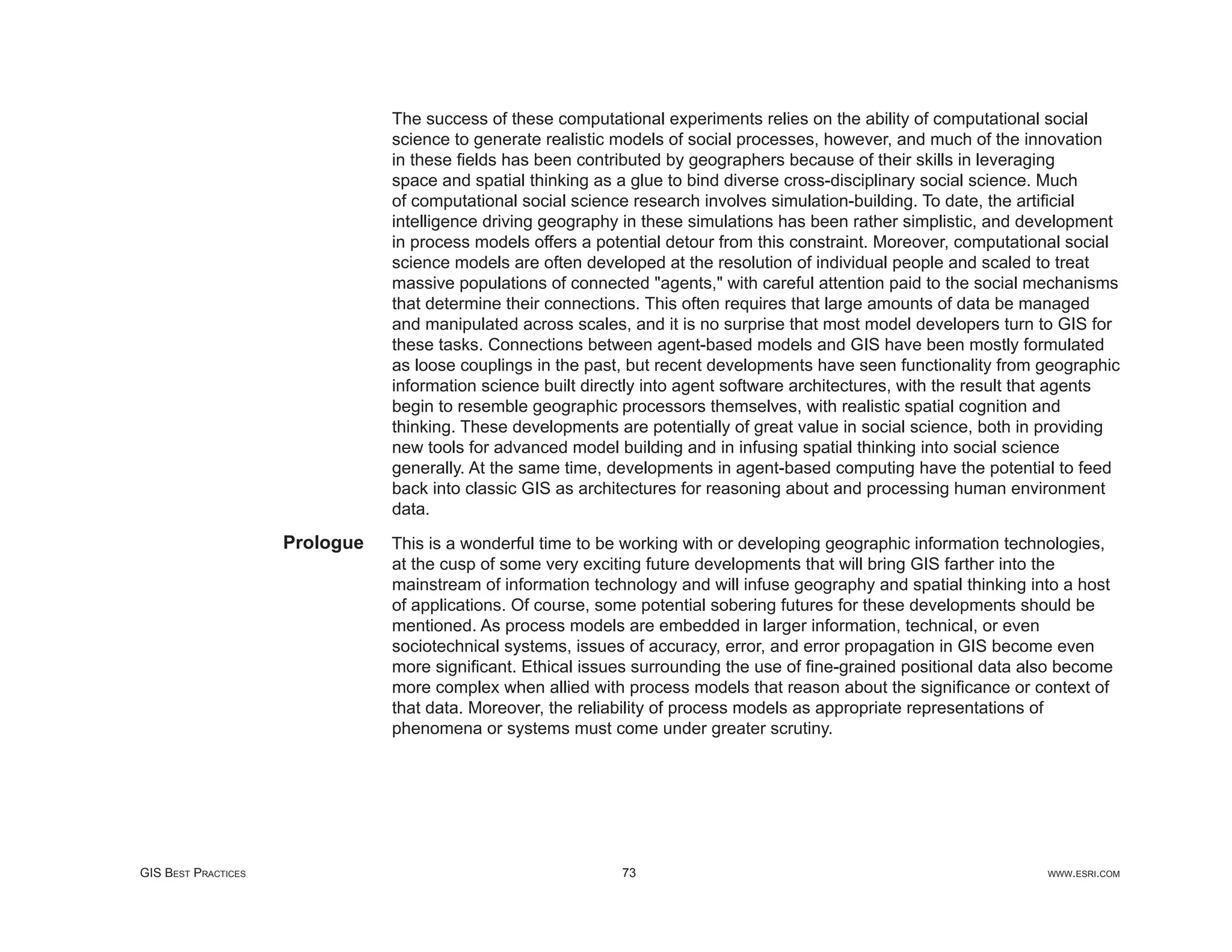The success of these computational experiments relies on the ability of computational social
                                science to generate realistic models of social processes, however, and much of the innovation
                                in these ﬁelds has been contributed by geographers because of their skills in leveraging
                                space and spatial thinking as a glue to bind diverse cross-disciplinary social science. Much
                                of computational social science research involves simulation-building. To date, the artiﬁcial
                                intelligence driving geography in these simulations has been rather simplistic, and development
                                in process models offers a potential detour from this constraint. Moreover, computational social
                                science models are often developed at the resolution of individual people and scaled to treat
                                massive populations of connected "agents," with careful attention paid to the social mechanisms
                                that determine their connections. This often requires that large amounts of data be managed
                                and manipulated across scales, and it is no surprise that most model developers turn to GIS for
                                these tasks. Connections between agent-based models and GIS have been mostly formulated
                                as loose couplings in the past, but recent developments have seen functionality from geographic
                                information science built directly into agent software architectures, with the result that agents
                                begin to resemble geographic processors themselves, with realistic spatial cognition and
                                thinking. These developments are potentially of great value in social science, both in providing
                                new tools for advanced model building and in infusing spatial thinking into social science
                                generally. At the same time, developments in agent-based computing have the potential to feed
                                back into classic GIS as architectures for reasoning about and processing human environment
                                data.
                     Prologue   This is a wonderful time to be working with or developing geographic information technologies,
                                at the cusp of some very exciting future developments that will bring GIS farther into the
                                mainstream of information technology and will infuse geography and spatial thinking into a host
                                of applications. Of course, some potential sobering futures for these developments should be
                                mentioned. As process models are embedded in larger information, technical, or even
                                sociotechnical systems, issues of accuracy, error, and error propagation in GIS become even
                                more signiﬁcant. Ethical issues surrounding the use of ﬁne-grained positional data also become
                                more complex when allied with process models that reason about the signiﬁcance or context of
                                that data. Moreover, the reliability of process models as appropriate representations of
                                phenomena or systems must come under greater scrutiny.




GIS BEST PRACTICES                                            73                                                       WWW.ESRI.COM
 