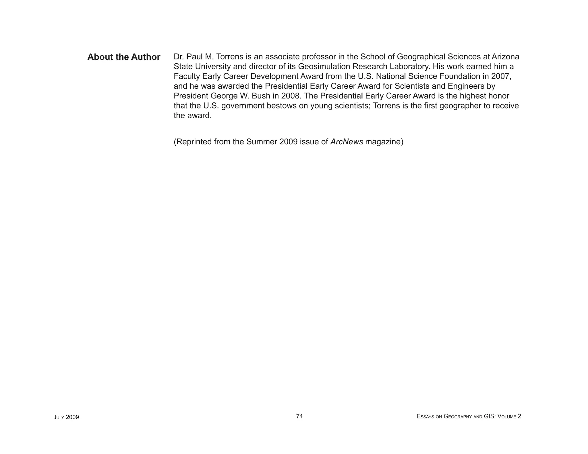 About the Author   Dr. Paul M. Torrens is an associate professor in the School of Geographical Sciences at Arizona
                               State University and director of its Geosimulation Research Laboratory. His work earned him a
                               Faculty Early Career Development Award from the U.S. National Science Foundation in 2007,
                               and he was awarded the Presidential Early Career Award for Scientists and Engineers by
                               President George W. Bush in 2008. The Presidential Early Career Award is the highest honor
                               that the U.S. government bestows on young scientists; Torrens is the ﬁrst geographer to receive
                               the award.


                               (Reprinted from the Summer 2009 issue of ArcNews magazine)




JULY 2009                                                       74                               ESSAYS ON GEOGRAPHY AND GIS: VOLUME 2
 