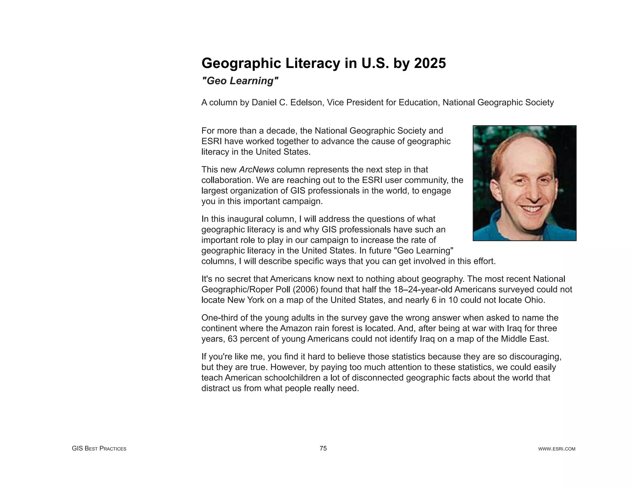 Geographic Literacy in U.S. by 2025
                     "Geo Learning"

                     A column by Daniel C. Edelson, Vice President for Education, National Geographic Society


                     For more than a decade, the National Geographic Society and
                     ESRI have worked together to advance the cause of geographic
                     literacy in the United States.

                     This new ArcNews column represents the next step in that
                     collaboration. We are reaching out to the ESRI user community, the
                     largest organization of GIS professionals in the world, to engage
                     you in this important campaign.

                     In this inaugural column, I will address the questions of what
                     geographic literacy is and why GIS professionals have such an
                     important role to play in our campaign to increase the rate of
                     geographic literacy in the United States. In future "Geo Learning"
                     columns, I will describe speciﬁc ways that you can get involved in this effort.

                     It's no secret that Americans know next to nothing about geography. The most recent National
                     Geographic/Roper Poll (2006) found that half the 18–24-year-old Americans surveyed could not
                     locate New York on a map of the United States, and nearly 6 in 10 could not locate Ohio.

                     One-third of the young adults in the survey gave the wrong answer when asked to name the
                     continent where the Amazon rain forest is located. And, after being at war with Iraq for three
                     years, 63 percent of young Americans could not identify Iraq on a map of the Middle East.

                     If you're like me, you ﬁnd it hard to believe those statistics because they are so discouraging,
                     but they are true. However, by paying too much attention to these statistics, we could easily
                     teach American schoolchildren a lot of disconnected geographic facts about the world that
                     distract us from what people really need.




GIS BEST PRACTICES                                  75                                                        WWW.ESRI.COM
 