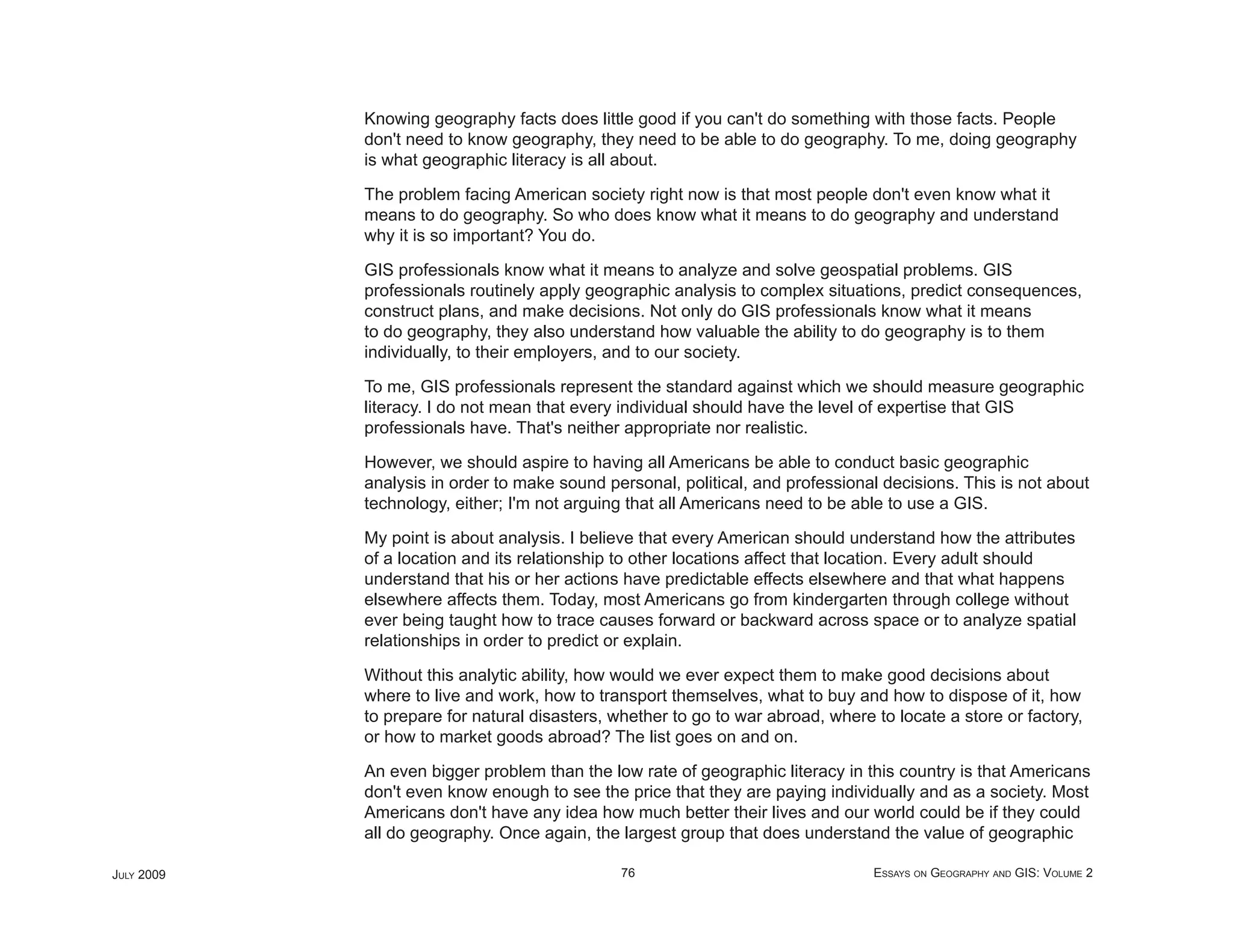 Knowing geography facts does little good if you can't do something with those facts. People
            don't need to know geography, they need to be able to do geography. To me, doing geography
            is what geographic literacy is all about.

            The problem facing American society right now is that most people don't even know what it
            means to do geography. So who does know what it means to do geography and understand
            why it is so important? You do.

            GIS professionals know what it means to analyze and solve geospatial problems. GIS
            professionals routinely apply geographic analysis to complex situations, predict consequences,
            construct plans, and make decisions. Not only do GIS professionals know what it means
            to do geography, they also understand how valuable the ability to do geography is to them
            individually, to their employers, and to our society.

            To me, GIS professionals represent the standard against which we should measure geographic
            literacy. I do not mean that every individual should have the level of expertise that GIS
            professionals have. That's neither appropriate nor realistic.

            However, we should aspire to having all Americans be able to conduct basic geographic
            analysis in order to make sound personal, political, and professional decisions. This is not about
            technology, either; I'm not arguing that all Americans need to be able to use a GIS.

            My point is about analysis. I believe that every American should understand how the attributes
            of a location and its relationship to other locations affect that location. Every adult should
            understand that his or her actions have predictable effects elsewhere and that what happens
            elsewhere affects them. Today, most Americans go from kindergarten through college without
            ever being taught how to trace causes forward or backward across space or to analyze spatial
            relationships in order to predict or explain.

            Without this analytic ability, how would we ever expect them to make good decisions about
            where to live and work, how to transport themselves, what to buy and how to dispose of it, how
            to prepare for natural disasters, whether to go to war abroad, where to locate a store or factory,
            or how to market goods abroad? The list goes on and on.

            An even bigger problem than the low rate of geographic literacy in this country is that Americans
            don't even know enough to see the price that they are paying individually and as a society. Most
            Americans don't have any idea how much better their lives and our world could be if they could
            all do geography. Once again, the largest group that does understand the value of geographic

JULY 2009                                      76                                ESSAYS ON GEOGRAPHY AND GIS: VOLUME 2
 