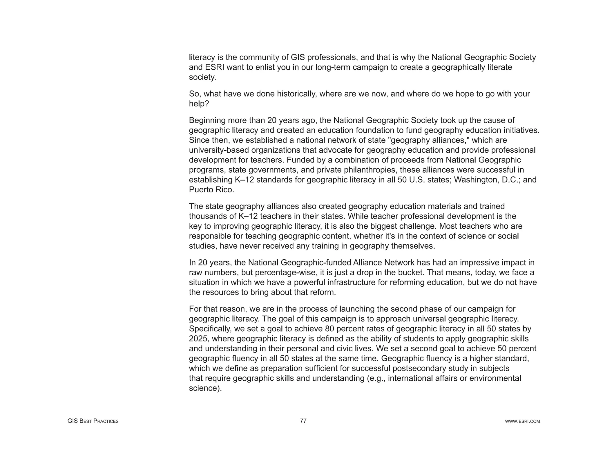 literacy is the community of GIS professionals, and that is why the National Geographic Society
                     and ESRI want to enlist you in our long-term campaign to create a geographically literate
                     society.

                     So, what have we done historically, where are we now, and where do we hope to go with your
                     help?

                     Beginning more than 20 years ago, the National Geographic Society took up the cause of
                     geographic literacy and created an education foundation to fund geography education initiatives.
                     Since then, we established a national network of state "geography alliances," which are
                     university-based organizations that advocate for geography education and provide professional
                     development for teachers. Funded by a combination of proceeds from National Geographic
                     programs, state governments, and private philanthropies, these alliances were successful in
                     establishing K–12 standards for geographic literacy in all 50 U.S. states; Washington, D.C.; and
                     Puerto Rico.

                     The state geography alliances also created geography education materials and trained
                     thousands of K–12 teachers in their states. While teacher professional development is the
                     key to improving geographic literacy, it is also the biggest challenge. Most teachers who are
                     responsible for teaching geographic content, whether it's in the context of science or social
                     studies, have never received any training in geography themselves.

                     In 20 years, the National Geographic-funded Alliance Network has had an impressive impact in
                     raw numbers, but percentage-wise, it is just a drop in the bucket. That means, today, we face a
                     situation in which we have a powerful infrastructure for reforming education, but we do not have
                     the resources to bring about that reform.

                     For that reason, we are in the process of launching the second phase of our campaign for
                     geographic literacy. The goal of this campaign is to approach universal geographic literacy.
                     Speciﬁcally, we set a goal to achieve 80 percent rates of geographic literacy in all 50 states by
                     2025, where geographic literacy is deﬁned as the ability of students to apply geographic skills
                     and understanding in their personal and civic lives. We set a second goal to achieve 50 percent
                     geographic ﬂuency in all 50 states at the same time. Geographic ﬂuency is a higher standard,
                     which we deﬁne as preparation sufﬁcient for successful postsecondary study in subjects
                     that require geographic skills and understanding (e.g., international affairs or environmental
                     science).


GIS BEST PRACTICES                                  77                                                       WWW.ESRI.COM
 