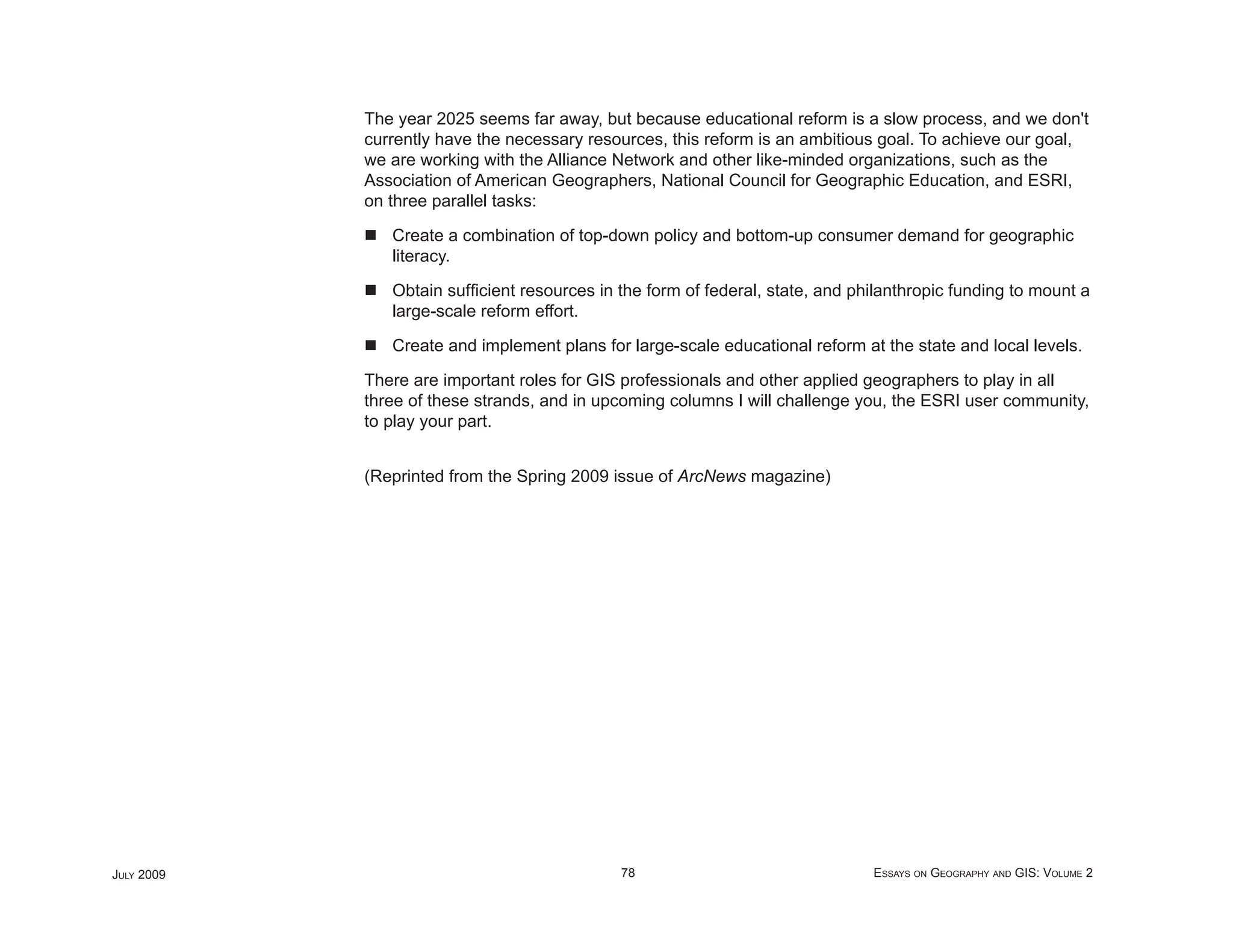 The year 2025 seems far away, but because educational reform is a slow process, and we don't
            currently have the necessary resources, this reform is an ambitious goal. To achieve our goal,
            we are working with the Alliance Network and other like-minded organizations, such as the
            Association of American Geographers, National Council for Geographic Education, and ESRI,
            on three parallel tasks:

               Create a combination of top-down policy and bottom-up consumer demand for geographic
               literacy.

               Obtain sufﬁcient resources in the form of federal, state, and philanthropic funding to mount a
               large-scale reform effort.

               Create and implement plans for large-scale educational reform at the state and local levels.

            There are important roles for GIS professionals and other applied geographers to play in all
            three of these strands, and in upcoming columns I will challenge you, the ESRI user community,
            to play your part.


            (Reprinted from the Spring 2009 issue of ArcNews magazine)




JULY 2009                                    78                                ESSAYS ON GEOGRAPHY AND GIS: VOLUME 2
 