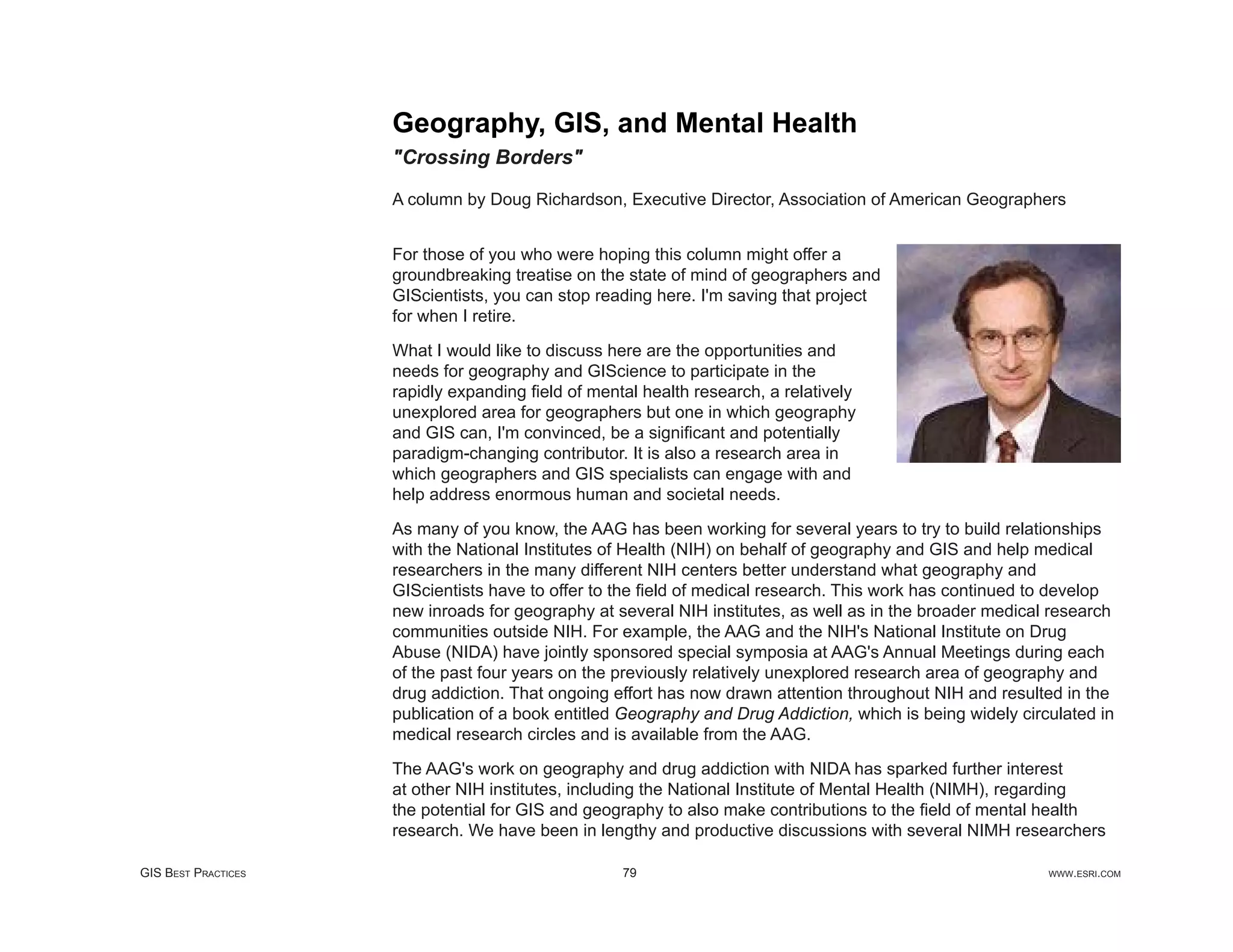 Geography, GIS, and Mental Health
                     "Crossing Borders"

                     A column by Doug Richardson, Executive Director, Association of American Geographers


                     For those of you who were hoping this column might offer a
                     groundbreaking treatise on the state of mind of geographers and
                     GIScientists, you can stop reading here. I'm saving that project
                     for when I retire.

                     What I would like to discuss here are the opportunities and
                     needs for geography and GIScience to participate in the
                     rapidly expanding ﬁeld of mental health research, a relatively
                     unexplored area for geographers but one in which geography
                     and GIS can, I'm convinced, be a signiﬁcant and potentially
                     paradigm-changing contributor. It is also a research area in
                     which geographers and GIS specialists can engage with and
                     help address enormous human and societal needs.

                     As many of you know, the AAG has been working for several years to try to build relationships
                     with the National Institutes of Health (NIH) on behalf of geography and GIS and help medical
                     researchers in the many different NIH centers better understand what geography and
                     GIScientists have to offer to the ﬁeld of medical research. This work has continued to develop
                     new inroads for geography at several NIH institutes, as well as in the broader medical research
                     communities outside NIH. For example, the AAG and the NIH's National Institute on Drug
                     Abuse (NIDA) have jointly sponsored special symposia at AAG's Annual Meetings during each
                     of the past four years on the previously relatively unexplored research area of geography and
                     drug addiction. That ongoing effort has now drawn attention throughout NIH and resulted in the
                     publication of a book entitled Geography and Drug Addiction, which is being widely circulated in
                     medical research circles and is available from the AAG.

                     The AAG's work on geography and drug addiction with NIDA has sparked further interest
                     at other NIH institutes, including the National Institute of Mental Health (NIMH), regarding
                     the potential for GIS and geography to also make contributions to the ﬁeld of mental health
                     research. We have been in lengthy and productive discussions with several NIMH researchers

GIS BEST PRACTICES                                 79                                                       WWW.ESRI.COM
 