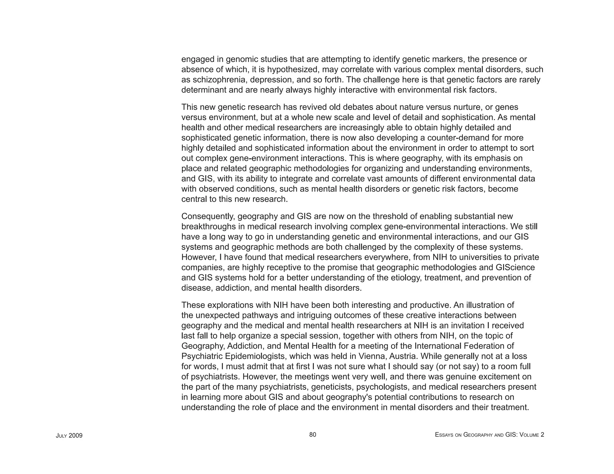 engaged in genomic studies that are attempting to identify genetic markers, the presence or
            absence of which, it is hypothesized, may correlate with various complex mental disorders, such
            as schizophrenia, depression, and so forth. The challenge here is that genetic factors are rarely
            determinant and are nearly always highly interactive with environmental risk factors.

            This new genetic research has revived old debates about nature versus nurture, or genes
            versus environment, but at a whole new scale and level of detail and sophistication. As mental
            health and other medical researchers are increasingly able to obtain highly detailed and
            sophisticated genetic information, there is now also developing a counter-demand for more
            highly detailed and sophisticated information about the environment in order to attempt to sort
            out complex gene-environment interactions. This is where geography, with its emphasis on
            place and related geographic methodologies for organizing and understanding environments,
            and GIS, with its ability to integrate and correlate vast amounts of different environmental data
            with observed conditions, such as mental health disorders or genetic risk factors, become
            central to this new research.

            Consequently, geography and GIS are now on the threshold of enabling substantial new
            breakthroughs in medical research involving complex gene-environmental interactions. We still
            have a long way to go in understanding genetic and environmental interactions, and our GIS
            systems and geographic methods are both challenged by the complexity of these systems.
            However, I have found that medical researchers everywhere, from NIH to universities to private
            companies, are highly receptive to the promise that geographic methodologies and GIScience
            and GIS systems hold for a better understanding of the etiology, treatment, and prevention of
            disease, addiction, and mental health disorders.

            These explorations with NIH have been both interesting and productive. An illustration of
            the unexpected pathways and intriguing outcomes of these creative interactions between
            geography and the medical and mental health researchers at NIH is an invitation I received
            last fall to help organize a special session, together with others from NIH, on the topic of
            Geography, Addiction, and Mental Health for a meeting of the International Federation of
            Psychiatric Epidemiologists, which was held in Vienna, Austria. While generally not at a loss
            for words, I must admit that at ﬁrst I was not sure what I should say (or not say) to a room full
            of psychiatrists. However, the meetings went very well, and there was genuine excitement on
            the part of the many psychiatrists, geneticists, psychologists, and medical researchers present
            in learning more about GIS and about geography's potential contributions to research on
            understanding the role of place and the environment in mental disorders and their treatment.


JULY 2009                                      80                                ESSAYS ON GEOGRAPHY AND GIS: VOLUME 2
 