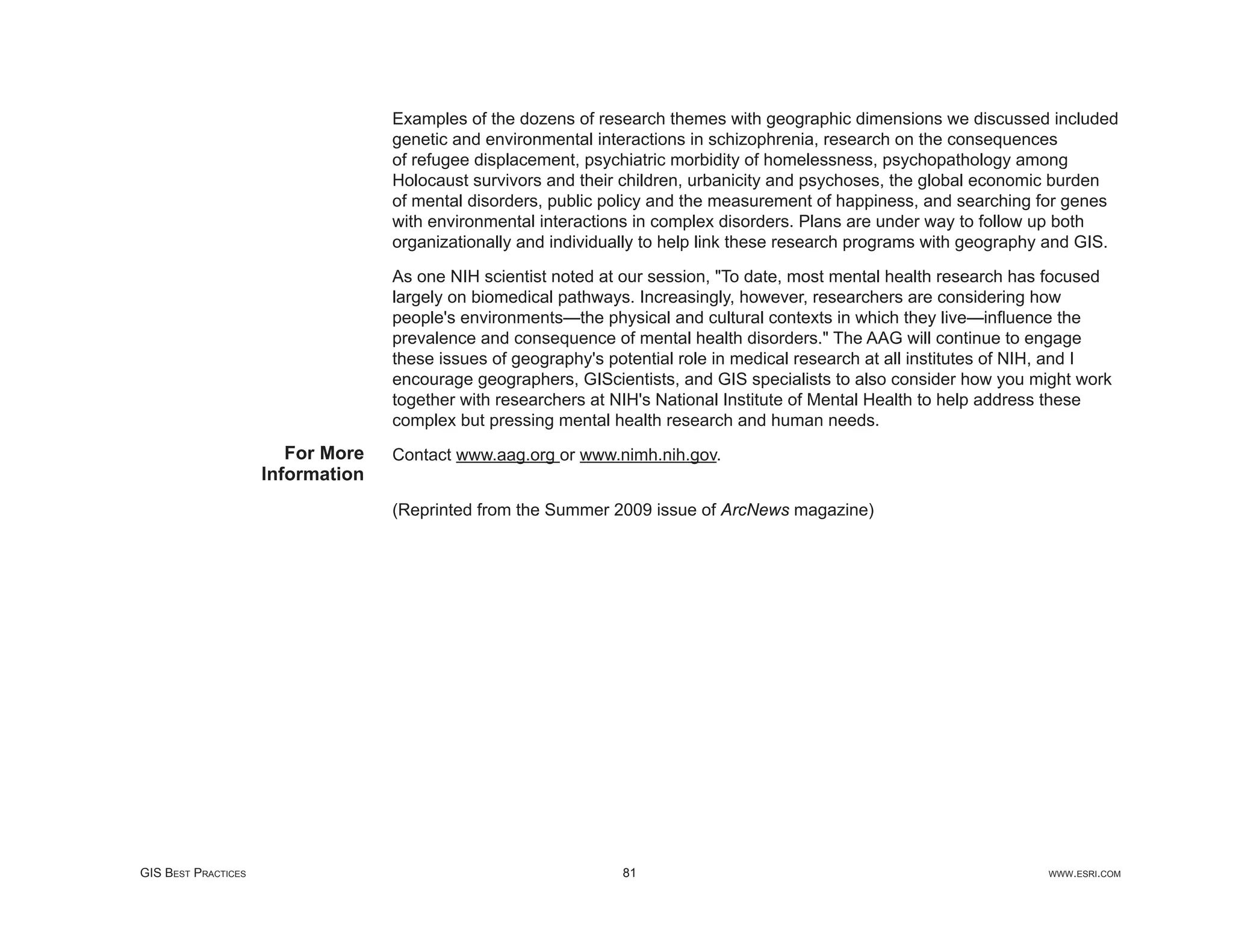 Examples of the dozens of research themes with geographic dimensions we discussed included
                                   genetic and environmental interactions in schizophrenia, research on the consequences
                                   of refugee displacement, psychiatric morbidity of homelessness, psychopathology among
                                   Holocaust survivors and their children, urbanicity and psychoses, the global economic burden
                                   of mental disorders, public policy and the measurement of happiness, and searching for genes
                                   with environmental interactions in complex disorders. Plans are under way to follow up both
                                   organizationally and individually to help link these research programs with geography and GIS.

                                   As one NIH scientist noted at our session, "To date, most mental health research has focused
                                   largely on biomedical pathways. Increasingly, however, researchers are considering how
                                   people's environments—the physical and cultural contexts in which they live—inﬂuence the
                                   prevalence and consequence of mental health disorders." The AAG will continue to engage
                                   these issues of geography's potential role in medical research at all institutes of NIH, and I
                                   encourage geographers, GIScientists, and GIS specialists to also consider how you might work
                                   together with researchers at NIH's National Institute of Mental Health to help address these
                                   complex but pressing mental health research and human needs.
                        For More   Contact www.aag.org or www.nimh.nih.gov.
                     Information
                                   (Reprinted from the Summer 2009 issue of ArcNews magazine)




GIS BEST PRACTICES                                               81                                                     WWW.ESRI.COM
 