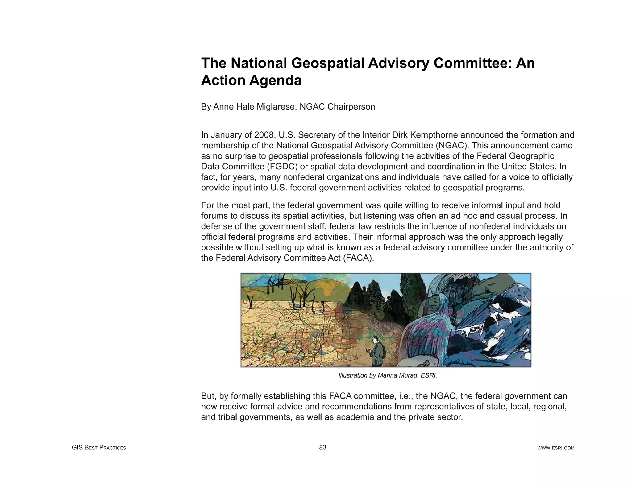 The National Geospatial Advisory Committee: An
                     Action Agenda
                     By Anne Hale Miglarese, NGAC Chairperson


                     In January of 2008, U.S. Secretary of the Interior Dirk Kempthorne announced the formation and
                     membership of the National Geospatial Advisory Committee (NGAC). This announcement came
                     as no surprise to geospatial professionals following the activities of the Federal Geographic
                     Data Committee (FGDC) or spatial data development and coordination in the United States. In
                     fact, for years, many nonfederal organizations and individuals have called for a voice to ofﬁcially
                     provide input into U.S. federal government activities related to geospatial programs.

                     For the most part, the federal government was quite willing to receive informal input and hold
                     forums to discuss its spatial activities, but listening was often an ad hoc and casual process. In
                     defense of the government staff, federal law restricts the inﬂuence of nonfederal individuals on
                     ofﬁcial federal programs and activities. Their informal approach was the only approach legally
                     possible without setting up what is known as a federal advisory committee under the authority of
                     the Federal Advisory Committee Act (FACA).




                                                         Illustration by Marina Murad, ESRI.


                     But, by formally establishing this FACA committee, i.e., the NGAC, the federal government can
                     now receive formal advice and recommendations from representatives of state, local, regional,
                     and tribal governments, as well as academia and the private sector.


GIS BEST PRACTICES                                  83                                                        WWW.ESRI.COM
 