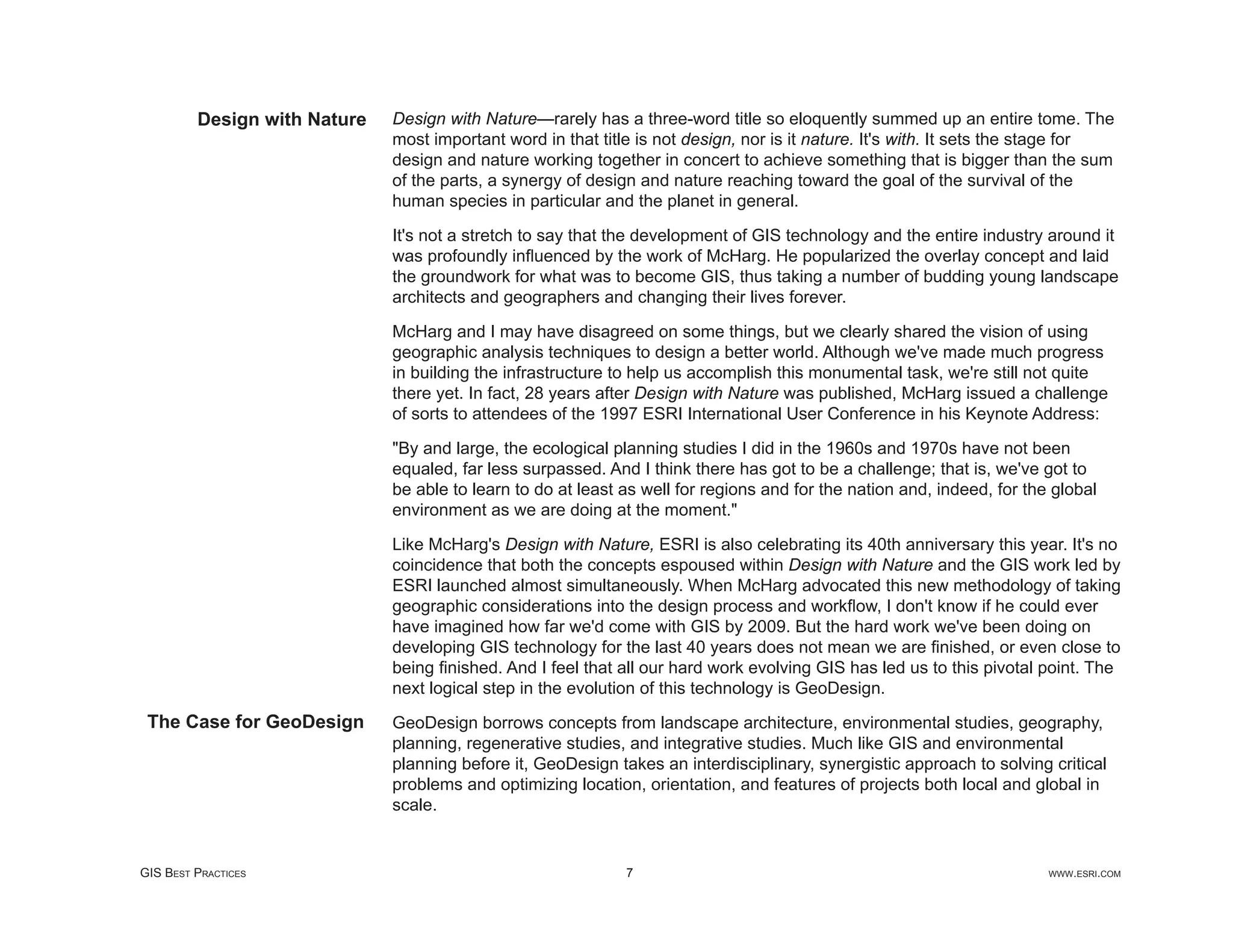 Design with Nature   Design with Nature—rarely has a three-word title so eloquently summed up an entire tome. The
                              most important word in that title is not design, nor is it nature. It's with. It sets the stage for
                              design and nature working together in concert to achieve something that is bigger than the sum
                              of the parts, a synergy of design and nature reaching toward the goal of the survival of the
                              human species in particular and the planet in general.

                              It's not a stretch to say that the development of GIS technology and the entire industry around it
                              was profoundly inﬂuenced by the work of McHarg. He popularized the overlay concept and laid
                              the groundwork for what was to become GIS, thus taking a number of budding young landscape
                              architects and geographers and changing their lives forever.

                              McHarg and I may have disagreed on some things, but we clearly shared the vision of using
                              geographic analysis techniques to design a better world. Although we've made much progress
                              in building the infrastructure to help us accomplish this monumental task, we're still not quite
                              there yet. In fact, 28 years after Design with Nature was published, McHarg issued a challenge
                              of sorts to attendees of the 1997 ESRI International User Conference in his Keynote Address:

                              "By and large, the ecological planning studies I did in the 1960s and 1970s have not been
                              equaled, far less surpassed. And I think there has got to be a challenge; that is, we've got to
                              be able to learn to do at least as well for regions and for the nation and, indeed, for the global
                              environment as we are doing at the moment."

                              Like McHarg's Design with Nature, ESRI is also celebrating its 40th anniversary this year. It's no
                              coincidence that both the concepts espoused within Design with Nature and the GIS work led by
                              ESRI launched almost simultaneously. When McHarg advocated this new methodology of taking
                              geographic considerations into the design process and workﬂow, I don't know if he could ever
                              have imagined how far we'd come with GIS by 2009. But the hard work we've been doing on
                              developing GIS technology for the last 40 years does not mean we are ﬁnished, or even close to
                              being ﬁnished. And I feel that all our hard work evolving GIS has led us to this pivotal point. The
                              next logical step in the evolution of this technology is GeoDesign.
 The Case for GeoDesign       GeoDesign borrows concepts from landscape architecture, environmental studies, geography,
                              planning, regenerative studies, and integrative studies. Much like GIS and environmental
                              planning before it, GeoDesign takes an interdisciplinary, synergistic approach to solving critical
                              problems and optimizing location, orientation, and features of projects both local and global in
                              scale.


GIS BEST PRACTICES                                            7                                                          WWW.ESRI.COM
 