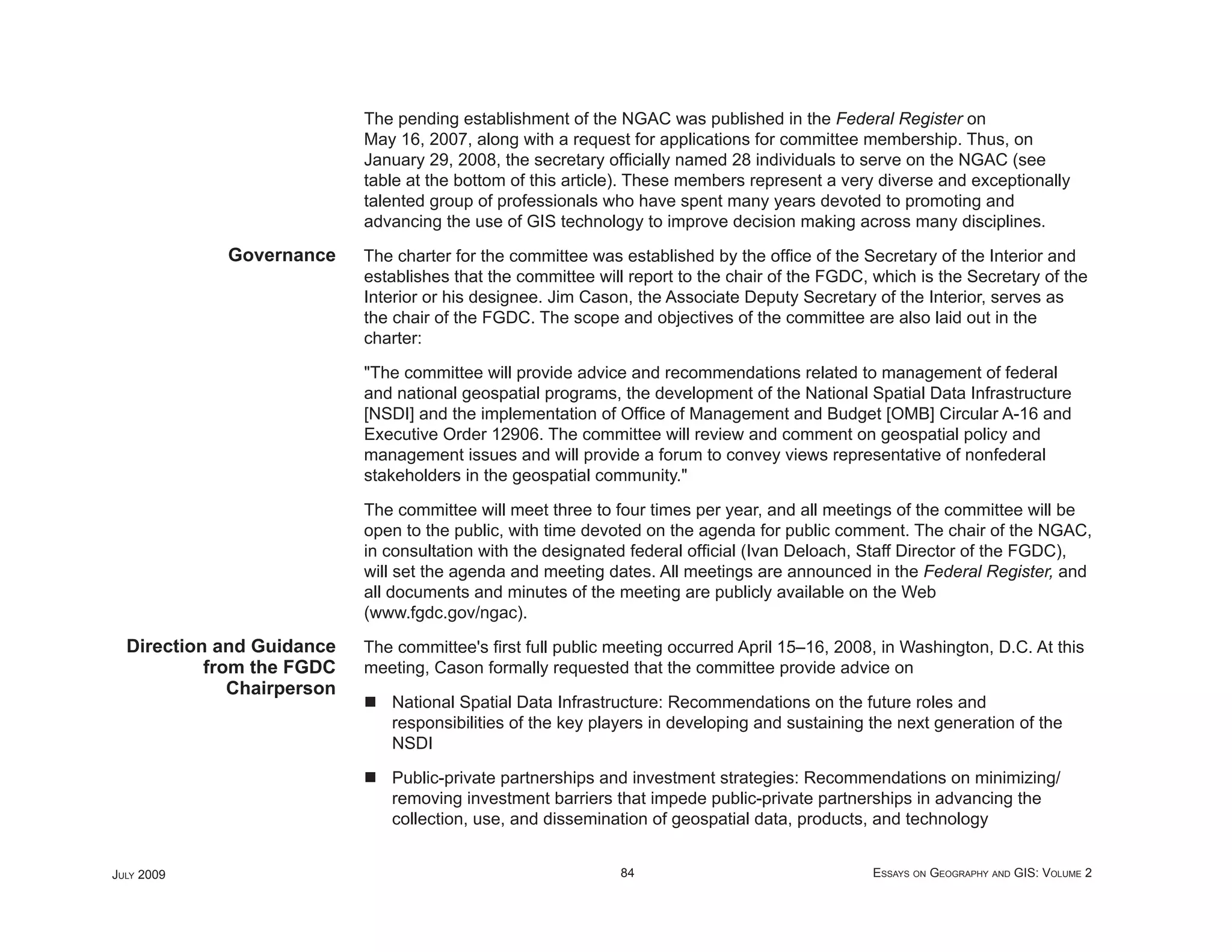 The pending establishment of the NGAC was published in the Federal Register on
                            May 16, 2007, along with a request for applications for committee membership. Thus, on
                            January 29, 2008, the secretary ofﬁcially named 28 individuals to serve on the NGAC (see
                            table at the bottom of this article). These members represent a very diverse and exceptionally
                            talented group of professionals who have spent many years devoted to promoting and
                            advancing the use of GIS technology to improve decision making across many disciplines.
             Governance     The charter for the committee was established by the ofﬁce of the Secretary of the Interior and
                            establishes that the committee will report to the chair of the FGDC, which is the Secretary of the
                            Interior or his designee. Jim Cason, the Associate Deputy Secretary of the Interior, serves as
                            the chair of the FGDC. The scope and objectives of the committee are also laid out in the
                            charter:

                            "The committee will provide advice and recommendations related to management of federal
                            and national geospatial programs, the development of the National Spatial Data Infrastructure
                            [NSDI] and the implementation of Ofﬁce of Management and Budget [OMB] Circular A-16 and
                            Executive Order 12906. The committee will review and comment on geospatial policy and
                            management issues and will provide a forum to convey views representative of nonfederal
                            stakeholders in the geospatial community."

                            The committee will meet three to four times per year, and all meetings of the committee will be
                            open to the public, with time devoted on the agenda for public comment. The chair of the NGAC,
                            in consultation with the designated federal ofﬁcial (Ivan Deloach, Staff Director of the FGDC),
                            will set the agenda and meeting dates. All meetings are announced in the Federal Register, and
                            all documents and minutes of the meeting are publicly available on the Web
                            (www.fgdc.gov/ngac).
  Direction and Guidance    The committee's ﬁrst full public meeting occurred April 15–16, 2008, in Washington, D.C. At this
           from the FGDC    meeting, Cason formally requested that the committee provide advice on
              Chairperson
                               National Spatial Data Infrastructure: Recommendations on the future roles and
                               responsibilities of the key players in developing and sustaining the next generation of the
                               NSDI

                               Public-private partnerships and investment strategies: Recommendations on minimizing/
                               removing investment barriers that impede public-private partnerships in advancing the
                               collection, use, and dissemination of geospatial data, products, and technology


JULY 2009                                                     84                                ESSAYS ON GEOGRAPHY AND GIS: VOLUME 2
 
