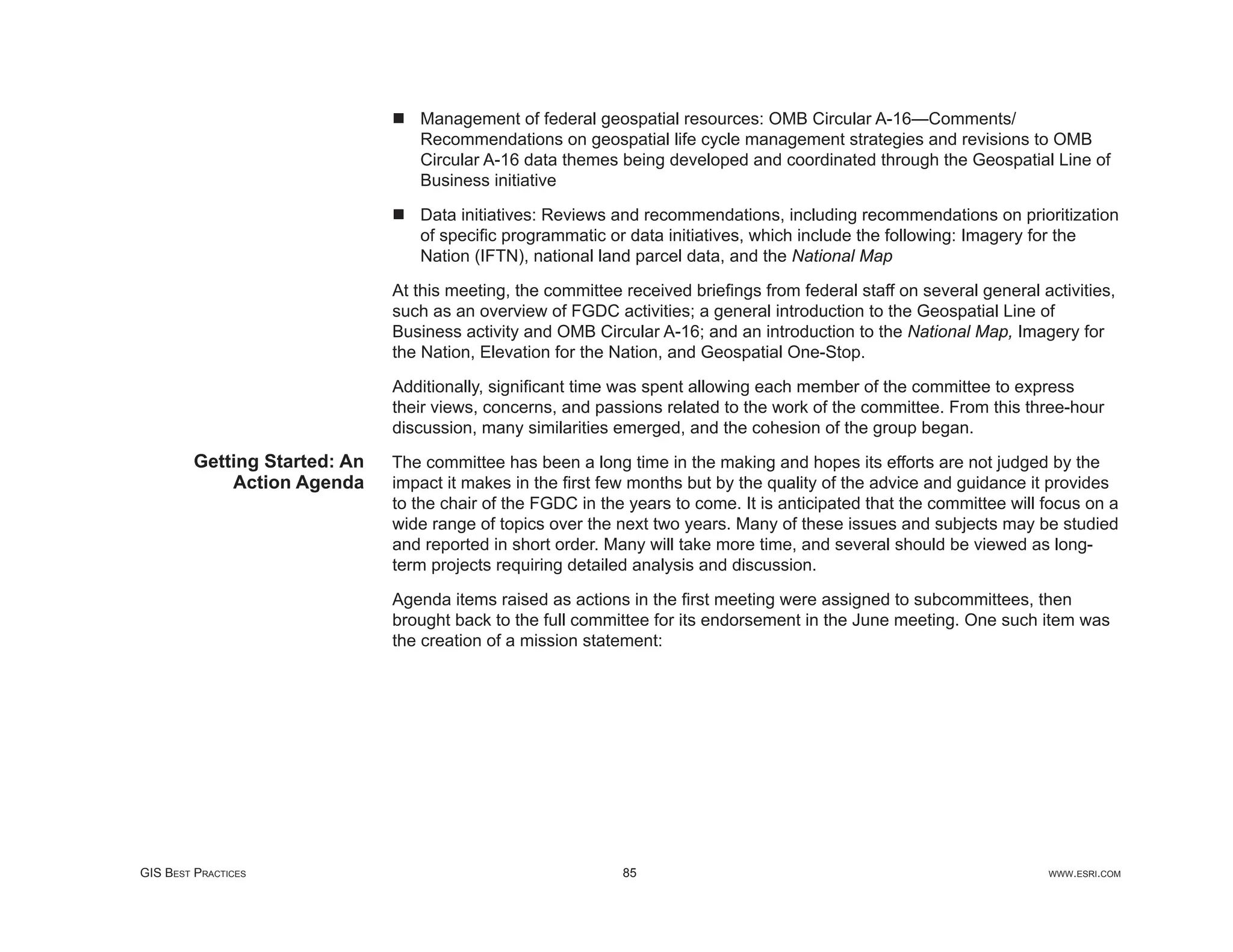 Management of federal geospatial resources: OMB Circular A-16—Comments/
                                  Recommendations on geospatial life cycle management strategies and revisions to OMB
                                  Circular A-16 data themes being developed and coordinated through the Geospatial Line of
                                  Business initiative

                                  Data initiatives: Reviews and recommendations, including recommendations on prioritization
                                  of speciﬁc programmatic or data initiatives, which include the following: Imagery for the
                                  Nation (IFTN), national land parcel data, and the National Map

                               At this meeting, the committee received brieﬁngs from federal staff on several general activities,
                               such as an overview of FGDC activities; a general introduction to the Geospatial Line of
                               Business activity and OMB Circular A-16; and an introduction to the National Map, Imagery for
                               the Nation, Elevation for the Nation, and Geospatial One-Stop.

                               Additionally, signiﬁcant time was spent allowing each member of the committee to express
                               their views, concerns, and passions related to the work of the committee. From this three-hour
                               discussion, many similarities emerged, and the cohesion of the group began.
         Getting Started: An   The committee has been a long time in the making and hopes its efforts are not judged by the
             Action Agenda     impact it makes in the ﬁrst few months but by the quality of the advice and guidance it provides
                               to the chair of the FGDC in the years to come. It is anticipated that the committee will focus on a
                               wide range of topics over the next two years. Many of these issues and subjects may be studied
                               and reported in short order. Many will take more time, and several should be viewed as long-
                               term projects requiring detailed analysis and discussion.

                               Agenda items raised as actions in the ﬁrst meeting were assigned to subcommittees, then
                               brought back to the full committee for its endorsement in the June meeting. One such item was
                               the creation of a mission statement:




GIS BEST PRACTICES                                            85                                                        WWW.ESRI.COM
 