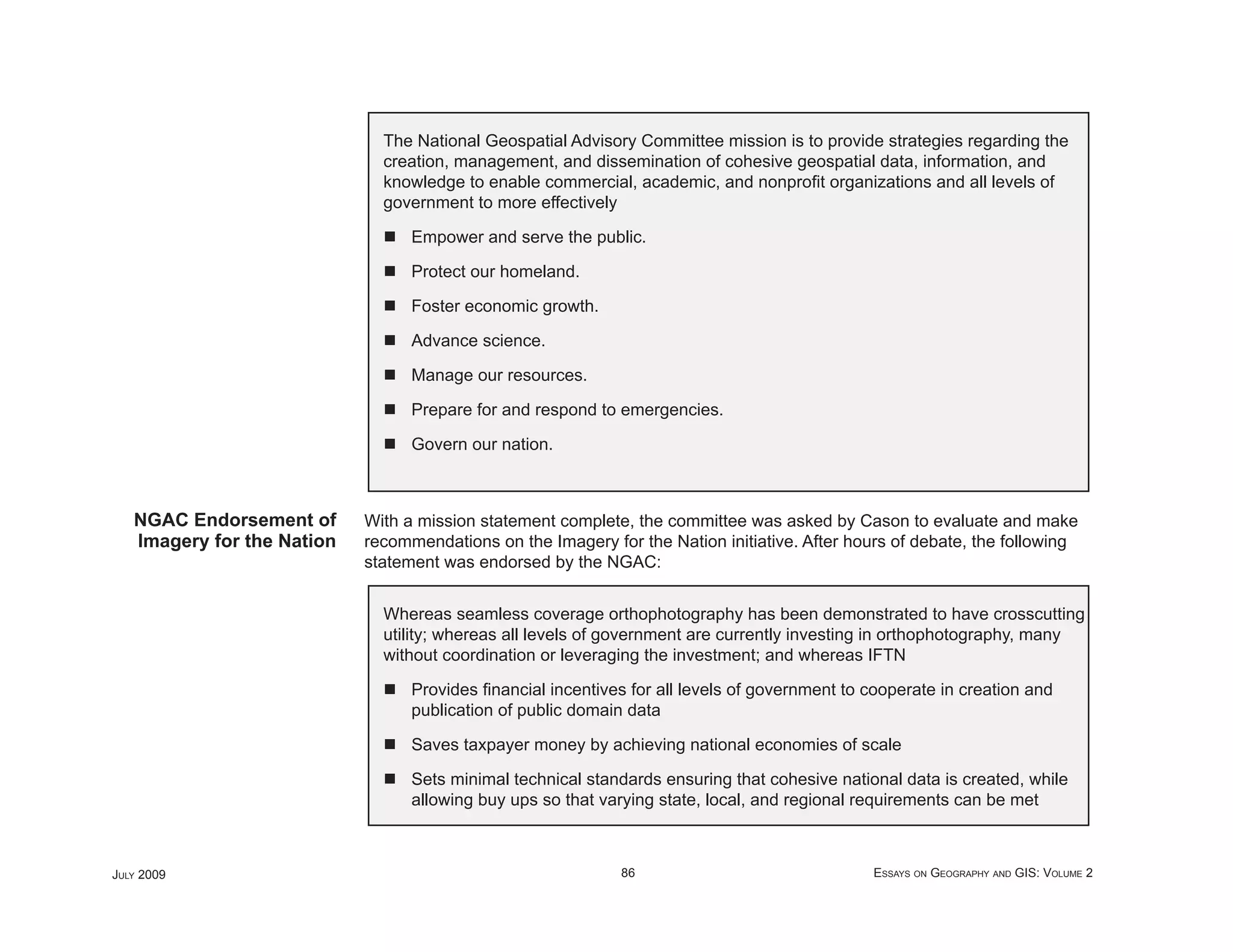 The National Geospatial Advisory Committee mission is to provide strategies regarding the
                              creation, management, and dissemination of cohesive geospatial data, information, and
                              knowledge to enable commercial, academic, and nonproﬁt organizations and all levels of
                              government to more effectively

                                  Empower and serve the public.

                                  Protect our homeland.

                                  Foster economic growth.

                                  Advance science.

                                  Manage our resources.

                                  Prepare for and respond to emergencies.

                                  Govern our nation.



   NGAC Endorsement of      With a mission statement complete, the committee was asked by Cason to evaluate and make
   Imagery for the Nation   recommendations on the Imagery for the Nation initiative. After hours of debate, the following
                            statement was endorsed by the NGAC:


                              Whereas seamless coverage orthophotography has been demonstrated to have crosscutting
                              utility; whereas all levels of government are currently investing in orthophotography, many
                              without coordination or leveraging the investment; and whereas IFTN

                                  Provides ﬁnancial incentives for all levels of government to cooperate in creation and
                                  publication of public domain data

                                  Saves taxpayer money by achieving national economies of scale

                                  Sets minimal technical standards ensuring that cohesive national data is created, while
                                  allowing buy ups so that varying state, local, and regional requirements can be met



JULY 2009                                                     86                               ESSAYS ON GEOGRAPHY AND GIS: VOLUME 2
 