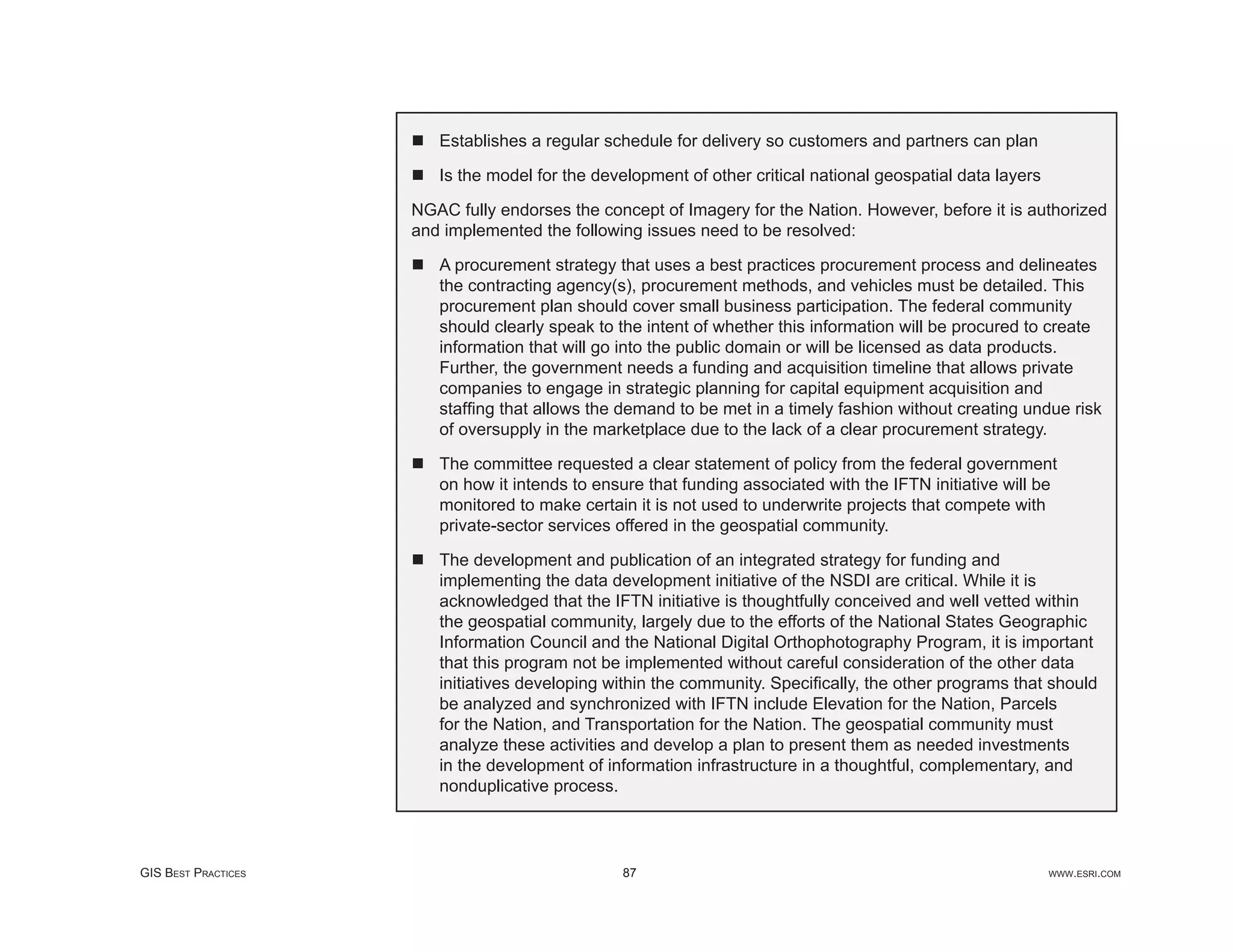Establishes a regular schedule for delivery so customers and partners can plan

                        Is the model for the development of other critical national geospatial data layers

                     NGAC fully endorses the concept of Imagery for the Nation. However, before it is authorized
                     and implemented the following issues need to be resolved:

                        A procurement strategy that uses a best practices procurement process and delineates
                        the contracting agency(s), procurement methods, and vehicles must be detailed. This
                        procurement plan should cover small business participation. The federal community
                        should clearly speak to the intent of whether this information will be procured to create
                        information that will go into the public domain or will be licensed as data products.
                        Further, the government needs a funding and acquisition timeline that allows private
                        companies to engage in strategic planning for capital equipment acquisition and
                        stafﬁng that allows the demand to be met in a timely fashion without creating undue risk
                        of oversupply in the marketplace due to the lack of a clear procurement strategy.

                        The committee requested a clear statement of policy from the federal government
                        on how it intends to ensure that funding associated with the IFTN initiative will be
                        monitored to make certain it is not used to underwrite projects that compete with
                        private-sector services offered in the geospatial community.

                        The development and publication of an integrated strategy for funding and
                        implementing the data development initiative of the NSDI are critical. While it is
                        acknowledged that the IFTN initiative is thoughtfully conceived and well vetted within
                        the geospatial community, largely due to the efforts of the National States Geographic
                        Information Council and the National Digital Orthophotography Program, it is important
                        that this program not be implemented without careful consideration of the other data
                        initiatives developing within the community. Speciﬁcally, the other programs that should
                        be analyzed and synchronized with IFTN include Elevation for the Nation, Parcels
                        for the Nation, and Transportation for the Nation. The geospatial community must
                        analyze these activities and develop a plan to present them as needed investments
                        in the development of information infrastructure in a thoughtful, complementary, and
                        nonduplicative process.




GIS BEST PRACTICES                              87                                                           WWW.ESRI.COM
 