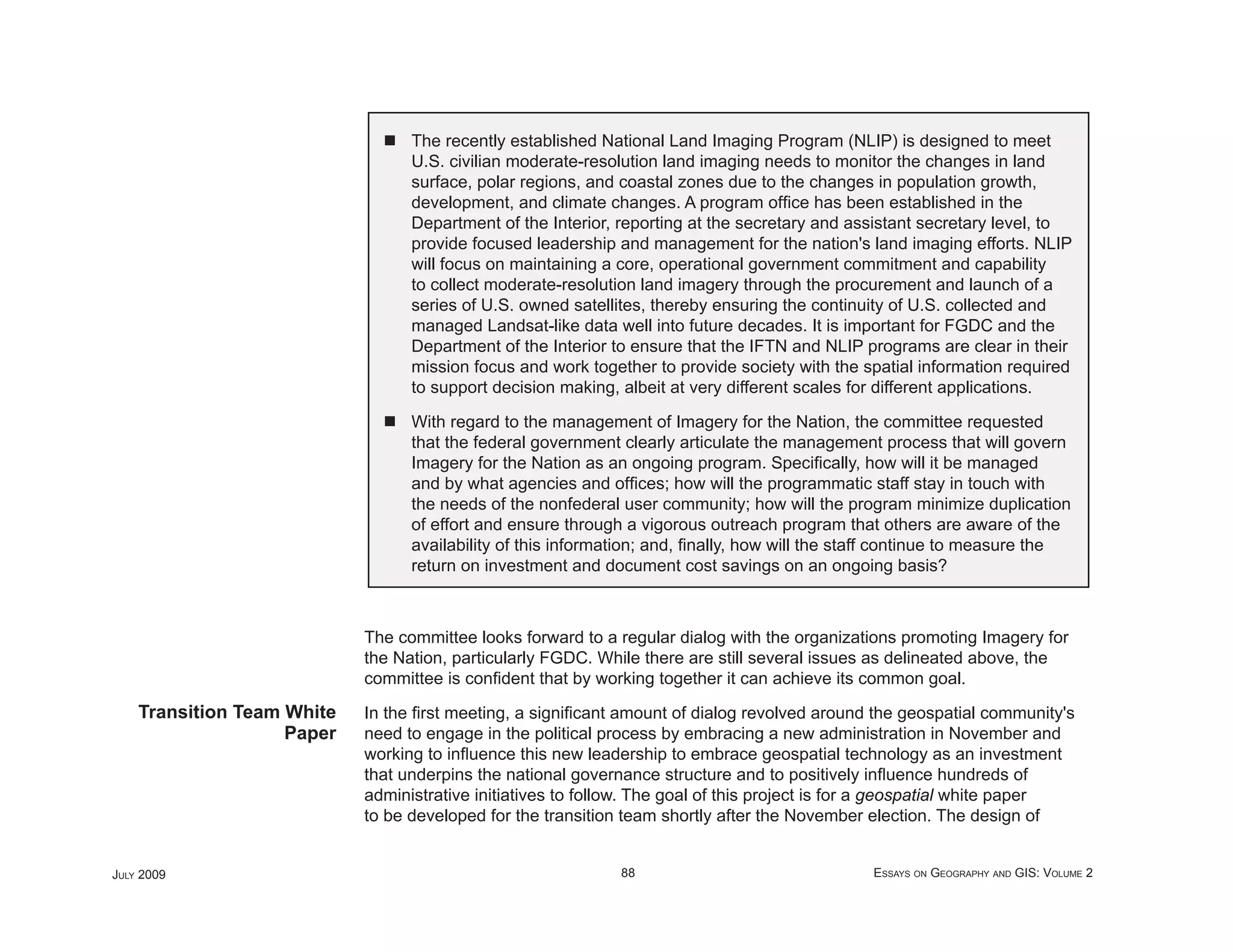 The recently established National Land Imaging Program (NLIP) is designed to meet
                                  U.S. civilian moderate-resolution land imaging needs to monitor the changes in land
                                  surface, polar regions, and coastal zones due to the changes in population growth,
                                  development, and climate changes. A program ofﬁce has been established in the
                                  Department of the Interior, reporting at the secretary and assistant secretary level, to
                                  provide focused leadership and management for the nation's land imaging efforts. NLIP
                                  will focus on maintaining a core, operational government commitment and capability
                                  to collect moderate-resolution land imagery through the procurement and launch of a
                                  series of U.S. owned satellites, thereby ensuring the continuity of U.S. collected and
                                  managed Landsat-like data well into future decades. It is important for FGDC and the
                                  Department of the Interior to ensure that the IFTN and NLIP programs are clear in their
                                  mission focus and work together to provide society with the spatial information required
                                  to support decision making, albeit at very different scales for different applications.

                                  With regard to the management of Imagery for the Nation, the committee requested
                                  that the federal government clearly articulate the management process that will govern
                                  Imagery for the Nation as an ongoing program. Speciﬁcally, how will it be managed
                                  and by what agencies and ofﬁces; how will the programmatic staff stay in touch with
                                  the needs of the nonfederal user community; how will the program minimize duplication
                                  of effort and ensure through a vigorous outreach program that others are aware of the
                                  availability of this information; and, ﬁnally, how will the staff continue to measure the
                                  return on investment and document cost savings on an ongoing basis?



                            The committee looks forward to a regular dialog with the organizations promoting Imagery for
                            the Nation, particularly FGDC. While there are still several issues as delineated above, the
                            committee is conﬁdent that by working together it can achieve its common goal.
    Transition Team White   In the ﬁrst meeting, a signiﬁcant amount of dialog revolved around the geospatial community's
                    Paper   need to engage in the political process by embracing a new administration in November and
                            working to inﬂuence this new leadership to embrace geospatial technology as an investment
                            that underpins the national governance structure and to positively inﬂuence hundreds of
                            administrative initiatives to follow. The goal of this project is for a geospatial white paper
                            to be developed for the transition team shortly after the November election. The design of


JULY 2009                                                     88                                ESSAYS ON GEOGRAPHY AND GIS: VOLUME 2
 