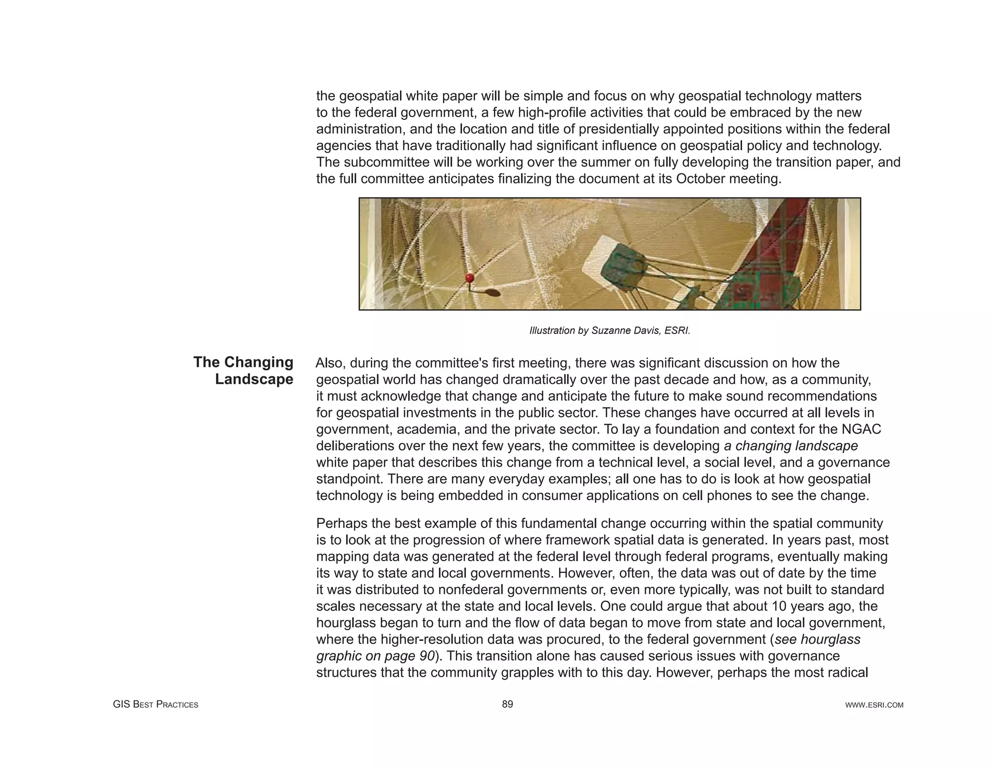 the geospatial white paper will be simple and focus on why geospatial technology matters
                               to the federal government, a few high-proﬁle activities that could be embraced by the new
                               administration, and the location and title of presidentially appointed positions within the federal
                               agencies that have traditionally had signiﬁcant inﬂuence on geospatial policy and technology.
                               The subcommittee will be working over the summer on fully developing the transition paper, and
                               the full committee anticipates ﬁnalizing the document at its October meeting.




                                                                   Illustration by Suzanne Davis, ESRI.


                The Changing   Also, during the committee's ﬁrst meeting, there was signiﬁcant discussion on how the
                  Landscape    geospatial world has changed dramatically over the past decade and how, as a community,
                               it must acknowledge that change and anticipate the future to make sound recommendations
                               for geospatial investments in the public sector. These changes have occurred at all levels in
                               government, academia, and the private sector. To lay a foundation and context for the NGAC
                               deliberations over the next few years, the committee is developing a changing landscape
                               white paper that describes this change from a technical level, a social level, and a governance
                               standpoint. There are many everyday examples; all one has to do is look at how geospatial
                               technology is being embedded in consumer applications on cell phones to see the change.

                               Perhaps the best example of this fundamental change occurring within the spatial community
                               is to look at the progression of where framework spatial data is generated. In years past, most
                               mapping data was generated at the federal level through federal programs, eventually making
                               its way to state and local governments. However, often, the data was out of date by the time
                               it was distributed to nonfederal governments or, even more typically, was not built to standard
                               scales necessary at the state and local levels. One could argue that about 10 years ago, the
                               hourglass began to turn and the ﬂow of data began to move from state and local government,
                               where the higher-resolution data was procured, to the federal government (see hourglass
                               graphic on page 90). This transition alone has caused serious issues with governance
                               structures that the community grapples with to this day. However, perhaps the most radical

GIS BEST PRACTICES                                            89                                                        WWW.ESRI.COM
 