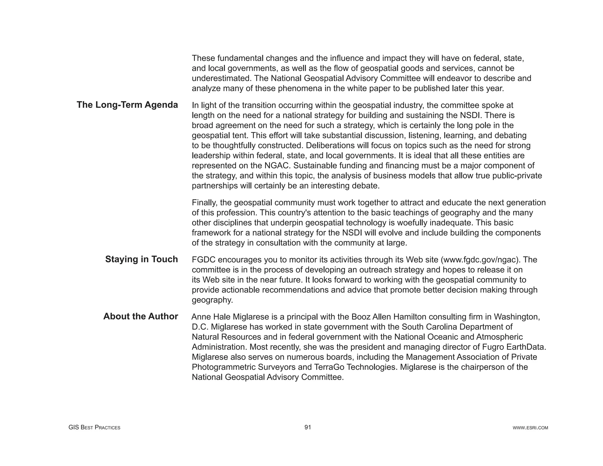 These fundamental changes and the inﬂuence and impact they will have on federal, state,
                               and local governments, as well as the ﬂow of geospatial goods and services, cannot be
                               underestimated. The National Geospatial Advisory Committee will endeavor to describe and
                               analyze many of these phenomena in the white paper to be published later this year.
  The Long-Term Agenda         In light of the transition occurring within the geospatial industry, the committee spoke at
                               length on the need for a national strategy for building and sustaining the NSDI. There is
                               broad agreement on the need for such a strategy, which is certainly the long pole in the
                               geospatial tent. This effort will take substantial discussion, listening, learning, and debating
                               to be thoughtfully constructed. Deliberations will focus on topics such as the need for strong
                               leadership within federal, state, and local governments. It is ideal that all these entities are
                               represented on the NGAC. Sustainable funding and ﬁnancing must be a major component of
                               the strategy, and within this topic, the analysis of business models that allow true public-private
                               partnerships will certainly be an interesting debate.

                               Finally, the geospatial community must work together to attract and educate the next generation
                               of this profession. This country's attention to the basic teachings of geography and the many
                               other disciplines that underpin geospatial technology is woefully inadequate. This basic
                               framework for a national strategy for the NSDI will evolve and include building the components
                               of the strategy in consultation with the community at large.
            Staying in Touch   FGDC encourages you to monitor its activities through its Web site (www.fgdc.gov/ngac). The
                               committee is in the process of developing an outreach strategy and hopes to release it on
                               its Web site in the near future. It looks forward to working with the geospatial community to
                               provide actionable recommendations and advice that promote better decision making through
                               geography.
            About the Author   Anne Hale Miglarese is a principal with the Booz Allen Hamilton consulting ﬁrm in Washington,
                               D.C. Miglarese has worked in state government with the South Carolina Department of
                               Natural Resources and in federal government with the National Oceanic and Atmospheric
                               Administration. Most recently, she was the president and managing director of Fugro EarthData.
                               Miglarese also serves on numerous boards, including the Management Association of Private
                               Photogrammetric Surveyors and TerraGo Technologies. Miglarese is the chairperson of the
                               National Geospatial Advisory Committee.




GIS BEST PRACTICES                                            91                                                         WWW.ESRI.COM
 