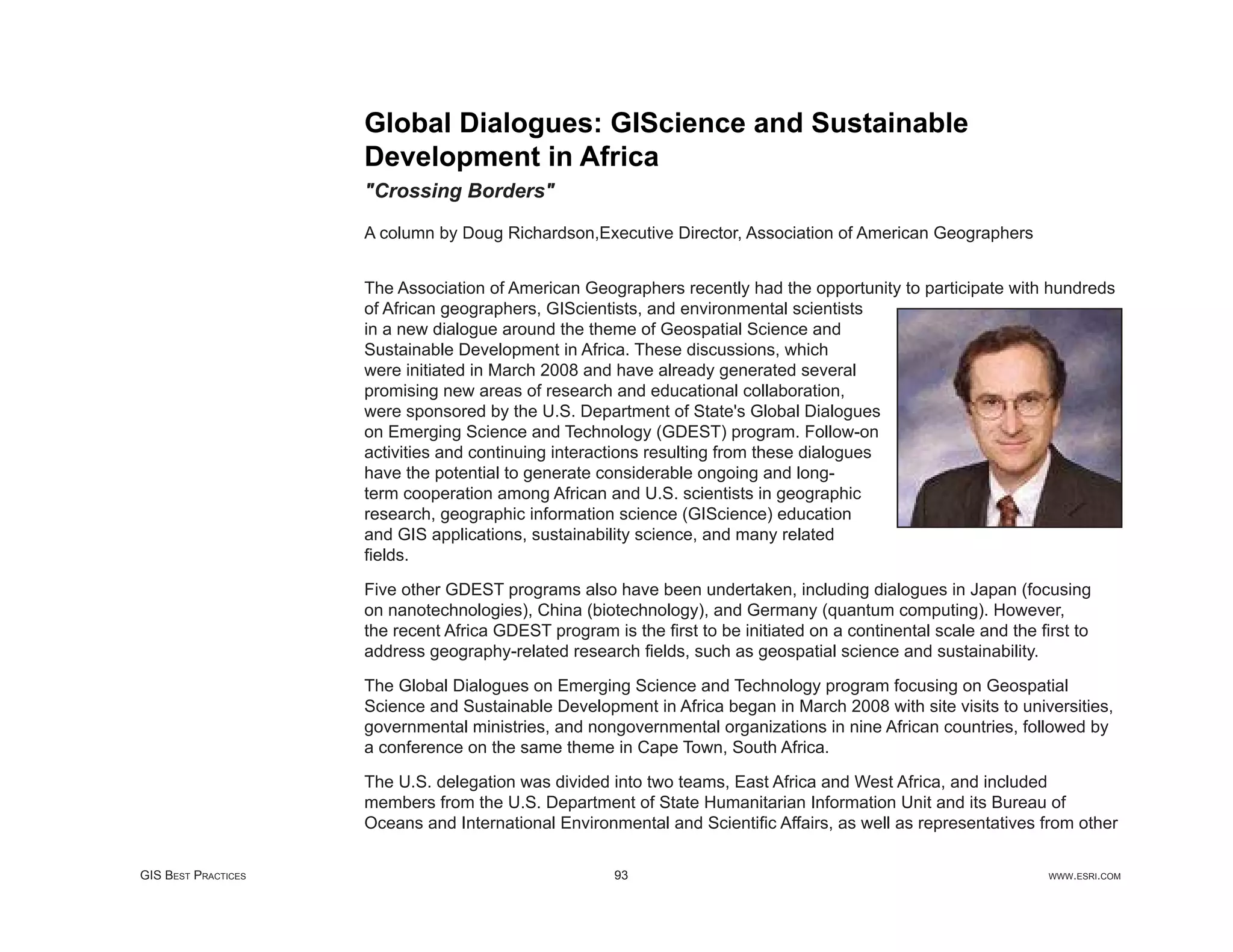 Global Dialogues: GIScience and Sustainable
                     Development in Africa
                     "Crossing Borders"

                     A column by Doug Richardson,Executive Director, Association of American Geographers


                     The Association of American Geographers recently had the opportunity to participate with hundreds
                     of African geographers, GIScientists, and environmental scientists
                     in a new dialogue around the theme of Geospatial Science and
                     Sustainable Development in Africa. These discussions, which
                     were initiated in March 2008 and have already generated several
                     promising new areas of research and educational collaboration,
                     were sponsored by the U.S. Department of State's Global Dialogues
                     on Emerging Science and Technology (GDEST) program. Follow-on
                     activities and continuing interactions resulting from these dialogues
                     have the potential to generate considerable ongoing and long-
                     term cooperation among African and U.S. scientists in geographic
                     research, geographic information science (GIScience) education
                     and GIS applications, sustainability science, and many related
                     ﬁelds.

                     Five other GDEST programs also have been undertaken, including dialogues in Japan (focusing
                     on nanotechnologies), China (biotechnology), and Germany (quantum computing). However,
                     the recent Africa GDEST program is the ﬁrst to be initiated on a continental scale and the ﬁrst to
                     address geography-related research ﬁelds, such as geospatial science and sustainability.

                     The Global Dialogues on Emerging Science and Technology program focusing on Geospatial
                     Science and Sustainable Development in Africa began in March 2008 with site visits to universities,
                     governmental ministries, and nongovernmental organizations in nine African countries, followed by
                     a conference on the same theme in Cape Town, South Africa.

                     The U.S. delegation was divided into two teams, East Africa and West Africa, and included
                     members from the U.S. Department of State Humanitarian Information Unit and its Bureau of
                     Oceans and International Environmental and Scientiﬁc Affairs, as well as representatives from other

GIS BEST PRACTICES                                    93                                                         WWW.ESRI.COM
 