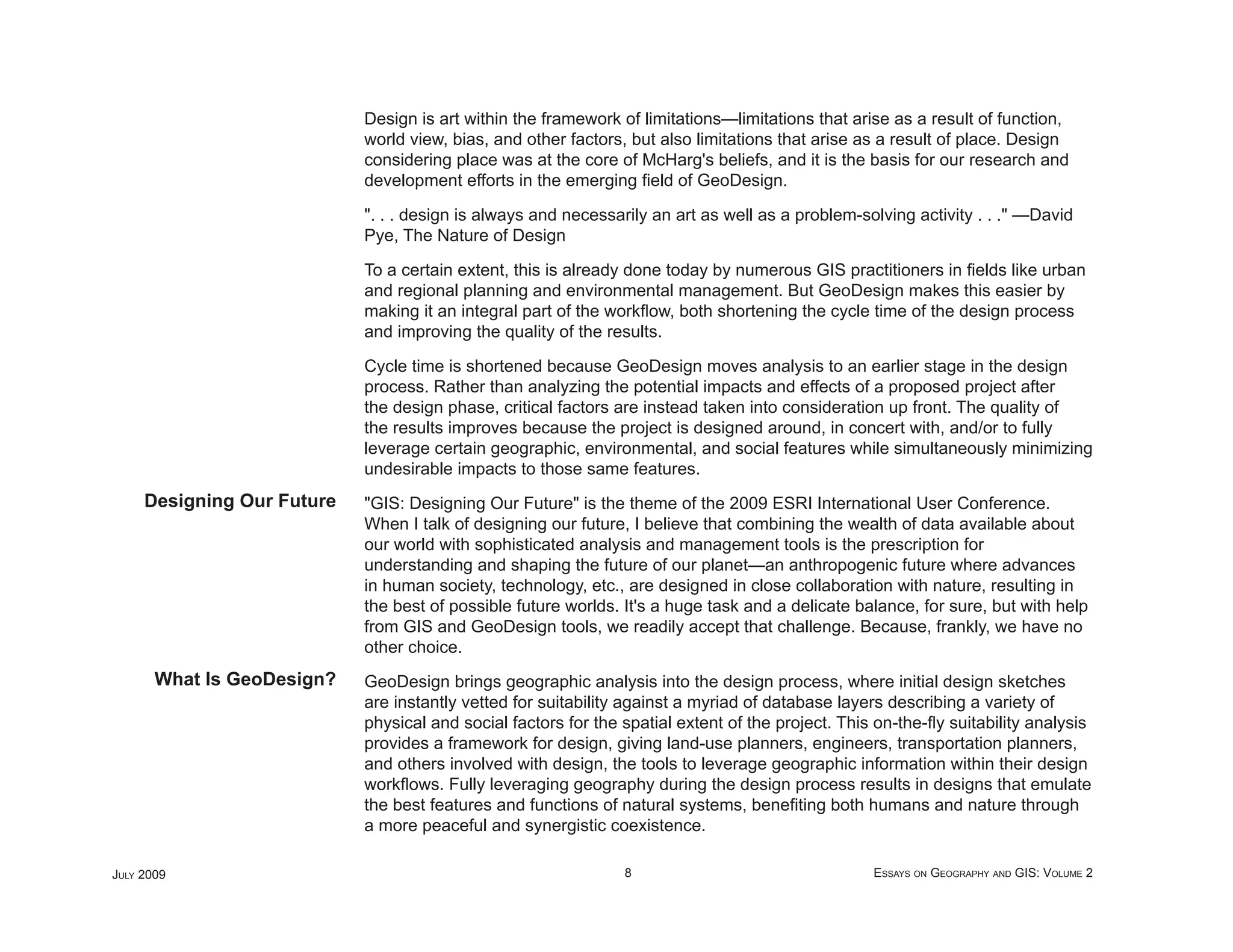 Design is art within the framework of limitations—limitations that arise as a result of function,
                            world view, bias, and other factors, but also limitations that arise as a result of place. Design
                            considering place was at the core of McHarg's beliefs, and it is the basis for our research and
                            development efforts in the emerging ﬁeld of GeoDesign.

                            ". . . design is always and necessarily an art as well as a problem-solving activity . . ." —David
                            Pye, The Nature of Design

                            To a certain extent, this is already done today by numerous GIS practitioners in ﬁelds like urban
                            and regional planning and environmental management. But GeoDesign makes this easier by
                            making it an integral part of the workﬂow, both shortening the cycle time of the design process
                            and improving the quality of the results.

                            Cycle time is shortened because GeoDesign moves analysis to an earlier stage in the design
                            process. Rather than analyzing the potential impacts and effects of a proposed project after
                            the design phase, critical factors are instead taken into consideration up front. The quality of
                            the results improves because the project is designed around, in concert with, and/or to fully
                            leverage certain geographic, environmental, and social features while simultaneously minimizing
                            undesirable impacts to those same features.
     Designing Our Future   "GIS: Designing Our Future" is the theme of the 2009 ESRI International User Conference.
                            When I talk of designing our future, I believe that combining the wealth of data available about
                            our world with sophisticated analysis and management tools is the prescription for
                            understanding and shaping the future of our planet—an anthropogenic future where advances
                            in human society, technology, etc., are designed in close collaboration with nature, resulting in
                            the best of possible future worlds. It's a huge task and a delicate balance, for sure, but with help
                            from GIS and GeoDesign tools, we readily accept that challenge. Because, frankly, we have no
                            other choice.
       What Is GeoDesign?   GeoDesign brings geographic analysis into the design process, where initial design sketches
                            are instantly vetted for suitability against a myriad of database layers describing a variety of
                            physical and social factors for the spatial extent of the project. This on-the-ﬂy suitability analysis
                            provides a framework for design, giving land-use planners, engineers, transportation planners,
                            and others involved with design, the tools to leverage geographic information within their design
                            workﬂows. Fully leveraging geography during the design process results in designs that emulate
                            the best features and functions of natural systems, beneﬁting both humans and nature through
                            a more peaceful and synergistic coexistence.

JULY 2009                                                       8                                  ESSAYS ON GEOGRAPHY AND GIS: VOLUME 2
 