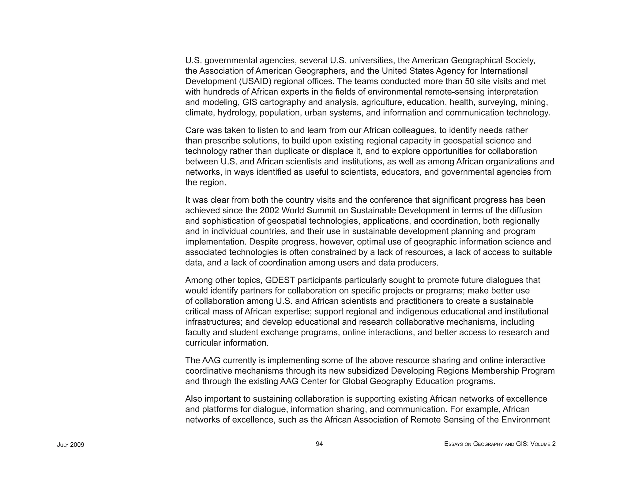 U.S. governmental agencies, several U.S. universities, the American Geographical Society,
            the Association of American Geographers, and the United States Agency for International
            Development (USAID) regional ofﬁces. The teams conducted more than 50 site visits and met
            with hundreds of African experts in the ﬁelds of environmental remote-sensing interpretation
            and modeling, GIS cartography and analysis, agriculture, education, health, surveying, mining,
            climate, hydrology, population, urban systems, and information and communication technology.

            Care was taken to listen to and learn from our African colleagues, to identify needs rather
            than prescribe solutions, to build upon existing regional capacity in geospatial science and
            technology rather than duplicate or displace it, and to explore opportunities for collaboration
            between U.S. and African scientists and institutions, as well as among African organizations and
            networks, in ways identiﬁed as useful to scientists, educators, and governmental agencies from
            the region.

            It was clear from both the country visits and the conference that signiﬁcant progress has been
            achieved since the 2002 World Summit on Sustainable Development in terms of the diffusion
            and sophistication of geospatial technologies, applications, and coordination, both regionally
            and in individual countries, and their use in sustainable development planning and program
            implementation. Despite progress, however, optimal use of geographic information science and
            associated technologies is often constrained by a lack of resources, a lack of access to suitable
            data, and a lack of coordination among users and data producers.

            Among other topics, GDEST participants particularly sought to promote future dialogues that
            would identify partners for collaboration on speciﬁc projects or programs; make better use
            of collaboration among U.S. and African scientists and practitioners to create a sustainable
            critical mass of African expertise; support regional and indigenous educational and institutional
            infrastructures; and develop educational and research collaborative mechanisms, including
            faculty and student exchange programs, online interactions, and better access to research and
            curricular information.

            The AAG currently is implementing some of the above resource sharing and online interactive
            coordinative mechanisms through its new subsidized Developing Regions Membership Program
            and through the existing AAG Center for Global Geography Education programs.

            Also important to sustaining collaboration is supporting existing African networks of excellence
            and platforms for dialogue, information sharing, and communication. For example, African
            networks of excellence, such as the African Association of Remote Sensing of the Environment

JULY 2009                                     94                                 ESSAYS ON GEOGRAPHY AND GIS: VOLUME 2
 