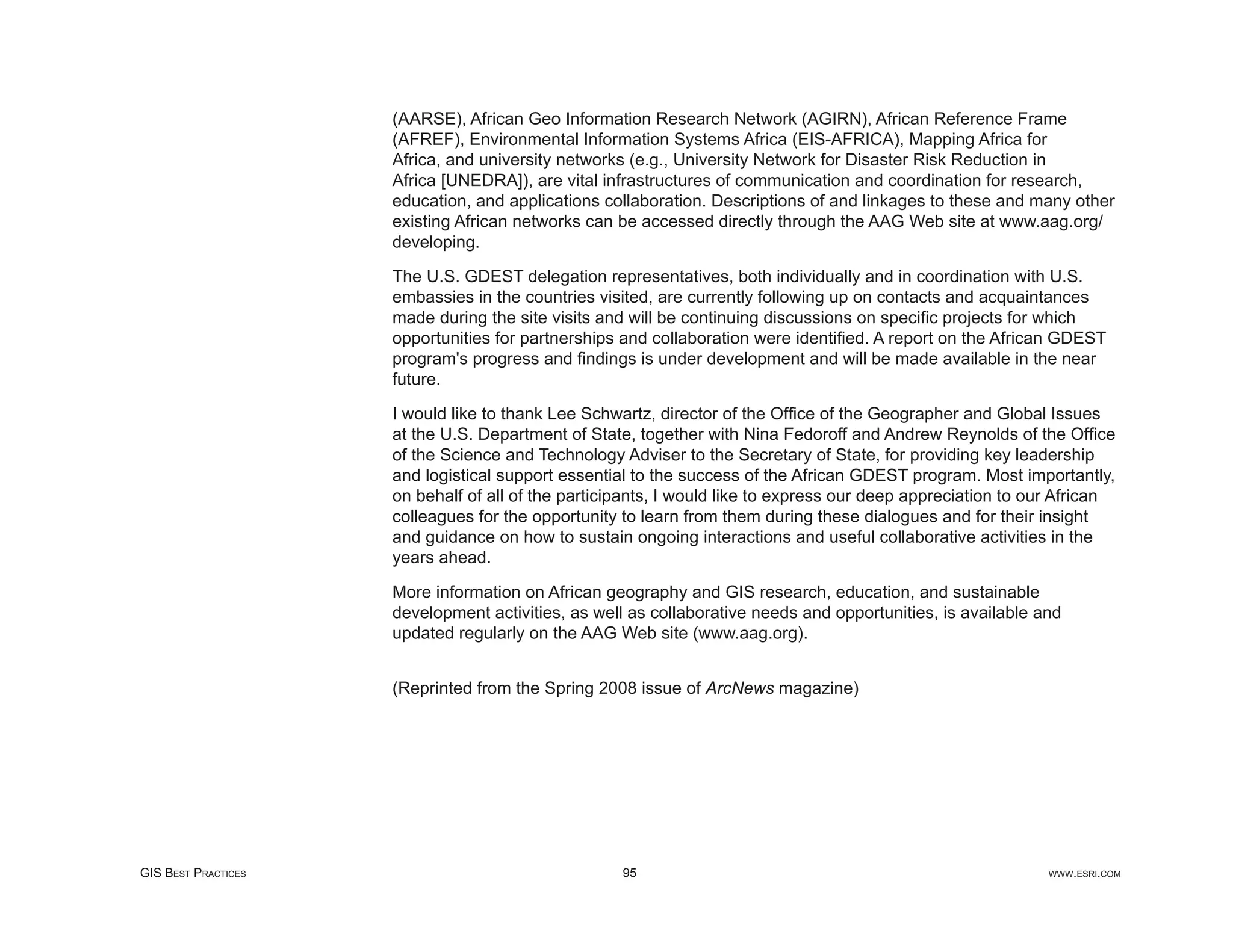 (AARSE), African Geo Information Research Network (AGIRN), African Reference Frame
                     (AFREF), Environmental Information Systems Africa (EIS-AFRICA), Mapping Africa for
                     Africa, and university networks (e.g., University Network for Disaster Risk Reduction in
                     Africa [UNEDRA]), are vital infrastructures of communication and coordination for research,
                     education, and applications collaboration. Descriptions of and linkages to these and many other
                     existing African networks can be accessed directly through the AAG Web site at www.aag.org/
                     developing.

                     The U.S. GDEST delegation representatives, both individually and in coordination with U.S.
                     embassies in the countries visited, are currently following up on contacts and acquaintances
                     made during the site visits and will be continuing discussions on speciﬁc projects for which
                     opportunities for partnerships and collaboration were identiﬁed. A report on the African GDEST
                     program's progress and ﬁndings is under development and will be made available in the near
                     future.

                     I would like to thank Lee Schwartz, director of the Ofﬁce of the Geographer and Global Issues
                     at the U.S. Department of State, together with Nina Fedoroff and Andrew Reynolds of the Ofﬁce
                     of the Science and Technology Adviser to the Secretary of State, for providing key leadership
                     and logistical support essential to the success of the African GDEST program. Most importantly,
                     on behalf of all of the participants, I would like to express our deep appreciation to our African
                     colleagues for the opportunity to learn from them during these dialogues and for their insight
                     and guidance on how to sustain ongoing interactions and useful collaborative activities in the
                     years ahead.

                     More information on African geography and GIS research, education, and sustainable
                     development activities, as well as collaborative needs and opportunities, is available and
                     updated regularly on the AAG Web site (www.aag.org).


                     (Reprinted from the Spring 2008 issue of ArcNews magazine)




GIS BEST PRACTICES                                  95                                                       WWW.ESRI.COM
 