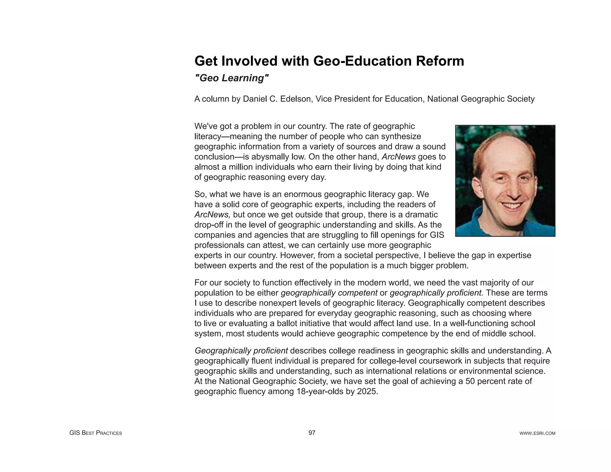 Get Involved with Geo-Education Reform
                     "Geo Learning"

                     A column by Daniel C. Edelson, Vice President for Education, National Geographic Society


                     We've got a problem in our country. The rate of geographic
                     literacy—meaning the number of people who can synthesize
                     geographic information from a variety of sources and draw a sound
                     conclusion—is abysmally low. On the other hand, ArcNews goes to
                     almost a million individuals who earn their living by doing that kind
                     of geographic reasoning every day.

                     So, what we have is an enormous geographic literacy gap. We
                     have a solid core of geographic experts, including the readers of
                     ArcNews, but once we get outside that group, there is a dramatic
                     drop-off in the level of geographic understanding and skills. As the
                     companies and agencies that are struggling to ﬁll openings for GIS
                     professionals can attest, we can certainly use more geographic
                     experts in our country. However, from a societal perspective, I believe the gap in expertise
                     between experts and the rest of the population is a much bigger problem.

                     For our society to function effectively in the modern world, we need the vast majority of our
                     population to be either geographically competent or geographically proﬁcient. These are terms
                     I use to describe nonexpert levels of geographic literacy. Geographically competent describes
                     individuals who are prepared for everyday geographic reasoning, such as choosing where
                     to live or evaluating a ballot initiative that would affect land use. In a well-functioning school
                     system, most students would achieve geographic competence by the end of middle school.

                     Geographically proﬁcient describes college readiness in geographic skills and understanding. A
                     geographically ﬂuent individual is prepared for college-level coursework in subjects that require
                     geographic skills and understanding, such as international relations or environmental science.
                     At the National Geographic Society, we have set the goal of achieving a 50 percent rate of
                     geographic ﬂuency among 18-year-olds by 2025.



GIS BEST PRACTICES                                  97                                                         WWW.ESRI.COM
 