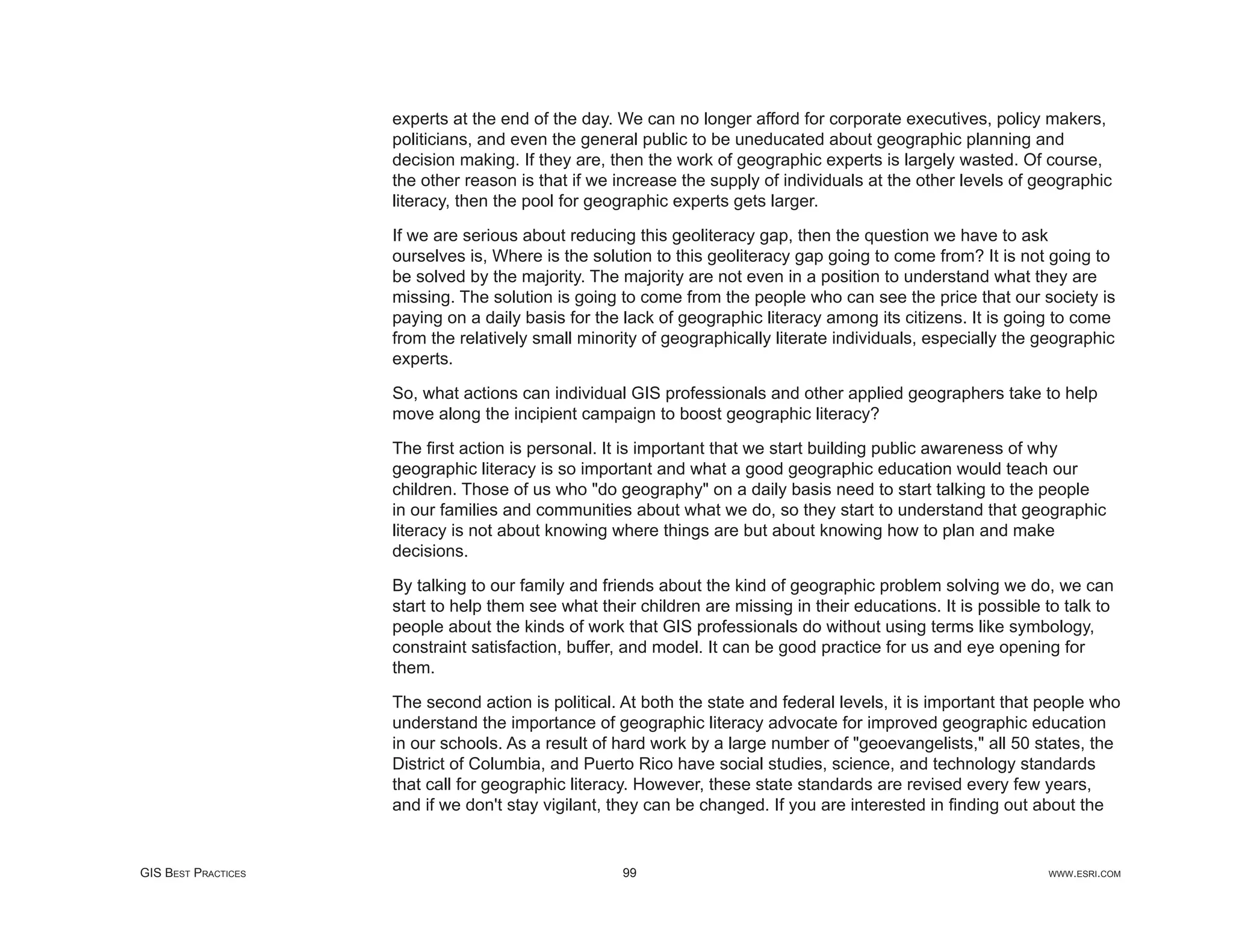 experts at the end of the day. We can no longer afford for corporate executives, policy makers,
                     politicians, and even the general public to be uneducated about geographic planning and
                     decision making. If they are, then the work of geographic experts is largely wasted. Of course,
                     the other reason is that if we increase the supply of individuals at the other levels of geographic
                     literacy, then the pool for geographic experts gets larger.

                     If we are serious about reducing this geoliteracy gap, then the question we have to ask
                     ourselves is, Where is the solution to this geoliteracy gap going to come from? It is not going to
                     be solved by the majority. The majority are not even in a position to understand what they are
                     missing. The solution is going to come from the people who can see the price that our society is
                     paying on a daily basis for the lack of geographic literacy among its citizens. It is going to come
                     from the relatively small minority of geographically literate individuals, especially the geographic
                     experts.

                     So, what actions can individual GIS professionals and other applied geographers take to help
                     move along the incipient campaign to boost geographic literacy?

                     The ﬁrst action is personal. It is important that we start building public awareness of why
                     geographic literacy is so important and what a good geographic education would teach our
                     children. Those of us who "do geography" on a daily basis need to start talking to the people
                     in our families and communities about what we do, so they start to understand that geographic
                     literacy is not about knowing where things are but about knowing how to plan and make
                     decisions.

                     By talking to our family and friends about the kind of geographic problem solving we do, we can
                     start to help them see what their children are missing in their educations. It is possible to talk to
                     people about the kinds of work that GIS professionals do without using terms like symbology,
                     constraint satisfaction, buffer, and model. It can be good practice for us and eye opening for
                     them.

                     The second action is political. At both the state and federal levels, it is important that people who
                     understand the importance of geographic literacy advocate for improved geographic education
                     in our schools. As a result of hard work by a large number of "geoevangelists," all 50 states, the
                     District of Columbia, and Puerto Rico have social studies, science, and technology standards
                     that call for geographic literacy. However, these state standards are revised every few years,
                     and if we don't stay vigilant, they can be changed. If you are interested in ﬁnding out about the


GIS BEST PRACTICES                                   99                                                         WWW.ESRI.COM
 
