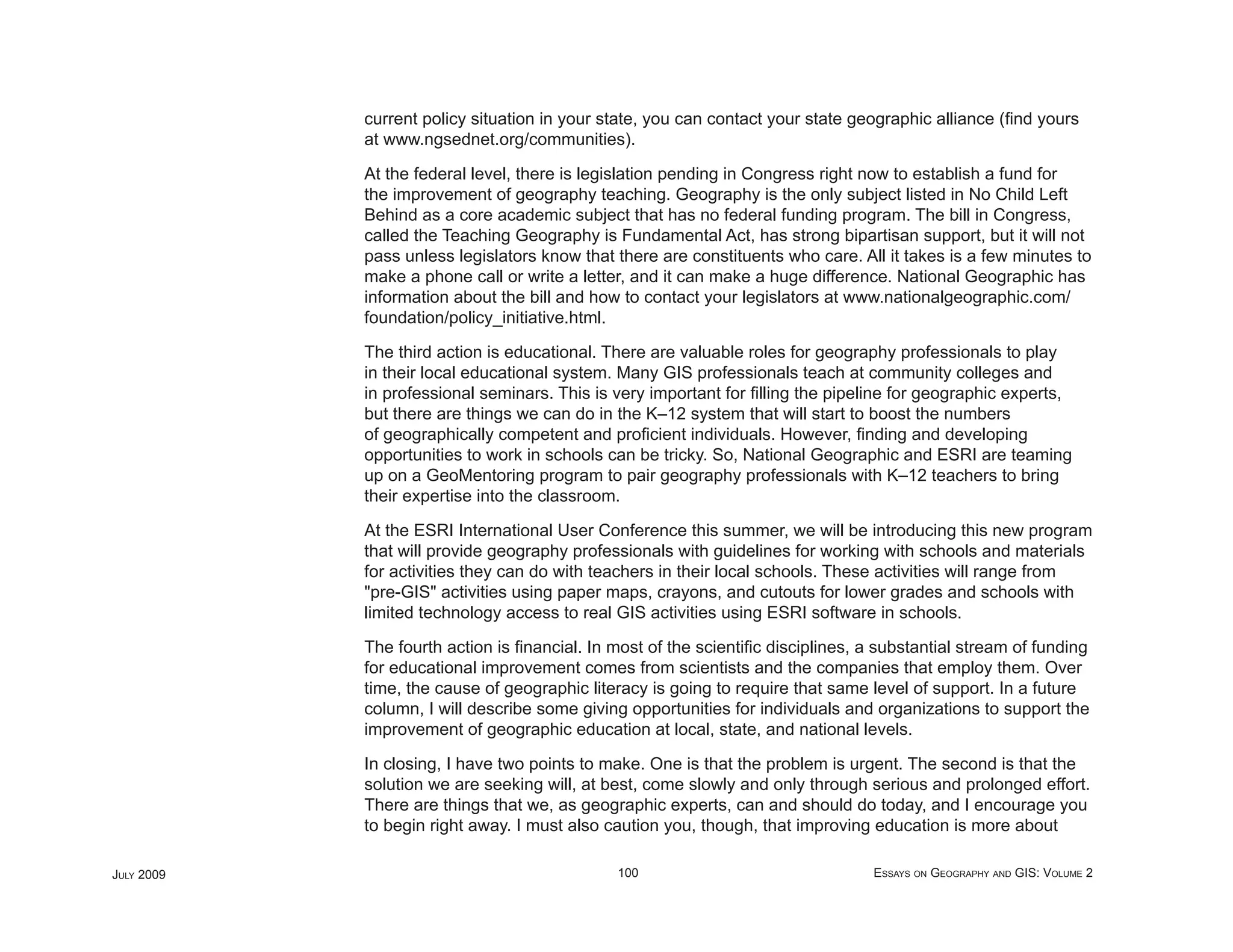current policy situation in your state, you can contact your state geographic alliance (ﬁnd yours
            at www.ngsednet.org/communities).

            At the federal level, there is legislation pending in Congress right now to establish a fund for
            the improvement of geography teaching. Geography is the only subject listed in No Child Left
            Behind as a core academic subject that has no federal funding program. The bill in Congress,
            called the Teaching Geography is Fundamental Act, has strong bipartisan support, but it will not
            pass unless legislators know that there are constituents who care. All it takes is a few minutes to
            make a phone call or write a letter, and it can make a huge difference. National Geographic has
            information about the bill and how to contact your legislators at www.nationalgeographic.com/
            foundation/policy_initiative.html.

            The third action is educational. There are valuable roles for geography professionals to play
            in their local educational system. Many GIS professionals teach at community colleges and
            in professional seminars. This is very important for ﬁlling the pipeline for geographic experts,
            but there are things we can do in the K–12 system that will start to boost the numbers
            of geographically competent and proﬁcient individuals. However, ﬁnding and developing
            opportunities to work in schools can be tricky. So, National Geographic and ESRI are teaming
            up on a GeoMentoring program to pair geography professionals with K–12 teachers to bring
            their expertise into the classroom.

            At the ESRI International User Conference this summer, we will be introducing this new program
            that will provide geography professionals with guidelines for working with schools and materials
            for activities they can do with teachers in their local schools. These activities will range from
            "pre-GIS" activities using paper maps, crayons, and cutouts for lower grades and schools with
            limited technology access to real GIS activities using ESRI software in schools.

            The fourth action is ﬁnancial. In most of the scientiﬁc disciplines, a substantial stream of funding
            for educational improvement comes from scientists and the companies that employ them. Over
            time, the cause of geographic literacy is going to require that same level of support. In a future
            column, I will describe some giving opportunities for individuals and organizations to support the
            improvement of geographic education at local, state, and national levels.

            In closing, I have two points to make. One is that the problem is urgent. The second is that the
            solution we are seeking will, at best, come slowly and only through serious and prolonged effort.
            There are things that we, as geographic experts, can and should do today, and I encourage you
            to begin right away. I must also caution you, though, that improving education is more about

JULY 2009                                     100                                 ESSAYS ON GEOGRAPHY AND GIS: VOLUME 2
 