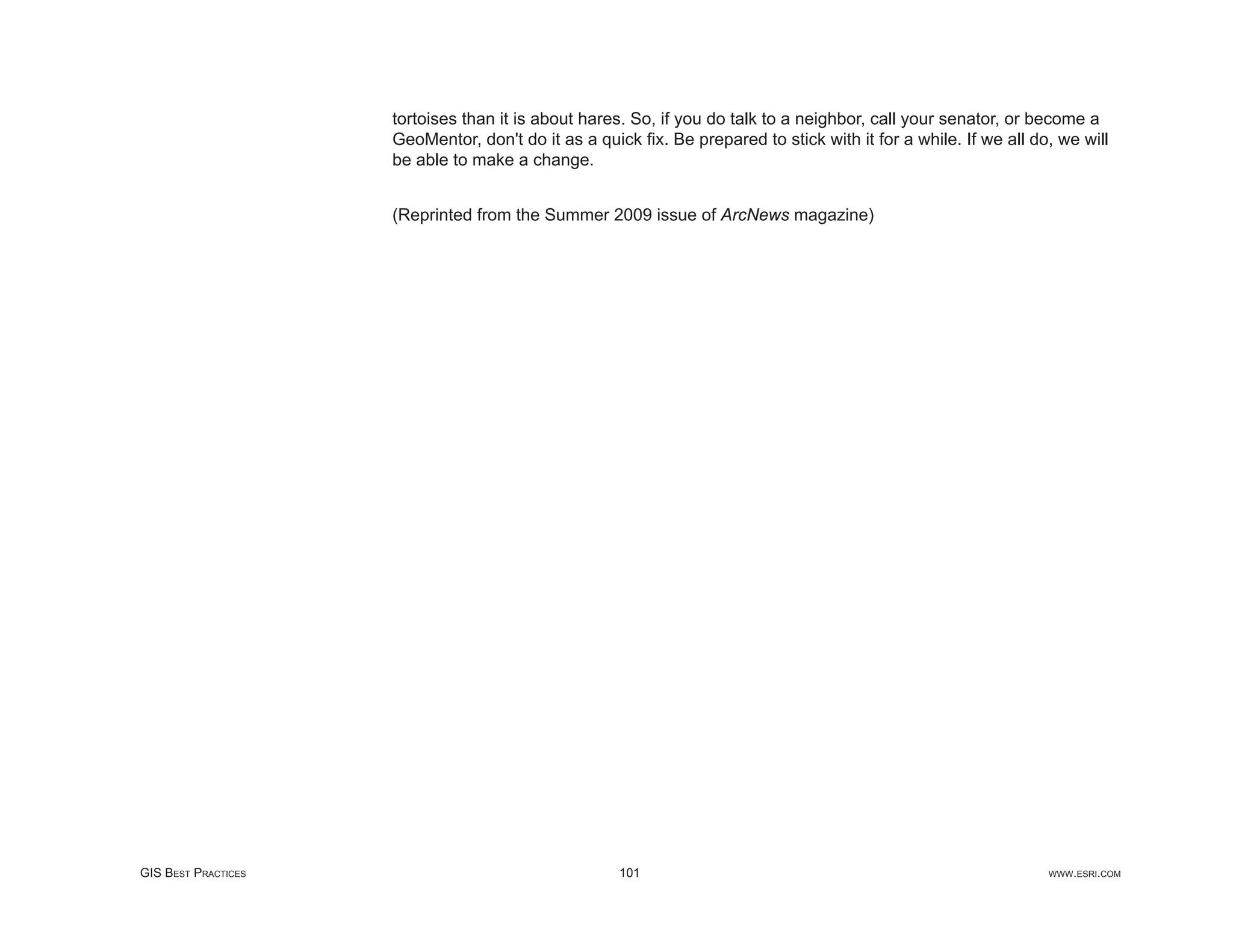tortoises than it is about hares. So, if you do talk to a neighbor, call your senator, or become a
                     GeoMentor, don't do it as a quick ﬁx. Be prepared to stick with it for a while. If we all do, we will
                     be able to make a change.


                     (Reprinted from the Summer 2009 issue of ArcNews magazine)




GIS BEST PRACTICES                                   101                                                         WWW.ESRI.COM
 