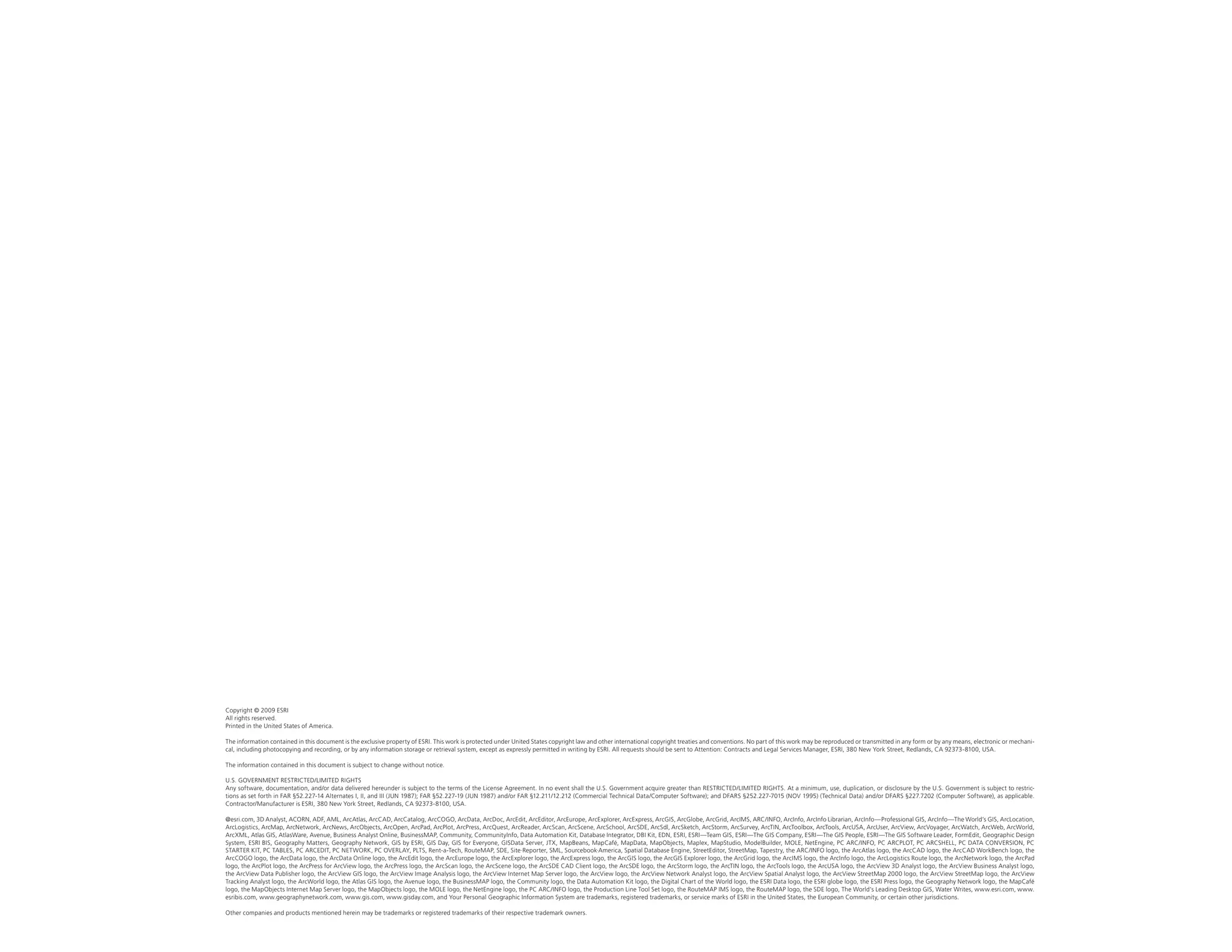 Copyright © 2009 ESRI
All rights reserved.
Printed in the United States of America.

The information contained in this document is the exclusive property of ESRI. This work is protected under United States copyright law and other international copyright treaties and conventions. No part of this work may be reproduced or transmitted in any form or by any means, electronic or mechani-
cal, including photocopying and recording, or by any information storage or retrieval system, except as expressly permitted in writing by ESRI. All requests should be sent to Attention: Contracts and Legal Services Manager, ESRI, 380 New York Street, Redlands, CA 92373-8100, USA.

The information contained in this document is subject to change without notice.

U.S. GOVERNMENT RESTRICTED/LIMITED RIGHTS
Any software, documentation, and/or data delivered hereunder is subject to the terms of the License Agreement. In no event shall the U.S. Government acquire greater than RESTRICTED/LIMITED RIGHTS. At a minimum, use, duplication, or disclosure by the U.S. Government is subject to restric-
tions as set forth in FAR §52.227-14 Alternates I, II, and III (JUN 1987); FAR §52.227-19 (JUN 1987) and/or FAR §12.211/12.212 (Commercial Technical Data/Computer Software); and DFARS §252.227-7015 (NOV 1995) (Technical Data) and/or DFARS §227.7202 (Computer Software), as applicable.
Contractor/Manufacturer is ESRI, 380 New York Street, Redlands, CA 92373-8100, USA.

@esri.com, 3D Analyst, ACORN, ADF, AML, ArcAtlas, ArcCAD, ArcCatalog, ArcCOGO, ArcData, ArcDoc, ArcEdit, ArcEditor, ArcEurope, ArcExplorer, ArcExpress, ArcGIS, ArcGlobe, ArcGrid, ArcIMS, ARC/INFO, ArcInfo, ArcInfo Librarian, ArcInfo—Professional GIS, ArcInfo—The World’s GIS, ArcLocation,
ArcLogistics, ArcMap, ArcNetwork, ArcNews, ArcObjects, ArcOpen, ArcPad, ArcPlot, ArcPress, ArcQuest, ArcReader, ArcScan, ArcScene, ArcSchool, ArcSDE, ArcSdl, ArcSketch, ArcStorm, ArcSurvey, ArcTIN, ArcToolbox, ArcTools, ArcUSA, ArcUser, ArcView, ArcVoyager, ArcWatch, ArcWeb, ArcWorld,
ArcXML, Atlas GIS, AtlasWare, Avenue, Business Analyst Online, BusinessMAP, Community, CommunityInfo, Data Automation Kit, Database Integrator, DBI Kit, EDN, ESRI, ESRI—Team GIS, ESRI—The GIS Company, ESRI—The GIS People, ESRI—The GIS Software Leader, FormEdit, Geographic Design
System, ESRI BIS, Geography Matters, Geography Network, GIS by ESRI, GIS Day, GIS for Everyone, GISData Server, JTX, MapBeans, MapCafé, MapData, MapObjects, Maplex, MapStudio, ModelBuilder, MOLE, NetEngine, PC ARC/INFO, PC ARCPLOT, PC ARCSHELL, PC DATA CONVERSION, PC
STARTER KIT, PC TABLES, PC ARCEDIT, PC NETWORK, PC OVERLAY, PLTS, Rent-a-Tech, RouteMAP, SDE, Site·Reporter, SML, Sourcebook·America, Spatial Database Engine, StreetEditor, StreetMap, Tapestry, the ARC/INFO logo, the ArcAtlas logo, the ArcCAD logo, the ArcCAD WorkBench logo, the
ArcCOGO logo, the ArcData logo, the ArcData Online logo, the ArcEdit logo, the ArcEurope logo, the ArcExplorer logo, the ArcExpress logo, the ArcGIS logo, the ArcGIS Explorer logo, the ArcGrid logo, the ArcIMS logo, the ArcInfo logo, the ArcLogistics Route logo, the ArcNetwork logo, the ArcPad
logo, the ArcPlot logo, the ArcPress for ArcView logo, the ArcPress logo, the ArcScan logo, the ArcScene logo, the ArcSDE CAD Client logo, the ArcSDE logo, the ArcStorm logo, the ArcTIN logo, the ArcTools logo, the ArcUSA logo, the ArcView 3D Analyst logo, the ArcView Business Analyst logo,
the ArcView Data Publisher logo, the ArcView GIS logo, the ArcView Image Analysis logo, the ArcView Internet Map Server logo, the ArcView logo, the ArcView Network Analyst logo, the ArcView Spatial Analyst logo, the ArcView StreetMap 2000 logo, the ArcView StreetMap logo, the ArcView
Tracking Analyst logo, the ArcWorld logo, the Atlas GIS logo, the Avenue logo, the BusinessMAP logo, the Community logo, the Data Automation Kit logo, the Digital Chart of the World logo, the ESRI Data logo, the ESRI globe logo, the ESRI Press logo, the Geography Network logo, the MapCafé
logo, the MapObjects Internet Map Server logo, the MapObjects logo, the MOLE logo, the NetEngine logo, the PC ARC/INFO logo, the Production Line Tool Set logo, the RouteMAP IMS logo, the RouteMAP logo, the SDE logo, The World’s Leading Desktop GIS, Water Writes, www.esri.com, www.
esribis.com, www.geographynetwork.com, www.gis.com, www.gisday.com, and Your Personal Geographic Information System are trademarks, registered trademarks, or service marks of ESRI in the United States, the European Community, or certain other jurisdictions.

Other companies and products mentioned herein may be trademarks or registered trademarks of their respective trademark owners.
 