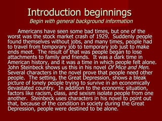 Introduction beginnings  Begin with general background information Americans have seen some bad times, but one of the worst was the stock market crash of 1929.  Suddenly people found themselves without jobs, and many times, people had to travel from temporary job to temporary job just to make ends meet.  The result of that was people began to lose attachments to family and friends.  It was a dark time in American history, and it was a time in which people felt alone. John Steinbeck shows us this in his novel  Of Mice and Men . Several characters in the novel prove that people need other people.  The setting, the Great Depression, shows a bleak picture of lonely people trying to survive in an economically devastated country.  In addition to the economic situation, factors like racism, class, and sexism isolate people from one another.  Steinbeck uses characters in his novel to point out that, because of the condition in society during the Great Depression, people were destined to be alone. 