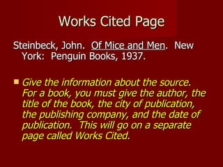 Works Cited Page Steinbeck, John.  Of Mice and Men .  New York:  Penguin Books, 1937. Give the information about the source.  For a book, you must give the author, the title of the book, the city of publication, the publishing company, and the date of publication.  This will go on a separate page called Works Cited. 